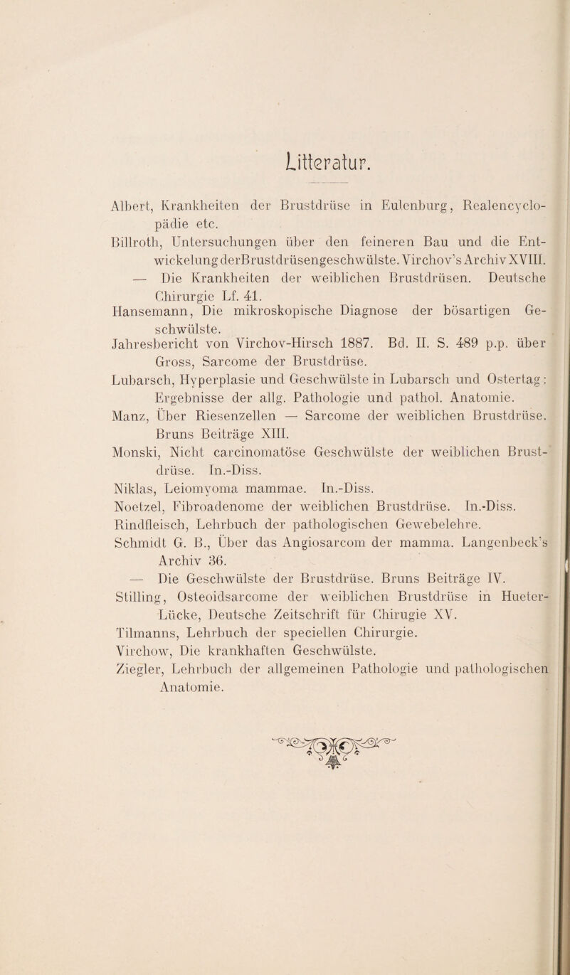 Litteratur. Albert, Krankheiten der Brustdrüse in Eulenburg, Realencyclo- pädie etc. Billroth, Untersuchungen über den feineren Bau und die Ent¬ wickelung derBrustdrüsengeschwülste. Virchov’s Archiv XVIII. — Die Krankheiten der weiblichen Brustdrüsen. Deutsche Chirurgie Lf. 41. Hansemann, Die mikroskopische Diagnose der bösartigen Ge¬ schwülste. Jahresbericht von Yirchov-Hirsch 1887. Bel. II. S. 489 p.p. über Gross, Sarcome der Brustdrüse. Lubarsch, Hyperplasie und Geschwülste in Lubarsch und Ostertag: Ergebnisse der allg. Pathologie und pathol. Anatomie. Manz, Über Riesenzellen — Sarcome der weiblichen Brustdrüse. Bruns Beiträge XIII. Monski, Nicht carcinomatöse Geschwülste der weiblichen Brust¬ drüse. In.-Diss. Niklas, Leiomyoma mammae. In.-Diss. Noetzel, Fibroadenome der weiblichen Brustdrüse. In.-Diss. Rindfleisch, Lehrbuch der pathologischen Gewebelehre. Schmidt G. B., Über das Angiosarcom der mamma. Langenbeck's Archiv 36. — Die Geschwülste der Brustdrüse. Bruns Beiträge IV. Stilling, Osteoidsarcome der weiblichen Brustdrüse in Hueter- Lücke, Deutsche Zeitschrift für Chirugie XV. Tilmanns, Lehrbuch der speciellen Chirurgie. Virchow, Die krankhaften Geschwülste. Ziegler, Lehrbuch der allgemeinen Pathologie und pathologischen Anatomie.