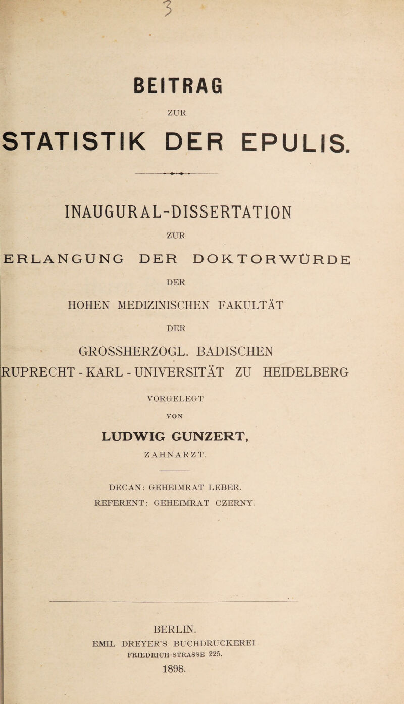 3 BEITRAG ZUR STATISTIK DER EPULIS. INAUGUR AL-DISSERTATION ZUR ERLANGUNG DER DOKTORWÜRDE DER HOHEN MEDIZINISCHEN FAKULTÄT DER GROSSHERZOGL. BADISCHEN RUPRECHT - KARL - UNIVERSITÄT ZU HEIDELBERG VORGELEGT VON LUDWIG GUNZERT, ZAHNARZT. DECAN: GEHEIMRAT LEBER. REFERENT: GEHEIMRAT CZERNY. BERLIN. EMIL DREYER’S BUCHDRUCKEREI FRIEDRICH-STRASSE 225. 1898.