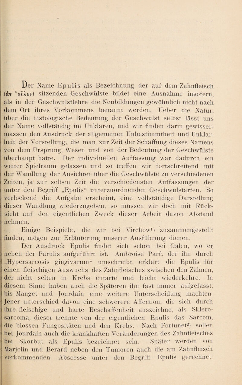 Der Name Epulis als Bezeichnung der auf dem Zahnfleisch (in °ovlov) sitzenden Geschwülste bildet eine Ausnahme insofern, als in der Geschwulstlehre die Neubildungen gewöhnlich nicht nach dem Ort ihres Vorkommens benannt werden. Ueber die Natur, über die histologische Bedeutung der Geschwulst selbst lässt uns j der Name vollständig im Unklaren, und wir finden darin gewisser- massen den Ausdruck der allgemeinen Unbestimmtheit und Unklar- i heit der Vorstellung, die man zur Zeit der Schaffung dieses Namens ) von dem Ursprung, Wesen und von der Bedeutung der Geschwülste [ überhaupt hatte. Der individuellen Auffassung war dadurch ein 1 weiter Spielraum gelassen und so treffen wir fortschreitend mit * der Wandlung der Ansichten über die Geschwülste zu verschiedenen ) Zeiten, ja zur selben Zeit die verschiedensten Auffassungen der r unter den Begriff „Epulis“ unterzuordnenden Geschwulstarten. So i verlockend die Aufgabe erscheint, eine vollständige Darstellung i dieser Wandlung wiederzugeben, so müssen wir doch mit Rück- j sicht auf den eigentlichen Zweck dieser Arbeit davon Abstand ] nehmen. Einige Beispiele, die wir bei Virchow1) zusammengestellt j finden, mögen zur Erläuterung unserer Ausführung dienen. Der Ausdruck Epulis findet sich schon bei Galen, wo er : neben der Parulis aufgeführt ist. Ambroise Pare, der ihn durch : „Hypersarcosis gingivarum“ umschreibt, erklärt die Epulis für einen fleischigen Auswuchs des Zahnfleisches zwischen den Zähnen, der nicht selten in Krebs entarte und leicht wiederkehre. In diesem Sinne haben auch die Späteren ihn fast immer aufgefasst, bis Manget und Jourdain eine weitere Unterscheidung machten. | Jener unterschied davon eine schwerere Affection, die sich durch ihre fleischige und harte Beschaffenheit auszeichne, als Sklero- i sarcoma, dieser trennte von der eigentlichen Epulis das Sarcom, die blossen Eungositäten und den Krebs. Nach Fortunet2) sollen bei Jourdain auch die krankhaften Veränderungen des Zahnfleisches bei Skorbut als Epulis bezeichnet sein. Später werden von i Marjolin und Berard neben den Tumoren auch die am Zahnfleisch ( vorkommenden Abscesse unter den Begriff Epulis gerechnet.