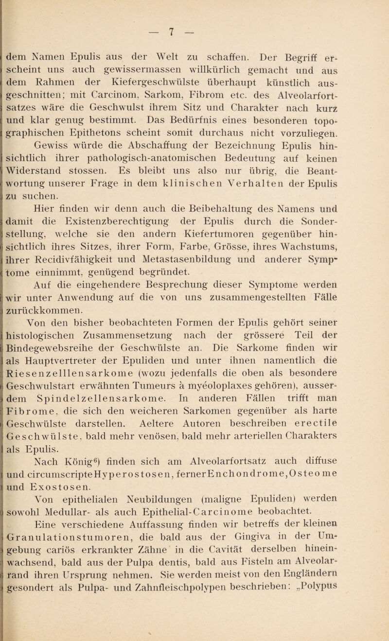 dem Namen Epulis aus der Welt zu schaffen. Der Begriff er- i scheint uns auch gewissermassen willkürlich gemacht und aus > dem Rahmen der Kiefergeschwülste überhaupt künstlich aus¬ geschnitten; mit Carcinom, Sarkom, Fibrom etc. des Alveolarfort¬ satzes wäre die Geschwulst ihrem Sitz und Charakter nach kurz [ und klar genug bestimmt. Das Bedürfnis eines besonderen topo- i graphischen Epithetons scheint somit durchaus nicht vorzuliegen. Gewiss würde die Abschaffung der Bezeichnung Epulis hin- j sichtlich ihrer pathologisch-anatomischen Bedeutung auf keinen Widerstand stossen. Es bleibt uns also nur übrig, die Beant- i wortung unserer Frage in dem klinischen Verhalten der Epulis | zu suchen. Hier finden wir denn auch die Beibehaltung des Namens und 3 damit die Existenzberechtigung der Epulis durch die Sonder- : Stellung, welche sie den andern Kiefertumoren gegenüber hin- i sichtlich ihres Sitzes, ihrer Form, Farbe, Grösse, ihres Wachstums, ihrer Recidivfähigkeit und Metastasenbildung und anderer Symp° tome einnimmt, genügend begründet. Auf die eingehendere Besprechung dieser Symptome werden t wir unter Anwendung auf die von uns zusammengestellten Fälle j zurückkommen. Von den bisher beobachteten Formen der Epulis gehört seiner I histologischen Zusammensetzung nach der grössere Teil der i Bindegewebsreihe der Geschwülste an. Die Sarkome finden wir J als Hauptvertreter der Epuliden und unter ihnen namentlich die Riesenzelllensarkome (wozu jedenfalls die oben als besondere > Geschwulstart erwähnten Tumeurs ä myeoloplaxes gehören), ausser- dem Spindelzellensarkome. In anderen Fällen trifft man I Fibrome, die sich den weicheren Sarkomen gegenüber als harte > Geschwülste darstellen. Aeltere Autoren beschreiben ereetile Geschwülste, bald mehr venösen, bald mehr arteriellen Charakters als Epulis. Nach König6) finden sich am Alveolarfortsatz auch diffuse i und circumscripteHyperostosen, fernerEnchondrome,0steo me und Exostosen. Von epithelialen Neubildungen (maligne Epuliden) werden o sowohl Medullär- als auch Epithelial-Car ein o me beobachtet. Eine verschiedene Auffassung finden wir betreffs der kleinen Granulationstumoren, die bald aus der Gingiva in der Um* j gebung cariös erkrankter Zähne in die Cavität derselben hinein- i1 wachsend, bald aus der Pulpa dentis, bald aus Fisteln am Alveolar- rand ihren Ursprung nehmen. Sie werden meist von den Engländern j gesondert als Pulpa- und Zahnfleischpolypen beschrieben: „Polypus