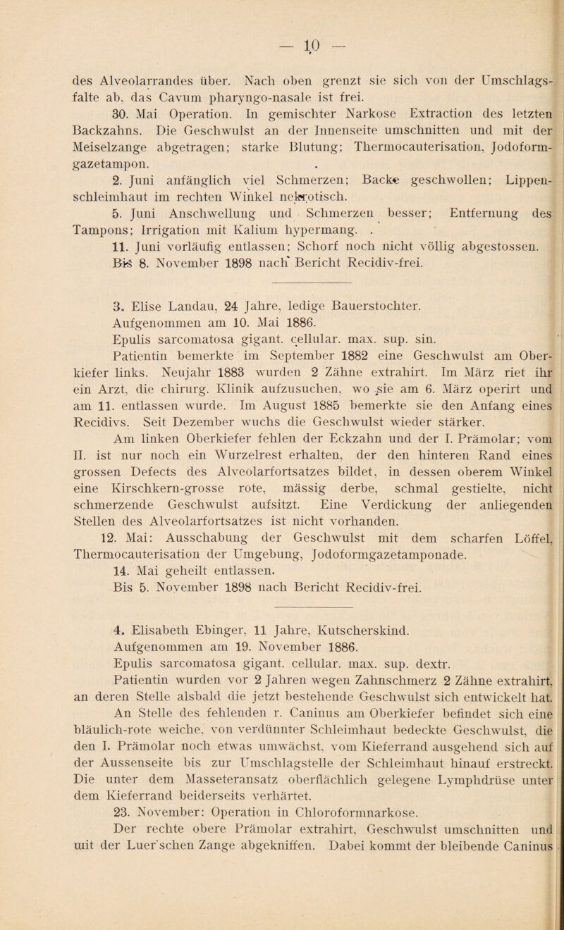 t des Alveolarrancles über. Nach oben grenzt sie sich von der Umschlags¬ falte ab, das Cavum pharyngo-nasale ist frei. 30. Mai Operation. In gemischter Narkose Extraction des letzten Backzahns. Die Geschwulst an der Innenseite Umschnitten und mit der Meiseizange abgetragen; starke Blutung; Thermocauterisation, Jodoform¬ gazetampon. 2. Juni anfänglich viel Schmerzen; Backe geschwollen; Lippen¬ schleimhaut im rechten Winkel nekrotisch. 5. Juni Anschwellung und Schmerzen besser; Entfernung des V Tampons; Irrigation mit Kalium hypermang. . 11. Juni vorläufig entlassen; Schorf noch nicht völlig abgestossen. Bis 8. November 1898 nach* Bericht Recidiv-frei. 3. Elise Landau, 24 Jahre, ledige Bauerstochter. Aufgenommen am 10. Mai 1886. Epulis sarcomatosa gigant. cellular, max. sup. sin. Patientin bemerkte im September 1882 eine Geschwulst am Ober¬ kiefer links. Neujahr 1883 wurden 2 Zähne extrahirt. Im März riet ihr ein Arzt, die Chirurg. Klinik aufzusuchen, wo sie am 6. März operirt und am 11. entlassen wurde. Im August 1885 bemerkte sie den Anfang eines Recidivs. Seit Dezember wuchs die Geschwulst wieder stärker. Am linken Oberkiefer fehlen der Eckzahn und der I. Prämolar; vom II. ist nur noch ein Wurzelrest erhalten, der den hinteren Rand eines grossen Defects des Alveolarfortsatzes bildet, in dessen oberem Winkel eine Kirschkern-grosse rote, mässig derbe, schmal gestielte, nicht schmerzende Geschwulst auf sitzt. Eine Verdickung der anliegenden Stellen des Alveolarfortsatzes ist nicht vorhanden. 12. Mai: Ausschabung der Geschwulst mit dem scharfen Löffel, Thermocauterisation der Umgebung, Jodoformgazetamponade. 14. Mai geheilt entlassen. Bis 5. November 1898 nach Bericht Recidiv-frei. 4. Elisabeth Ebinger, 11 Jahre, Kutscherskind. Aufgenommen am 19. November 1886. Epulis sarcomatosa gigant. cellular, max. sup. dextr. Patientin wurden vor 2 Jahren wegen Zahnschmerz 2 Zähne extrahirt, an deren Stelle alsbald die jetzt bestehende Geschwulst sich entwickelt hat. An Stelle des fehlenden r. Caninus am Oberkiefer befindet sich eine bläulich-rote weiche, von verdünnter Schleimhaut bedeckte Geschwulst, die den I. Prämolar noch etwas umwächst, vom Kieferrand ausgehend sich auf der Aussenseite bis zur Umschlagstelle der Schleimhaut hinauf erstreckt. Die unter dem Masseteransatz oberflächlich gelegene Lymplidriise unter dem Kieferrand beiderseits verhärtet. 23. November: Operation in Chloroformnarkose. Der rechte obere Prämolar extrahirt, Geschwulst Umschnitten und mit der Luer’sehen Zange abgekniffen. Dabei kommt der bleibende Caninus