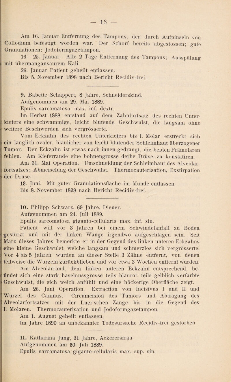 Am 16. Januar Entfernung des Tampons, der durch Aufpinseln von : Collodium befestigt worden war. Der Schorf bereits abgestossen; gute i Granulationen; Jodoformgazetampon. 16.—25. Januar. Alle 2 Tage Entfernung des Tampons; Ausspülung tj mit übermangansaurem Kali. 26. Januar Patient geheilt entlassen. Bis 5. November 1898 nach Bericht Recidiv-frei. 9. Babette Schappert, 8 Jahre, Schneiderskind. Aufgenommen am 29. Mai 1889. Epulis sarcomatosa max. inf. dextr. Im Herbst 1888 entstand auf dem Zahnfortsatz des rechten Unter- j kiefers eine schwammige, leicht blutende Geschwulst, die langsam ohne »; weitere Beschwerden sich vergrösserte. Vom Eckzahn des rechten Unterkiefers bis I. Molar erstreckt sich d ein länglich ovaler, bläulicher von leicht blutender Schleimhaut überzogener i Tumor. Der Eckzahn ist etwas nach innen gedrängt, die beiden Prämolaren f fehlen. Am Kieferrande eine hohnengrosse derbe Drüse zu konstatiren. Am 31. Mai Operation. Umschneidung der Schleimhaut des Alveolar- :< fortsatzes; Abmeiselung der Geschwulst. Thermocauterisation, Exstirpation 9 der Drüse. 13. Juni. Mit guter Granulationsfläche im Munde entlassen. Bis 8. November 1898 nach Bericht Recidiv-frei. 10. Philipp Schwarz, 69 Jahre, Diener. Auf genommen am 24. Juli 1889. Epulis sarcomatosa giganto-cellularis max. inf. sin. Patient will vor 3 Jahren bei einem Schwindelanfall zu Boden £ gestürzt und mit der linken Wange irgendwo auf geschlagen sein. Seit il März dieses Jahres bemerkte er in der Gegend des linken unteren Eckzahns i eine kleine Geschwulst, welche langsam und schmerzlos sich vergrösserte. ) Vor 4 bis 5 Jahren wurden an dieser Stelle 3 Zähne entfernt, von denen ij teilweise die Wurzeln zurückblieben und vor etwa 3 Wochen entfernt wurden. Am Alveolarrand, dem linken unteren Eckzahn entsprechend, be- r: findet sich eine stark haselnussgrosse teils blaurot, teils gelblich verfärbte I Geschwulst, die sich weich anfühlt und eine höckerige Oberfläche zeigt. Am 26. Juni Operation. Extraction von Incisivus I und II und Wurzel des Caninus. Circumcision des Tumors und Abtragung des I Alveolarfortsatzes mit der Luer’schen Zange bis in die Gegend des I. Molaren. Thermocauterisation und Jodoformgazetampon. Am 1. August geheilt entlassen. Im Jahre 1890 an unbekannter Todesursache Recidiv-frei gestorben. 11. Katharina Jung, 31 Jahre, Ackerersfrau. Aufgenommen am 30. Juli 1889. Epulis sarcomatosa giganto-cellularis max. sup. sin.