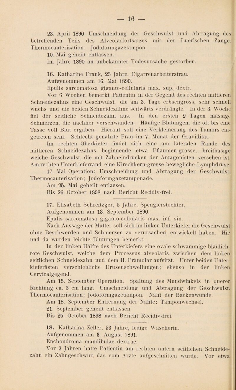 23. April 1890 Umschließung der Geschwulst und Abtragung des betreffenden Teils des Alveolarfortsatzes mit der Luer’sehen Zange. Thermocauterisation. Jodoformgazetampon. 10. Mai geheilt entlassen. Im Jahre 1890 an unbekannter Todesursache gestorben. 16. Katharine Frank, 23 Jahre, Cigarrenarbeitersfrau. Aufgenommen am 16. Mai 1890. Epulis sarcomatosa giganto-cellularis max. sup. dextr. Vor 6 Wochen bemerkt Patientin in der Gegend des rechten mittleren Schneidezahns eine Geschwulst, die am 3. Tage erbsengross, sehr schnell wuchs und die beiden Schneidezähne seitwärts verdrängte. In der 3. Woche fiel der seitliche Schneidezahn aus. In den ersten 2 Tagen mässige Schmerzen, die nachher verschwanden. Häutige Blutungen, die oft bis eine Tasse voll Blut ergaben. Hierauf soll eine Verkleinerung des Tumors ein¬ getreten sein. Schlecht genährte Frau im 7. Monat der Gravidität. Im rechten Oberkiefer findet sich eine am lateralen Rande des mittleren Schneidezahns beginnende etwa Pflaumen-grosse, breitbasige weiche Geschwulst, die mit Zahneindrücken der Antagonisten versehen ist. Am rechten Unterkieferrand eine Kirschkern-grosse bewegliche Lymphdrüse. 17. Mai Operation: Umschneidung und Abtragung der Geschwulst. Thermocauterisation; Jodoformgazetamponade. Am 25. Mai geheilt entlassen. Bis 26. October 1898 nach Bericht Recidiv-frei. 17. Elisabeth Schreitzger, 5 Jahre, Spenglerstochter. Aufgenommen am 13. September 1890. Epulis sarcomatosa giganto-cellularis max. inf. sin. Nach Aussage der Mutter soll sich im linken Unterkiefer die Geschwulst ohne Beschwerden und Schmerzen zu verursachen entwickelt haben. Hie und da wurden leichte Blutungen bemerkt. In der linken Hälfte des Unterkiefers eine ovale schwammige bläulich¬ rote Geschwulst, wrelche dem Processus alveolaris zwischen dem linken seitlichen Schneidezahn und dem II. Prämolar auf sitzt. LTnter beiden Unter¬ kieferästen verschiebliche Drüsenschwellungen; ebenso in der linken Cervicalgegend. Am 15. September Operation. Spaltung des Mundwinkels in querer Richtung ca. 3 cm lang. Umschneidung und Abtragung der Geschwulst. Thermocauterisation; Jodoformgazetampon. Naht der Backenwunde. Am 18. September Entfernung der Nähte; Tamponwechsel. 21. September geheilt entlassen. Bis 25. October 1898 nach Bericht Recidiv-frei. 18. Katharina Zeller, 53 Jahre, ledige Wäscherin. Aufgenommen am 3. August 1891. Enchondroma mandibulae dextrae. Vor 2 Jahren hatte Patientin am rechten untern seitlichen Schneide¬ zahn ein Zahngeschwür, das vom Arzte auf geschnitten wurde. Vor etwa