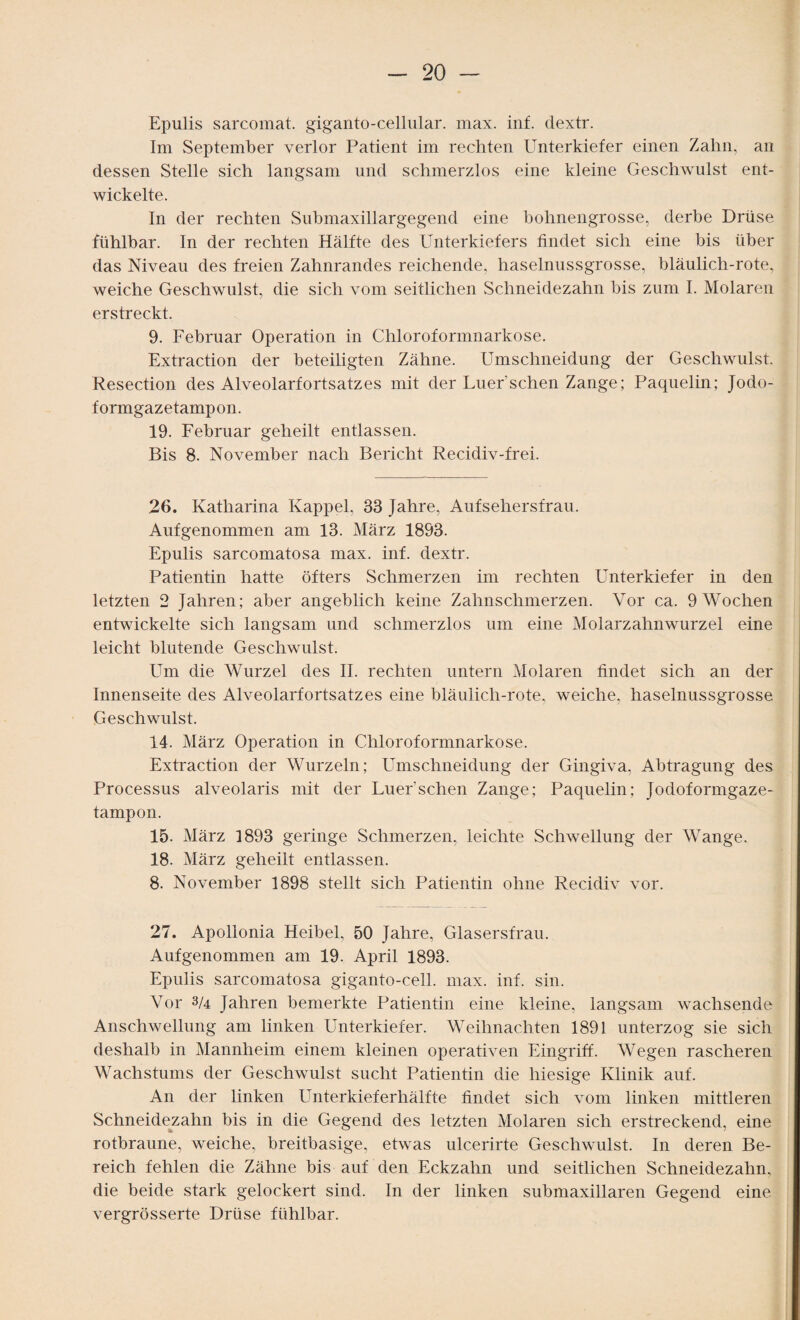 Epulis sarcomat. giganto-cellular. max. inf. dextr. Im September verlor Patient im rechten Unterkiefer einen Zahn, an dessen Stelle sich langsam und schmerzlos eine kleine Geschwulst ent¬ wickelte. In der rechten Submaxillargegend eine bohnengrosse, derbe Drüse fühlbar. In der rechten Hälfte des Unterkiefers findet sich eine bis über das Niveau des freien Zahnrandes reichende, haselnussgrosse, bläulich-rote, weiche Geschwulst, die sich vom seitlichen Schneidezahn bis zum I. Molaren erstreckt. 9. Februar Operation in Chloroformnarkose. Extraction der beteiligten Zähne. Umschneidung der Geschwulst. Resection des Alveolarfortsatzes mit der Euer sehen Zange; Paquelin; Jodo¬ formgazetampon. 19. Februar geheilt entlassen. Bis 8. November nach Bericht Recidiv-frei. 26. Katharina Kappel, 33 Jahre, Aufsehersfrau. Aufgenommen am 13. März 1893. Epulis sarcomatosa max. inf. dextr. Patientin hatte öfters Schmerzen im rechten Unterkiefer in den letzten 2 Jahren; aber angeblich keine Zahnschmerzen. Vor ca. 9 Wochen entwickelte sich langsam und schmerzlos um eine Molarzahnwurzel eine leicht blutende Geschwulst. Um die Wurzel des II. rechten untern Molaren findet sich an der Innenseite des Alveolarfortsatzes eine bläulich-rote, weiche, haselnussgrosse Geschwulst. 14. März Operation in Chloroformnarkose. Extraction der Wurzeln; Umschneidung der Gingiva, Abtragung des Processus alveolaris mit der Luer’schen Zange; Paquelin; Jodoformgaze¬ tampon. 15. März 1893 geringe Schmerzen, leichte Schwellung der Wange. 18. März geheilt entlassen. 8. November 1898 stellt sich Patientin ohne Recidiv vor. 27. Apollonia Heibel, 50 Jahre, Glasersfrau. Aufgenommen am 19. April 1893. Epulis sarcomatosa giganto-cell. max. inf. sin. Vor 3/4 Jahren bemerkte Patientin eine kleine, langsam wachsende Anschwellung am linken Unterkiefer. Weihnachten 1891 unterzog sie sich deshalb in Mannheim einem kleinen operativen Eingriff. Wegen rascheren Wachstums der Geschwulst sucht Patientin die hiesige Klinik auf. An der linken Unterkieferhälfte findet sich vom linken mittleren Schneidezahn bis in die Gegend des letzten Molaren sich erstreckend, eine rotbraune, weiche, breitbasige, etwas ulcerirte Geschwulst. In deren Be¬ reich fehlen die Zähne bis auf den Eckzahn und seitlichen Schneidezahn, die beide stark gelockert sind. In der linken submaxillaren Gegend eine vergrösserte Drüse fühlbar.