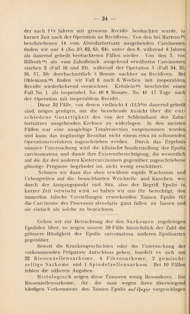 der nach 1V2 Jahren mit grossem Recidiv beobachtet wurde, in kurzer Zeit nach der Operation an Recidiven. Von den bei Martens16} beschriebenen 14 vom Alveolarfortsatz ausgehenden Carcinomen finden wir nur 4 (No. 59. 62, 66, 64), unter den 8, während 8 Jahren als dauernd geheilt beobachteten Fällen wieder. Von den 7, von Billroth18) als vom Zahnfleisch ausgehend erwähnten Carcinomen starben 2 (Fall 16 und 22), während der Operation 5 (Fall 34, 35r 36, 37, 39) durchschnittlich 3 Monate nachher an Recidiven. Bei Ohlemann10) finden wir Fall 6 nach 6 Wochen mit inoperablem Recidiv wiederkehrend verzeichnet. Krönlein12) beschreibt einen Fall No. 1 als inoperabel, No. 40 8 Monate, No. 41 17 Tage nach der Operation mit inoperablem Recidiv. Diese 32 Fälle, von denen vielleicht 4 (12,5%) dauernd geheilt sind, mögen genügen, um die bestehende Ansicht über die ent¬ schiedene Gutartigkeit des von der Schleimhaut des Zahn¬ fortsatzes ausgehenden Krebses zu widerlegen. In den meisten Fällen war eine ausgiebige Totalresection vorgenommen worden und kann das ungünstige Resultat nicht einem etwa zu schonenden Operationsverfahren zugeschrieben werden. Durch das Ergebnis unserer Untersuchung wird die klinische Sonderstellung der Epulis carcinomatosa und damit ihre Existenzberechtigung, die wesentlich auf die ihr den anderen Kiefercarcinomen gegenüber zugeschriebene günstige Prognose begründet ist, nicht wenig erschüttert. Nehmen wir dazu das oben erwähnte rapide Wachstum und Uebergreifen auf die benachbarten Weichteile und Knochen, wo¬ durch der Ausgangspunkt und Sitz, also der Begriff Epulis in kurzer Zeit verwischt wird, so halten wir uns für berechtigt, den immerhin falsche Vorstellungen erweckenden Namen Epulis für die Carcinome des Processus alveolaris ganz fallen zu lassen und sie einfach als solche zu bezeichnen. Gehen wir zur Betrachtung der den Sarkomen zugehörigen Epuliden über, so zeigen unsere 39 Fälle hinsichtlich der Zahl die grössere Häufigkeit der Epulis sarcomatosa anderen Epulisarten gegenüber. Soweit die Krankengeschichten oder die Untersuchung der vorkommenden Präparate Aufschluss geben, handelt es sich um 22 Riesenzellensarkome, 4 Fib rosarkome, 2 gemischt- zeilige Sarkome und 1 Spindelzellensarkom. Bei 10 Fällen fehlen die näheren Angaben. Histologisch zeigen diese Tumoren wenig Besonderes. Die Riesenzellensarkome, für die man wegen ihres überwiegend häufigen Vorkommens den Namen Epulis xari^ox^v vorgeschlagen