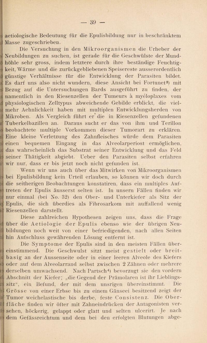 3 aetiologische Bedeutung für die Epulisbildung nur in beschränktem Masse zugeschrieben. Die Versuchung in den Mikroorganismen die Urheber der Neubildungen zu suchen, ist gerade für die Geschwülste der Mund- o höhle sehr gross, indem letztere durch ihre beständige Feuchtig- 3 keit, Wärme und die zurückgebliebenen Speisereste ausserordentlich o günstige Verhältnisse für die Entwicklung der Parasiten bildet. I Es darf uns also nicht wundern, diese Ansicht bei Fortunet2) mit y Bezug auf die Untersuchungen Bards ausgeführt zu finden, der $ namentlich in den Riesenzellen der Tumeurs ä myeloplaxes vom i physiologischen Zelltypus abweichende Gebilde erblickt, die viel- m mehr Aehnlichkeit haben mit multiplen Entwicklungsherden von I Mikroben. Als Vergleich führt er die in Riesenzellen gefundenen u' Tuberkelbazillen an. Daraus sucht er das von ihm und Terillon beobachtete multiple Vorkommen dieser Tumorart zu erklären. iK Eine kleine Verletzung des Zahnfleisches würde dem Parasiten [d einen bequemen Eingang in das Alveolarperiost ermöglichen, ;/£ das wahrscheinlich das Substrat seiner Entwicklung und das Feld ia seiner Thätigkeit abgiebt. Ueber den Parasiten selbst erfahren trj wir nur, dass er bis jetzt noch nicht gefunden ist. Wenn wir uns auch über das Mitwirken von Mikroorganismen |l bei Epulisbildung kein Urteil erlauben, so können wir doch durch ci die seitherigen Beobachtungen konstatiren, dass ein multiples Auf- fr: treten der Epulis äusserst selten ist. In unsern Fällen finden wir vi nur einmal (bei No. 32) den Ober- und Unterkiefer als Sitz der q! Epulis, die sich überdies als Päbrosarkom mit auffallend wenig Riesenzellen darstellt. Diese zahlreichen Hypothesen zeigen uns, dass die PYage d über die Aetiologie der Epulis ebenso wie der übrigen Neu- j bildungen noch weit von einer befriedigenden, nach allen Seiten :I hin Aufschluss gewährenden Lösung entfernt ist. Die Symptome der Epulis sind in den meisten Fällen über- xii einstimmend. Die Geschwulst sitzt meist gestielt oder breit- II ^ • j> basig an der Aussenseite oder in einer leeren Alveole des Kiefers 11 oder auf dem Alveolarrand selbst zwischen 2 Zähnen oder mehrere O derselben umwachsend. Nach Partsch4) bevorzugt sie den vordem (1 Abschnitt der Kiefer; „die Gegend der Prämolaren ist ihr Lieblings- U sitz“, ein Befund, der mit dem unsrigen übereinstimmt. Die U Grösse von einer Erbse bis zu einem Gänseei besitzend zeigt der ir Tumor weichelastische bis derbe, feste Consistenz. Die Ober- M fläche finden wir öfter mit Zahneindrücken der Antagonisten ver- ie sehen, höckerig, gelappt oder glatt und selten ulcerirt. Je nach ti dem Gefässreichtum und dem bei den erfolgten Blutungen abge-