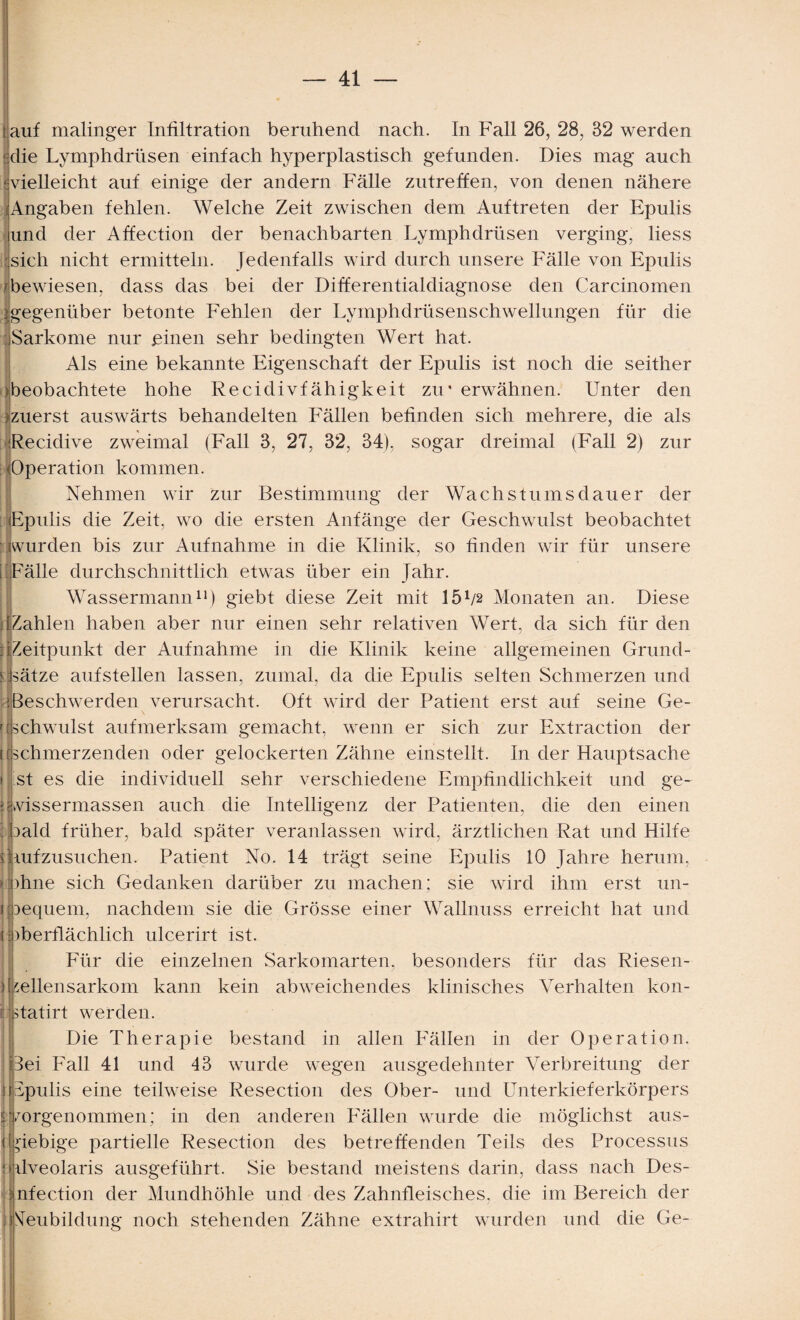 auf malinger Infiltration beruhend nach. In Fall 26, 28, 32 werden 'die Lymphdrüsen einfach hyperplastisch gefunden. Dies mag auch vvielleicht auf einige der andern Fälle zutreffen, von denen nähere Angaben fehlen. Welche Zeit zwischen dem Auftreten der Epulis und der Affection der benachbarten Lymphdrüsen verging, liess sich nicht ermitteln. Jedenfalls wird durch unsere Fälle von Epulis 'bewiesen, dass das bei der Differentialdiagnose den Carcinomen ^gegenüber betonte Fehlen der Lymphdrüsenschwellungen für die Sarkome nur einen sehr bedingten Wert hat. Als eine bekannte Eigenschaft der Epulis ist noch die seither >beobachtete hohe Recidivfähigkeit zu* erwähnen. Unter den jzuerst auswärts behandelten Fällen befinden sich mehrere, die als Recidive zweimal (Fall 3, 27, 32, 34), sogar dreimal (Fall 2) zur (Operation kommen. Nehmen wir zur Bestimmung der Wachstumsdauer der Epulis die Zeit, wo die ersten Anfänge der Geschwulst beobachtet (wurden bis zur Aufnahme in die Klinik, so finden wir für unsere [ Fälle durchschnittlich etwas über ein Jahr. Wassermann11) giebt diese Zeit mit 15p2 Monaten an. Diese Wahlen haben aber nur einen sehr relativen Wert, da sich für den : [Zeitpunkt der Aufnahme in die Klinik keine allgemeinen Grund- ! Lätze aufstellen lassen, zumal, da die Epulis selten Schmerzen und 'Beschwerden verursacht. Oft wird der Patient erst auf seine Ge- ' [schwulst aufmerksam gemacht, wenn er sich zur Extraction der ((schmerzenden oder gelockerten Zähne einstellt. In der Hauptsache st es die individuell sehr verschiedene Empfindlichkeit und ge- vvissermassen auch die Intelligenz der Patienten, die den einen | (oald früher, bald später veranlassen wird, ärztlichen Rat und Hilfe ijmfzusuchen. Patient No. 14 trägt seine Epulis 10 Jahre herum, ohne sich Gedanken darüber zu machen; sie wird ihm erst un¬ bequem, nachdem sie die Grösse einer Wallnuss erreicht hat und oberflächlich ulcerirt ist. Für die einzelnen Sarkomarten, besonders für das Riesen¬ dsellensarkom kann kein abweichendes klinisches Verhalten kon- statirt werden. Die Therapie bestand in allen Fällen in der Operation. Bei Fall 41 und 43 wurde wegen ausgedehnter Verbreitung der pulis eine teilweise Resection des Ober- und Unterkieferkörpers skorgenommen; in den anderen Fällen wurde die möglichst aus- (giebige partielle Resection des betreffenden Teils des Processus üveolaris ausgeführt. Sie bestand meistens darin, dass nach Des- I nfection der Mundhöhle und des Zahnfleisches, die im Bereich der Neubildung noch stehenden Zähne extrahirt wurden und die Ge- i' Ü