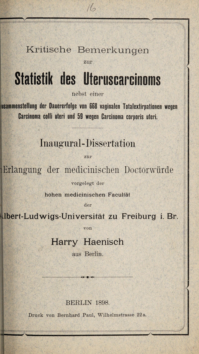 zur Statistik des Uteruscarcinoms nebst einer f ^ \ .1, , ' , -, ; A .1» * .x' V - . _ , •• .• \ ’ ; lusammenstellung der Dauererfolge von 668 vaginalen Totalextirpationen wegen J Carcinoma colli uteri und 59 wegen Carcinoma corporis uteri. Inaugural- Dissertation zur (Erlangung der medicinischen Doctorwürde vorgelegt der hohen medicinischen Faeultät der nilbert-Ludwigs-Universität zu Freiburg i. Br. von Harry Haenisch aus Berlin. BERLIN 1898. <
