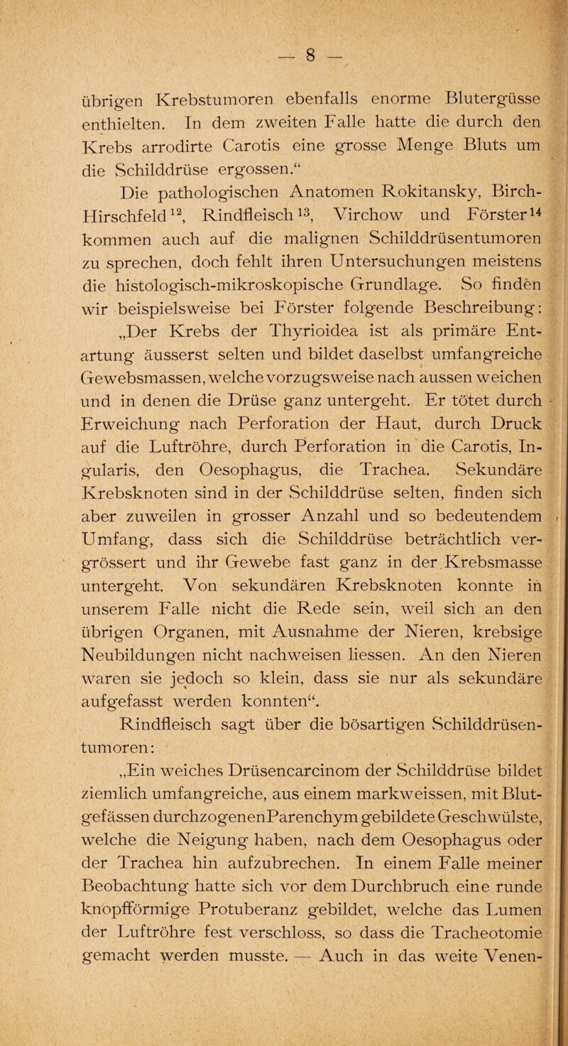 übrigen Krebstumoren ebenfalls enorme Blutergüsse enthielten. In dem zweiten Falle hatte die durch den Krebs arrodirte Carotis eine grosse Menge Bluts um die Schilddrüse ergossen.“ Die pathologischen Anatomen Rokitansky, Birch- Hirschfeld12, Rindfleisch13, Virchow und Förster14 kommen auch auf die malignen Schilddrüsentumoren zu sprechen, doch fehlt ihren Untersuchungen meistens die histologisch-mikroskopische Grundlage. So finden wir beispielsweise bei Förster folgende Beschreibung: „Der Krebs der Thyrioidea ist als primäre Ent¬ artung äusserst selten und bildet daselbst umfangreiche Gewebsmassen, welche vorzugsweise nach aussen weichen und in denen die Drüse ganz untergeht. Er tötet durch Erweichung nach Perforation der Haut, durch Druck auf die Luftröhre, durch Perforation in die Carotis, In- gularis, den Oesophagus, die Trachea. Sekundäre Krebsknoten sind in der Schilddrüse selten, finden sich aber zuweilen in grosser Anzahl und so bedeutendem Umfang, dass sich die Schilddrüse beträchtlich ver- grössert und ihr Gewebe fast ganz in der Krebsmasse untergeht. Von sekundären Krebsknoten konnte in unserem Falle nicht die Rede sein, weil sich an den übrigen Organen, mit Ausnahme der Nieren, krebsige Neubildungen nicht nachweisen liessen. An den Nieren waren sie jedoch so klein, dass sie nur als sekundäre aufgefasst werden konnten“. Rindfleisch sagt über die bösartigen Schilddrüsen¬ tumoren : „Ein weiches Drüsencarcinom der Schilddrüse bildet ziemlich umfangreiche, aus einem markweissen, mit Blut¬ gefässen durchzogenenParenchym gebildete Geschwülste, welche die Neigung haben, nach dem Oesophagus oder der Trachea hin aufzubrechen. In einem Falle meiner Beobachtung hatte sich vor dem Durchbruch eine runde knopfförmige Protuberanz gebildet, welche das Lumen der Luftröhre fest verschloss, so dass die Tracheotomie gemacht werden musste. — Auch in das weite Venen-