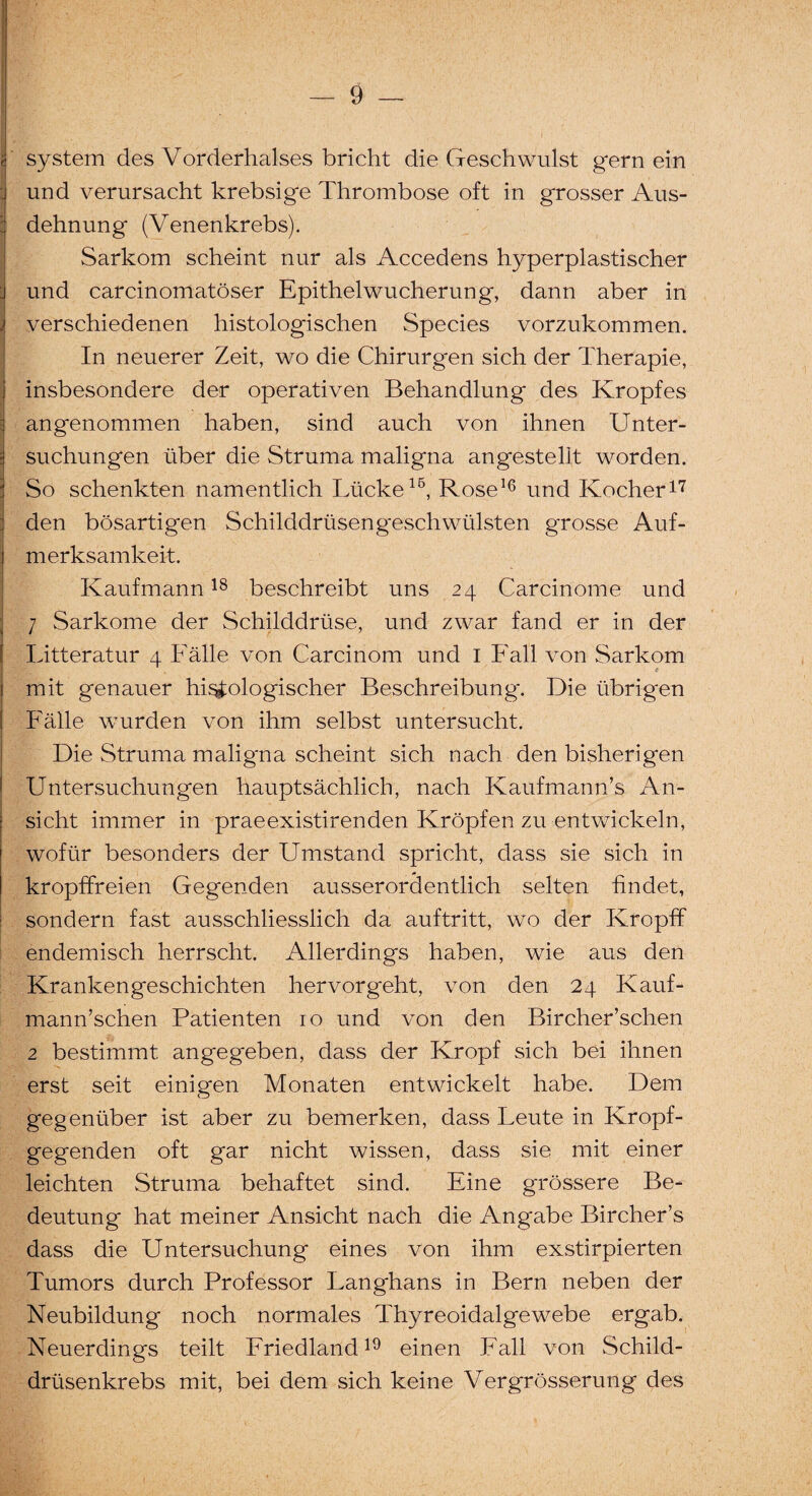 ! ' System des Vorderhalses bricht die Geschwulst gern ein und verursacht krebsige Thrombose oft in grosser Aus- : dehnung (Venenkrebs). Sarkom scheint nur als Accedens hyperplastischer j und carcinomatöser Epithel Wucherung, dann aber in j verschiedenen histologischen Species vorzukommen. In neuerer Zeit, wo die Chirurgen sich der Therapie, insbesondere der operativen Behandlung des Kropfes angenommen haben, sind auch von ihnen Unter- ■ suchungen über die Struma maligna angestellt worden. So schenkten namentlich Lücke16, Rose16 und Kocher17 den bösartigen Schilddrüsen g*esch Wülsten grosse Auf¬ merksamkeit. Kaufmann18 beschreibt uns 24 Carcinome und 7 Sarkome der Schilddrüse, und zwar fand er in der Litteratur 4 Fälle von Carcinom und I Fall von Sarkom mit genauer histologischer Beschreibung*. Die übrigen Fälle wurden von ihm selbst untersucht. Die Struma maligna scheint sich nach den bisherigen Untersuchungen hauptsächlich, nach Kaufmannes An¬ sicht immer in praeexistirenden Kröpfen zu entwickeln, wofür besonders der Umstand spricht, dass sie sich in kropffreien Gegenden ausserordentlich selten findet, sondern fast ausschliesslich da auftritt, w*o der Kropff endemisch herrscht. Allerdings haben, wie aus den Krankengeschichten hervorgeht, von den 24 Kauf- mann’schen Patienten 10 und von den Bircher’schen 2 bestimmt angegeben, dass der Kropf sich bei ihnen erst seit einigen Monaten entwickelt habe. Dem gegenüber ist aber zu bemerken, dass Leute in Kropf¬ gegenden oft gar nicht wissen, dass sie mit einer leichten Struma behaftet sind. Eine grössere Be¬ deutung hat meiner Ansicht nach die Angabe Bircher’s dass die Untersuchung eines von ihm exstirpierten Tumors durch Professor Langhans in Bern neben der Neubildung noch normales Thyreoidalgewebe ergab. Neuerdings teilt Friedland19 einen Fall von Schild¬ drüsenkrebs mit, bei dem sich keine Vergrösserung des
