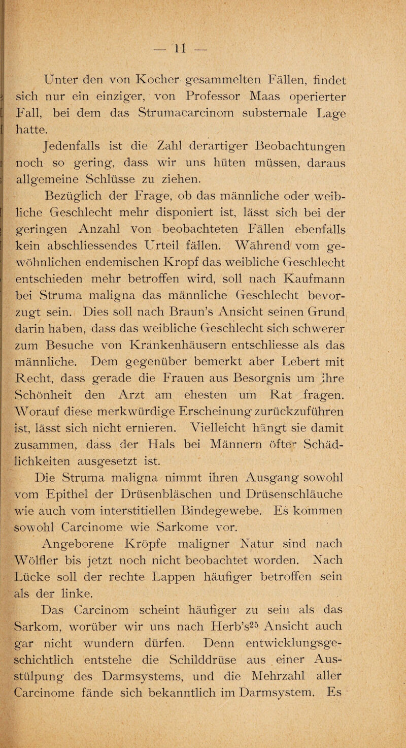 > Unter den von Kocher gesammelten Fällen, findet i sich nur ein einzig'er, von Professor Maas operierter Fall, bei dem das Strumacarcinom substemale Lage 1 hatte. Jedenfalls ist die Zahl derartiger Beobachtungen noch so gering, dass wir uns hüten müssen, daraus allgemeine Schlüsse zu ziehen. Bezüglich der Frage, ob das männliche oder weib¬ liche Geschlecht mehr disponiert ist, lässt sich bei der geringen Anzahl von beobachteten Fällen ebenfalls kein abschliessendes Urteil fällen. Während vom ge¬ wöhnlichen endemischen Kropf das weibliche Geschlecht entschieden mehr betroffen wird, soll nach Kaufmann bei Struma maligna das männliche Geschlecht bevor¬ zugt sein. Dies soll nach Braun’s Ansicht seinen Grund darin haben, dass das weibliche Geschlecht sich schwerer zum Besuche von Krankenhäusern entschliesse als das männliche. Dem gegenüber bemerkt aber Lebert mit Recht, dass gerade die Frauen aus Besorgnis um ihre Schönheit den Arzt am ehesten um Rat fragen. Worauf diese merkwürdige Erscheinung zurückzuführen ist, lässt sich nicht ernieren. Vielleicht hängt sie damit zusammen, dass der Hals bei Männern öfter Schäd¬ lichkeiten ausgesetzt ist. Die Struma maligna nimmt ihren Ausgang sowohl vom Epithel der Drüsenbläschen und Drüsenschläuche wie auch vom interstitiellen Bindegewebe. Es kommen sowohl Carcinome wie Sarkome vor. Angeborene Kröpfe maligner Natur sind nach Wölfler bis jetzt noch nicht beobachtet worden. Nach Lücke soll der rechte Lappen häufiger betroffen sein als der linke. Das Carcinom scheint häufiger zu sein als das Sarkom, worüber wir uns nach Herb’s25 Ansicht auch gar nicht wundern dürfen. Denn entwicklungsge¬ schichtlich entstehe die Schilddrüse aus einer Aus¬ stülpung des Darmsystems, und die Mehrzahl aller Carcinome fände sich bekanntlich im Darmsystem. Es