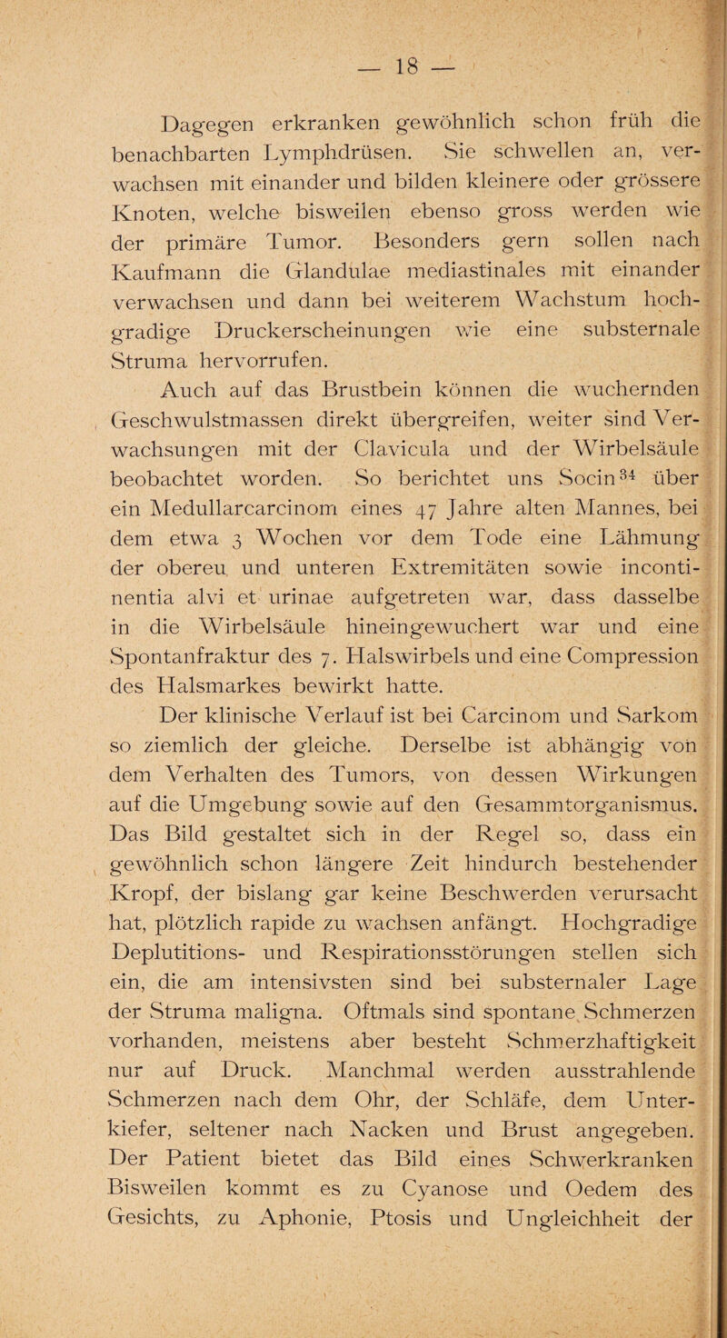 Dagegen erkranken gewöhnlich schon früh die benachbarten Lymphdrüsen. Sie schwellen an, ver¬ wachsen mit einander und bilden kleinere oder grössere Knoten, welche bisweilen ebenso gross werden wie der primäre Tumor. Besonders gern sollen nach Kaufmann die Glandulae mediastinales mit einander verwachsen und dann bei weiterem Wachstum hoch¬ gradige Druckerscheinungen wie eine substern ale Struma her vorrufen. Auch auf das Brustbein können die wuchernden Geschwulstmassen direkt über greifen, weiter sind Ver¬ wachsungen mit der Clavicula und der Wirbelsäule beobachtet worden. So berichtet uns Socin34 über ein Medullarcarcinom eines 47 Jahre alten Mannes, bei dem etwa 3 Wochen vor dem Tode eine Lähmung der obereu und unteren Extremitäten sowie inconti- nentia alvi et urinae aufgetreten war, dass dasselbe in die Wirbelsäule hinein gewuchert war und eine Spontanfraktur des 7. Halswirbels und eine Compression des Halsmarkes bewirkt hatte. Der klinische Verlauf ist bei Carcinom und Sarkom so ziemlich der gleiche. Derselbe ist abhängig von dem Verhalten des Tumors, von dessen Wirkungen auf die Umgebung sowie auf den Gesammtorganismus. Das Bild gestaltet sich in der Regel so, dass ein gewöhnlich schon längere Zeit hindurch bestehender Kropf, der bislang gar keine Beschwerden verursacht hat, plötzlich rapide zu wachsen anfängt. Hochgradige Deplutitions- und Respirationsstörungen stellen sich ein, die am intensivsten sind bei substernaler Lage der Struma maligna. Oftmals sind spontane Schmerzen vorhanden, meistens aber besteht Schmerzhaftigkeit nur auf Druck. Manchmal werden ausstrahlende Schmerzen nach dem Ohr, der Schläfe, dem Unter¬ kiefer, seltener nach Nacken und Brust angegeben. Der Patient bietet das Bild eines Schwerkranken Bisweilen kommt es zu Cyanose und Oedem des Gesichts, zu Aphonie, Ptosis und Ungleichheit der