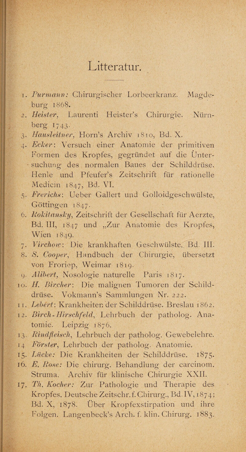 Litteratur. 1. Pur mann: Chirurgischer Lorbeerkranz. Mägde- Ö o bürg 1868. 2. Heister, Laurenti Heister’s Chirurgie. Nürn- berg 1743- 3. Hausleit}}er, Horn’s Archiv 1810, Bd. X. 4. Edier: Versuch einer Anatomie der primitiven Formen des Kropfes, gegründet auf die Ünter- suchuner des normalen Baues der Schilddrüse. o Henle und Pfeufer’s Zeitschrift für rationelle Medicin 1847, Bd. VI. 5. Frerichs: Ueber Gallert und Golloidgesch wülste, Göttingen 1847. 6. Rokitansky, Zeitschrift der Gesellschaft für Aerzte, Bd. III, 1847 und „Zur Anatomie des Kropfes, Wien 1849. 7. Virchow: Die krankhaften Geschwülste, Bd. III. 8. 8. Cooper, Handbuch der Chirurgie, übersetzt von Froriep, Weimar 1819. 9. Alibert, Nosologie naturelle Paris 1817. 10. H. Bischer: Die malignen Tumoren der Schild¬ drüse. Vokmann’s Sammlungen Nr. 222. 11. Lebert: Krankheiten der Schilddrüse. Breslau 1862. 12. Birch- Hirschfeld, Lehrbuch der patholog. Ana¬ tomie. Leipzig 1876. 13. Rindfleisch, Lehrbuch der patholog. Gewebelehre. 14 Förster, Lehrbuch der patholog. Anatomie. 15. Lücke: Die Krankheiten der Schilddrüse. 1875. 16. E. Rose: Die Chirurg. Behandlung der carcinom. Struma. Archiv für klinische Chirurgie XXII. 17. Th. Kocher: Zur Pathologie und Therapie des Kropfes. Deutsche Zeitschr.f. Chirurg., Bd.IV, 1874; Bd. X, 1878. Über Kropfexstirpation und ihre Folgen. Langenbeck’s Arch. f. klin. Chirurg. 1883.