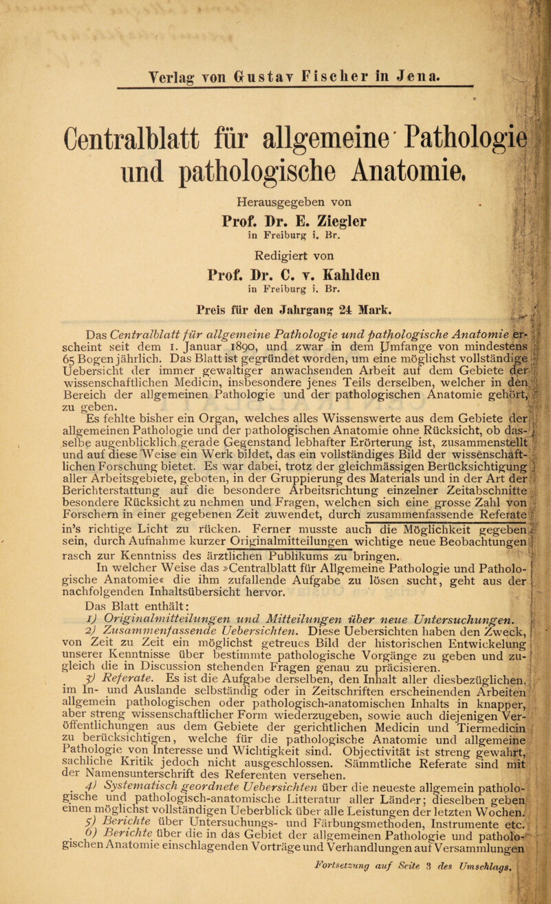 Centralblatt für allgemeine und pathologische Anatomie, i>+, > -• Mfi Herausgegeben von Prof. Pr. E. Ziegler in Freiburg i. Br. Redigiert von Prof. Pr. C. y. Kahl den in Freiburg i. Br. Preis für den Jahrgang 24 Mark. f 1h :j y | 'K-:\ lr> * Vi 41 h U i; '-?b i rp II Das Centralblatt für allgemeine Pathologie und pathologische Anatomie er¬ scheint seit dem I. Januar 1890, und zwar in dem JJmfange von mindestens , 65 Bogen jährlich. Das Blatt ist gegründet worden, um eine möglichst vollständige Uebersicht der immer gewaltiger anwachsenden Arbeit auf dem Gebiete der •(, wissenschaftlichen Medicin, insbesondere jenes Teils derselben, welcher in den Bereich der allgemeinen Pathologie und der pathologischen Anatomie gehört, zu geben. Es fehlte bisher ein Organ, welches alles Wissenswerte aus dem Gebiete der, : allgemeinen Pathologie und der pathologischen Anatomie ohne Rücksicht, ob das- f selbe augenblicklich gerade Gegenstand lebhafter Erörterung ist, zusammenstellt | und auf diese Weise ein Werk bildet, das ein vollständiges Bild der wissenschaft¬ lichen Forschung bietet. Es war dabei, trotz der gleichmässigen Berücksichtigung j aller Arbeitsgebiete, geboten, in der Gruppierung des Materials und in der Art der Berichterstattung auf die besondere Arbeitsrichtung einzelner Zeitabschnitte besondere Rücksichtzu nehmen und Fragen, welchen sich eine grosse Zahl von Forschern in einer gegebenen Zeit zuwendet, durch zusammenfassende Referate in’s richtige Licht zu rücken. Ferner musste auch die Möglichkeit gegeben f sein, durch Aufnahme kurzer Originalmitteilungen wichtige neue Beobachtungen, rasch zur Kenntniss des ärztlichen Publikums zu bringen.- In welcher Weise das »Centralblatt für Allgemeine Pathologie und Patholo¬ gische Anatomie« die ihm zufallende Aufgabe zu lösen sucht, geht aus der nachfolgenden Inhaltsübersicht hervor. Das Blatt enthält: * 1) Originalmitteilungen und Mitteilungen über neue Untersuchungen. 2) Zusammenfassende Uebersichten. Diese Uebersichten haben den Zweck, \ ’ von Zeit^ zu Zeit ein möglichst getreues Bild der historischen Entwickelung unserer Kenntnisse über bestimmte pathologische Vorgänge zu geben und zu- l gleich die in Discussion stehenden Fragen genau zu präcisieren. f) Referate. Es ist die Aufgabe derselben, den Inhalt aller diesbezüglichen, im In- und Auslande selbständig oder in Zeitschriften erscheinenden Arbeiten allgemein pathologischen oder pathologisch-anatomischen Inhalts in knapper, aber streng wissenschaftlicher Form wiederzugeben, sowie auch diejenigen Ver¬ öffentlichungen aus dem Gebiete der gerichtlichen Medicin und Tiermedicin zu berücksichtigen, welche für die pathologische Anatomie und allgemeine Pathologie von Interesse und Wichtigkeit sind. Objectivität ist streng gewahrt, sachliche Kritik jedoch nicht ausgeschlossen. Sämmtliehe Referate sind mit der Namensunterschrift des Referenten versehen. . 4) Systematisch geordnete Uebersichten über die neueste allgemein patholo¬ gische und pathologisch-anatomische Litteratur aller Länder; dieselben geben einen möglichst vollständigen Ueberblick über alle Leistungen der letzten Wochen. 57 Berichte über Untersuchungs- und Färbungsmethoden, Instrumente etc. 0) Berichte über die in das Gebiet der allgemeinen Pathologie und patholo¬ gischen Anatomie einschlagenden Vorträge und Verhandlungen auf Versammlungen Fortsetzung auf Seite 3 des Umschlags.