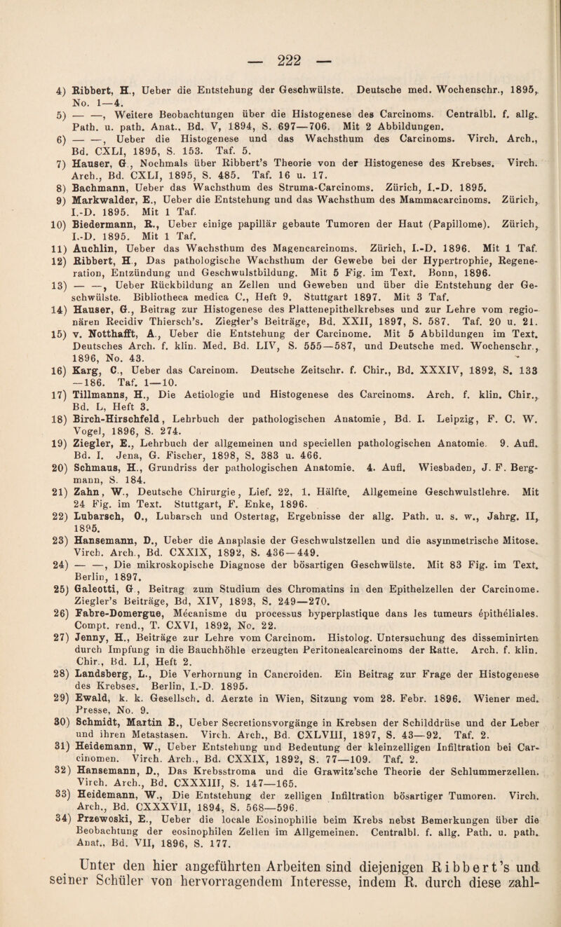 4) Eibbert, H., Ueber die Entstehung der Geschwülste. Deutsche med. Wochenschr., 1895, No. 1—4. 5) — —, Weitere Beobachtungen über die Histogenese des Carcinoms. Centralbl. f. allg. Path. u. path. Anat., Bd. V, 1894, S. 697—706. Mit 2 Abbildungen. 6) — —, Ueber die Histogenese und das Wachsthum des Carcinoms. Yirch, Arch., Bd. CXLI, 1895, S. 153. Taf. 5. 7) Hauser, G , Nochmals über Ribbert’s Theorie von der Histogenese des Krebses. Virch. Arch., Bd. CXLI, 1895, S. 485. Taf. 16 u. 17. 8) Bachmann, Ueber das Wachsthum des Struma-Carcinoms. Zürich, I.-D. 1895. 9) Markwalder, E., Ueber die Entstehung und das Wachsthum des Mammacarcinoms. Zürich, I.-D. 1895. Mit 1 Taf. 10) Biedermann, R., Ueber einige papillär gebaute Tumoren der Haut (Papillome). Zürich,. I.-D. 1895. Mit 1 Taf. 11) Auchlin, Ueber das Wachsthum des Magencarcinoms. Zürich, I.-D. 1896. Mit 1 Taf. 12) Eibbert, H , Das pathologische Wachsthum der Gewebe bei der Hypertrophie, Regene¬ ration, Entzündung und Geschwulstbildung. Mit 5 Fig. im Text. Bonn, 1896. 13) — —, Ueber Rückbildung an Zellen und Geweben und über die Entstehung der Ge¬ schwülste. Bibliotheca medica C., Heft 9. Stuttgart 1897. Mit 3 Taf. 14) Hauser, G., Beitrag zur Histogenese des Plattenepithelkrebses und zur Lehre vom regio¬ nären Recidiv Thiersch’s. Ziegier’s Beiträge, Bd. XXII, 1897, S. 587. Taf. 20 u. 21. 15) v. Notthafft, A., Ueber die Entstehung der Carcinome. Mit 5 Abbildungen im Text. Deutsches Arch. f. klin. Med. Bd. LIV, S. 555—587, und Deutsche med. Wochenschr., 1896, No. 43. 16) Karg, C., Ueber das Carcinom. Deutsche Zeitschr. f. Chir., Bd. XXXIV, 1892, S. 133 — 186. Taf. 1—10. 17) Tillmanns, H., Die Aetiologie und Histogenese des Carcinoms. Arch. f. klin. Chir., Bd. L, Heft 3. 18) Birch-Hirschfeld, Lehrbuch der pathologischen Anatomie, Bd. I. Leipzig, F. C. W. Vogel, 1896, S. 274. 19) Ziegler, E., Lehrbuch der allgemeinen und speciellen pathologischen Anatomie. 9. Aufl. Bd. I. Jena, G. Fischer, 1898, S. 383 u. 466. 20) Schmaus, H., Grundriss der pathologischen Anatomie. 4. Aufl. Wiesbaden, J. F. Berg¬ mann, S. 184. 21) Zahn, W., Deutsche Chirurgie, Lief. 22, 1. Hälfte. Allgemeine Geschwulstlehre. Mit 24 Fig. im Text. Stuttgart, F. Enke, 1896. 22) Lubarsch, 0., Lubarsch und Ostertag, Ergebnisse der allg. Path. u. s. w., Jahrg. II, 1895. 23) Hansemann, D., Ueber die Anaplasie der Geschwulstzellen und die asymmetrische Mitose. Virch. Arch., Bd. CXXIX, 1892, S. 436 — 449. 24) — —, Die mikroskopische Diagnose der bösartigen Geschwülste. Mit 83 Fig. im Text» Berlin, 1897. 25) Galeotti, G , Beitrag zum Studium des Chromatins in den Epithelzellen der Carcinome. Ziegler’s Beiträge, Bd, XIV, 1893, S. 249—270. 26) Fabre-Domergue, Mecanisme du processus byperplastique dans les tumeurs epitheliales. Compt. rend., T. CXVI, 1892, No. 22. 27) Jenny, H., Beiträge zur Lehre vom Carcinom. Histolog. Untersuchung des disseminirten durch Impfung in die Bauchhöhle erzeugten Peritonealcarcinoms der Ratte. Arch. f. klin. Chir., Bd. LI, Heft 2. 28) Landsberg, L., Die Verhornung in Cancroiden. Ein Beitrag zur Frage der Histogenese des Krebses. Berlin, I.-D. 1895. 29) Ewald, k. k. Gesellsch. d. Aerzte in Wien, Sitzung vom 28. Febr. 1896. Wiener med. Presse, No. 9. 30) Schmidt, Martin B., Ueber Secretionsvorgänge in Krebsen der Schilddrüse und der Leber und ihren Metastasen. Virch. Arch., Bd. CXLVIII, 1897, S. 43—92. Taf. 2. 31) Heidemann, W., Ueber Entstehung und Bedeutung der kleinzelligen Infiltration bei Car¬ einomen. Virch. Arch., Bd. CXXIX, 1892, S. 77—109. Taf. 2. 32) Hansemann, D., Das Krebsstroma und die Grawitz’sche Theorie der Schlummerzellen. Virch. Arch., Bd. CXXXIII, S. 147—165. 33) Heidemann, W., Die Entstehung der zelligen Infiltration bösartiger Tumoren. Virch. Arch., Bd. CXXXV1I, 1894, S. 568—596. 34) Przewoski, E., Ueber die locale Eosinophilie beim Krebs nebst Bemerkungen über die Beobachtung der eosinophilen Zellen im Allgemeinen. Centralbl. f. allg. Path. u. path. Anat., Bd. VII, 1896, S. 177. Unter den hier angeführten Arbeiten sind diejenigen Ribbert’s und seiner Schüler von hervorragendem Interesse, indem R. durch diese zahl-