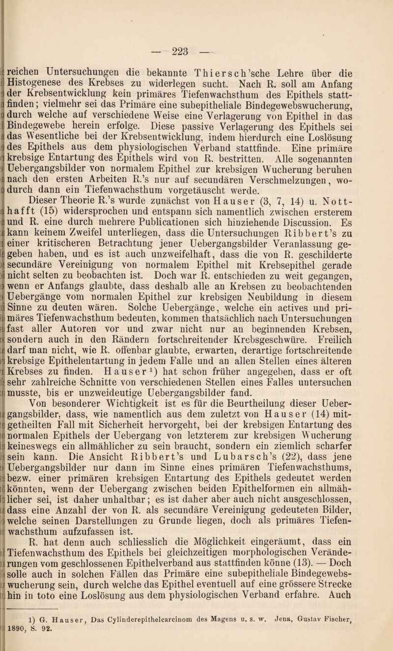 reichen Untersuchungen die bekannte Thier sc h’sche Lehre über die Histogenese des Krebses zu widerlegen sucht. Nach R. soll am Anfang der Krebsentwicklung kein primäres Tiefenwachsthum des Epithels statt¬ finden ; vielmehr sei das Primäre eine subepitheliale Bindegewebswucherung, u durch welche auf verschiedene Weise eine Verlagerung von Epithel in das | Bindegewebe herein erfolge. Diese passive Verlagerung des Epithels sei ö das Wesentliche bei der Krebsentwicklung, indem hierdurch eine Loslösung a des Epithels aus dem physiologischen Verband stattfinde. Eine primäre * krebsige Entartung des Epithels wird von R. bestritten. Alle sogenannten | Uebergangsbilder von normalem Epithel zur krebsigen Wucherung beruhen s nach den ersten Arbeiten R.’s nur auf secundären Verschmelzungen, wo- j durch dann ein Tiefenwachsthum vorgetäuscht werde. Dieser Theorie R.’s wurde zunächst von Hauser (3, 7, 14) u. Nott- Ihafft (15) widersprochen und entspann sich namentlich zwischen ersterem I und R. eine durch mehrere Publicationen sich hinziehende Discussion. Es fikann keinem Zweifel unterliegen, dass die Untersuchungen Ribbert’s zu f einer kritischeren Betrachtung jener Uebergangsbilder Veranlassung ge- £ geben haben, und es ist auch unzweifelhaft, dass die von R. geschilderte ^secundäre Vereinigung von normalem Epithel mit Krebsepithel gerade nicht selten zu beobachten ist. Doch war R. entschieden zu weit gegangen, wenn er Anfangs glaubte, dass deshalb alle an Krebsen zu beobachtenden Uebergänge vom normalen Epithel zur krebsigen Neubildung in diesem i Sinne zu deuten wären. Solche Uebergänge, welche ein actives und pri- rjj märes Tiefen wachsthum bedeuten, kommen thatsächlich nach Untersuchungen I fast aller Autoren vor und zwar nicht nur an beginnenden Krebsen, rS. sondern auch in den Rändern fortschreitender Krebsgeschwüre. Freilich « darf man nicht, wie R. offenbar glaubte, erwarten, derartige fortschreitende )\ krebsige Epithelentartung in jedem Falle und an allen Stellen eines älteren [.Krebses zu finden. Hauser1) hat schon früher angegeben, dass er oft I sehr zahlreiche Schnitte von verschiedenen Stellen eines Falles untersuchen fi musste, bis er unzweideutige Uebergangsbilder fand. Von besonderer Wichtigkeit ist es für die Beurtheilung dieser Ueber- j gangsbilder, dass, wie namentlich aus dem zuletzt von Hauser (14) mit- egetheilten Fall mit Sicherheit hervorgeht, bei der krebsigen Entartung des (normalen Epithels der Uebergang von letzterem zur krebsigen Wucherung keineswegs ein allmählicherzu sein braucht, sondern ein ziemlich scharfer sein kann. Die Ansicht Ribbert’s und Lubarsch’s (22), dass jene a Uebergangsbilder nur dann im Sinne eines primären Tiefenwachsthums, ! bezw. einer primären krebsigen Entartung des Epithels gedeutet werden [(könnten, wenn der Uebergang zwischen beiden Epithelformen ein allmäh- [ lieber sei, ist daher unhaltbar; es ist daher aber auch nicht ausgeschlossen, rdass eine Anzahl der von R. als secundäre Vereinigung gedeuteten Bilder, welche seinen Darstellungen zu Grunde liegen, doch als primäres Tiefen- i wachsthum aufzufassen ist. R. hat denn auch schliesslich die Möglichkeit eingeräumt, dass ein Tiefenwachsthum des Epithels bei gleichzeitigen morphologischen Verände¬ rungen vom geschlossenen Epithelverband aus stattfinden könne (13). — Doch solle auch in solchen Fällen das Primäre eine subepitheliale Bindegewebs¬ wucherung sein, durch welche das Epithel eventuell auf eine grössere Strecke [ hin in toto eine Loslösung aus dem physiologischen Verband erfahre. Auch 1) G. Hauser, Das Cylinderepithelcarcinom des Magens u. s. w. Jena, Gustav Fischer, 1890, S. 92.