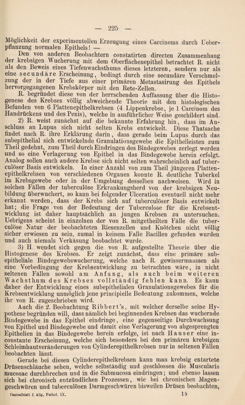 Möglichkeit der experimentellen Erzeugung eines Carcinoms durch Ueber- pflanzung normalen Epithels! — Den von anderen Beobachtern constatirten directen Zusammenhang der krebsigen Wucherung mit dem Oberflächenepithel betrachtet R. nicht als den Beweis eines Tiefenwachsthums dieses letzteren, sondern nur als eine secundäre Erscheinung, bedingt durch eine secundäre Verschmel¬ zung der in der Tiefe aus einer primären Metastasirung des Epithels hervorgegangenen Krebskörper mit den Rete-Zellen. R. begründet diese von der herrschenden Auffassung über die Histo- genese des Krebses völlig abweichende Theorie mit den histologischen Befunden von 6 Platten epithelkrebsen (4 Lippenkrebse, je 1 Carcinom des Handrückens und des Penis), welche in ausführlicher W7eise geschildert sind. 2) R. weist zunächst auf die bekannte Erfahrung hin, dass im An¬ schluss an Lupus sich nicht selten Krebs entwickelt. Diese Thatsache findet nach R. ihre Erklärung darin, dass gerade beim Lupus durch das subepithelial sich entwickelnde Granulationsgewebe die Epithelleisten zum Theil gedehnt, zum Theil durch Eindringen des Bindegewebes zerlegt werden und so eine Verlagerung von Epithel in das Bindegewebe herein erfolgt. Analog sollen auch andere Krebse sich nicht selten wahrscheinlich auf tuber- culöser Basis entwickeln. In einer Anzahl von zum Theil jüngeren Platten¬ epithelkrebsen von verschiedenen Organen konnte R. deutliche Tuberkel im Krebsgewebe oder in der Umgebung desselben nachweisen. Wird in solchen Fällen der tuberculöse Erkrankungsherd von der krebsigen Neu¬ bildung überwuchert, so kann bei folgender Ulceration eventuell nicht mehr erkannt werden, dass der Krebs sich auf tuberculöser Basis entwickelt hat; die Frage von der Bedeutung der Tuberculöse für die Krebsent¬ wicklung ist daher hauptsächlich an jungen Krebsen zu untersuchen. Uebrigens scheint in einzelnen der von R. mitgetheilten Fälle die tuber¬ culöse Natur der beobachteten Riesenzellen und Knötchen nicht völlig sicher erwiesen zu sein, zumal in keinem Falle Bacillen gefunden wurden und auch niemals Verkäsung beobachtet wurde. 3) H. wendet sich gegen die von R. aufgestellte Theorie über die Histogenese des Krebses. Er zeigt zunächst, dass eine primäre sub¬ epitheliale Bindegewebswucherung, welche nach R. gewissermaassen als eine Vorbedingung der Krebsentwicklung zu betrachten wäre, in nicht seltenen Fällen sowohl am Anfang, als auch beim weiteren Wachst hum des Krebses vollständig fehlen kann. Es kann daher der Entwicklung eines subepithelialen Granulationsgewebes für die Krebsentwicklung unmöglich jene principielle Bedeutung zukommen, welche ihr von R. zugeschrieben wird. Auch die 2. Beobachtung Ribbert’s, mit welcher derselbe seine Hy¬ pothese begründen will, dass nämlich bei beginnenden Krebsen das wuchernde Bindegewebe in das Epithel eindringe, eine gegenseitige Durchwachsung von Epithel und Bindegewebe und damit eine Verlagerung von abgesprengten Epithelien in das Bindegewebe herein erfolge, ist nach Hauser eine in- constante Erscheinung, welche sich besonders bei den primären krebsigen Schleimhautveränderungen von Cylinderepithelkrebsen nur in seltenen Fällen beobachten lässt. Gerade bei diesen Cylinderepithelkrebsen kann man krebsig entartete Drüsenschläuche sehen, welche selbständig und geschlossen die Muscularis mucosae durchbrechen und in die Submucosa eindringen; und ebenso lassen sich bei chronisch entzündlichen Prozessen, wie bei chronischen Magen¬ geschwüren und tuberculösen Darmgeschwüren bisweilen Drüsen beobachten, Centralblatt f. Allg. Pathol, IX. 1 5