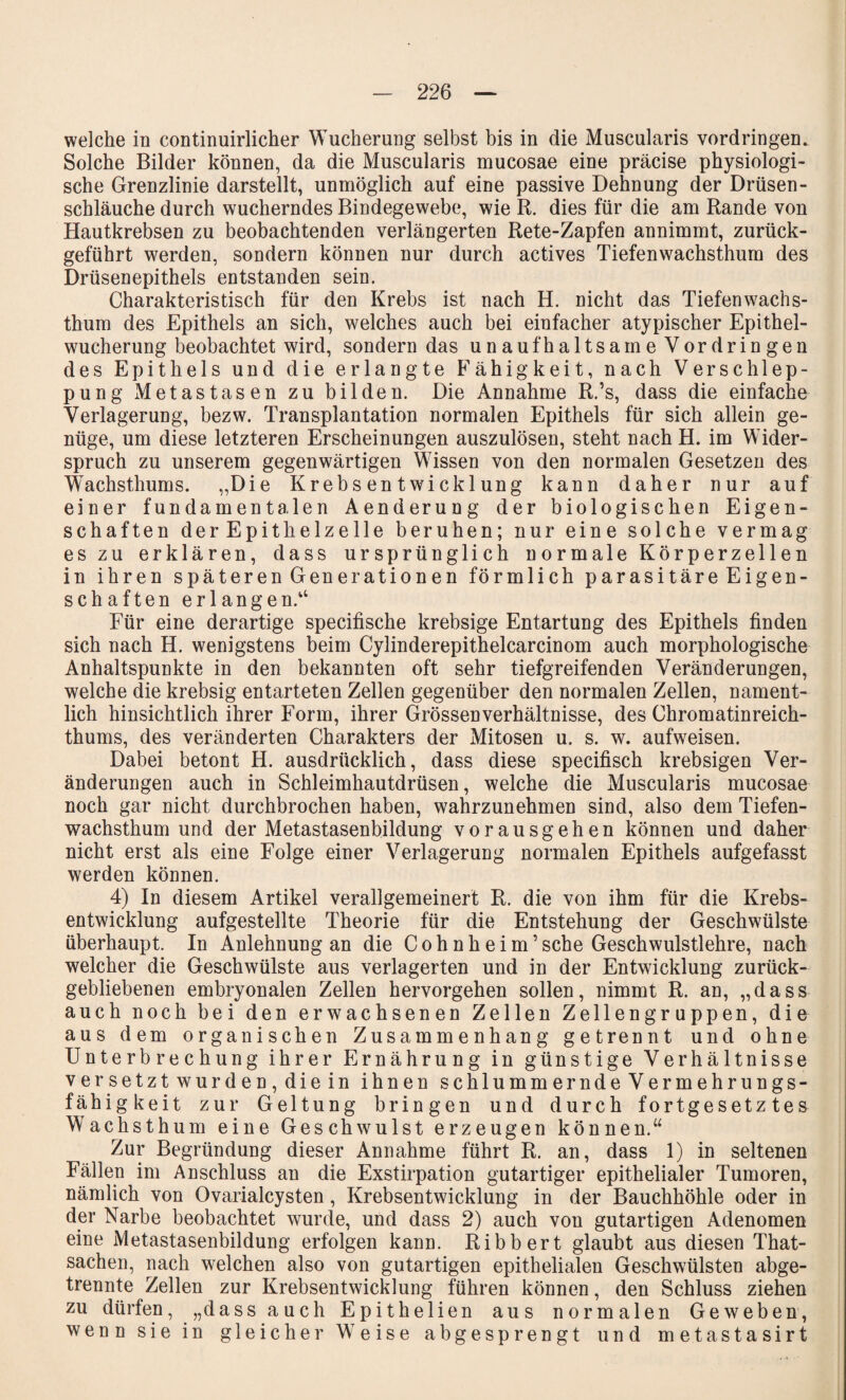 welche in continuirlicher Wucherung selbst bis in die Muscularis Vordringen. Solche Bilder können, da die Muscularis mucosae eine präcise physiologi¬ sche Grenzlinie darstellt, unmöglich auf eine passive Dehnung der Drüsen- schlauche durch wucherndes Bindegewebe, wie R. dies für die am Rande von Hautkrebsen zu beobachtenden verlängerten Rete-Zapfen annimmt, zurück¬ geführt werden, sondern können nur durch actives Tiefenwachsthum des Drüsenepithels entstanden sein. Charakteristisch für den Krebs ist nach H. nicht das Tiefenwachs¬ thum des Epithels an sich, welches auch bei einfacher atypischer Epithel¬ wucherung beobachtet wird, sondern das unaufhaltsame Vordringen des Epithels und die erlangte Fähigkeit, nach Verschlep¬ pung Metastasen zu bilden. Die Annahme R.’s, dass die einfache Verlagerung, bezw. Transplantation normalen Epithels für sich allein ge¬ nüge, um diese letzteren Erscheinungen auszulösen, steht nach H. im Wider¬ spruch zu unserem gegenwärtigen Wissen von den normalen Gesetzen des Wachsthums. „Die Krebsentwicklung kann daher nur auf einer fundamentalen Aenderung der biologischen Eigen¬ schaften derEpithelzelle beruhen; nur eine solche vermag es zu erklären, dass ursprünglich normale Körperzellen in ihren späteren Generationen förmlich parasitäre Eigen¬ schaften erlangen/1 Für eine derartige specifische krebsige Entartung des Epithels finden sich nach H. wenigstens beim Cylinderepithelcarcinom auch morphologische Anhaltspunkte in den bekannten oft sehr tiefgreifenden Veränderungen, welche die krebsig entarteten Zellen gegenüber den normalen Zellen, nament¬ lich hinsichtlich ihrer Form, ihrer Grössen Verhältnisse, des Chromatinreich¬ thums, des veränderten Charakters der Mitosen u. s. w. aufweisen. Dabei betont H. ausdrücklich, dass diese specifisch krebsigen Ver¬ änderungen auch in Schleimhautdrüsen, welche die Muscularis mucosae noch gar nicht durchbrochen haben, wahrzunehmen sind, also dem Tiefen¬ wachsthum und der Metastasenbildung voraus gehen können und daher nicht erst als eine Folge einer Verlagerung normalen Epithels aufgefasst werden können. 4) In diesem Artikel verallgemeinert R. die von ihm für die Krebs¬ entwicklung aufgestellte Theorie für die Entstehung der Geschwülste überhaupt. In Anlehnung an die C o h n h e i m ’ sehe Geschwulstlehre, nach welcher die Geschwülste aus verlagerten und in der Entwicklung zurück¬ gebliebenen embryonalen Zellen hervorgehen sollen, nimmt R. an, „dass auch noch bei den erwachsenen Zellen Zellen gruppen, die aus dem organischen Zusammenhang getrennt und ohne Unterbrechung ihrer Ernährung in günstige Verhältnisse versetztwurden, diein ihnen schlummerndeVermehrungs- fähigkeit zur Geltung bringen und durch fortgesetztes Wachsthum eine Geschwulst erzeugen können.“ Zur Begründung dieser Annahme führt R. an, dass 1) in seltenen Fällen im Anschluss an die Exstirpation gutartiger epithelialer Tumoren, nämlich von Ovarialcysten, Krebsentwicklung in der Bauchhöhle oder in der Narbe beobachtet wurde, und dass 2) auch von gutartigen Adenomen eine Metastasenbildung erfolgen kann. Ribbert glaubt aus diesen That- sachen, nach welchen also von gutartigen epithelialen Geschwülsten abge¬ trennte Zellen zur Krebsentwicklung führen können, den Schluss ziehen zu dürfen, „dass auch Epithelien aus normalen Geweben, wenn sie in gleicher Weise abgesprengt und metastasirt