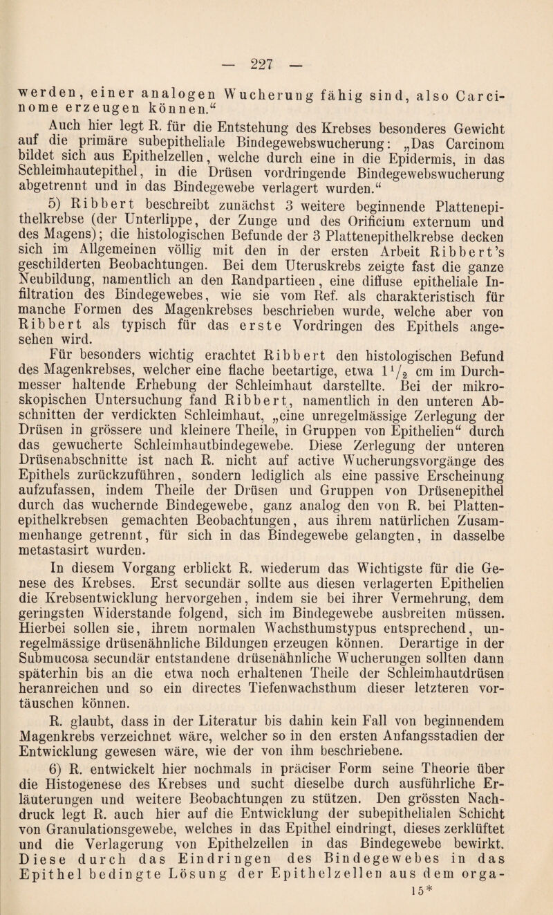 werden, einer analogen Wucherung fähig sind, also Carci- norae erzeugen können.“ Auch hier legt R. für die Entstehung des Krebses besonderes Gewicht auf die primäre subepitheliale Bindegewebswucherung: „Das Carcinom bildet sich aus Epithelzellen, welche durch eine in die Epidermis, in das Schleimhautepithel, in die Drüsen vordringende Bindegewebswucherung abgetrennt und in das Bindegewebe verlagert wurden.“ 5) Ribbert beschreibt zunächst 3 weitere beginnende Plattenepi¬ thelkrebse (der Unterlippe, der Zunge und des Orificium externum und des Magens); die histologischen Befunde der 3 Plattenepithelkrebse decken sich im Allgemeinen völlig mit den in der ersten Arbeit Ribbert’s geschilderten Beobachtungen. Bei dem Uteruskrebs zeigte fast die ganze Neubildung, namentlich an den Randpartieen, eine difluse epitheliale In¬ filtration des Bindegewebes, wie sie vom Ref. als charakteristisch für manche Formen des Magenkrebses beschrieben wurde, welche aber von Ribbert als typisch für das erste Vordringen des Epithels ange¬ sehen wird. Für besonders wichtig erachtet Ribbert den histologischen Befund des Magenkrebses, weichereine flache beetartige, etwa U/s cm im Durch¬ messer haltende Erhebung der Schleimhaut darstellte. Bei der mikro¬ skopischen Untersuchung fand Ribbert, namentlich in den unteren Ab¬ schnitten der verdickten Schleimhaut, „eine unregelmässige Zerlegung der Drüsen in grössere und kleinere Theile, in Gruppen von Epithelien“ durch das gewucherte Schleimhautbindegewebe. Diese Zerlegung der unteren Drüsenabschnitte ist nach R. nicht auf active Wucherungsvorgänge des Epithels zurückzuführen, sondern lediglich als eine passive Erscheinung aufzufassen, indem Theile der Drüsen und Gruppen von Drüsenepithel durch das wuchernde Bindegewebe, ganz analog den von R. bei Platten¬ epithelkrebsen gemachten Beobachtungen, aus ihrem natürlichen Zusam¬ menhänge getrennt, für sich in das Bindegewebe gelangten, in dasselbe metastasirt wurden. In diesem Vorgang erblickt R. wiederum das Wichtigste für die Ge¬ nese des Krebses. Erst secundär sollte aus diesen verlagerten Epithelien die Krebsentwicklung hervorgehen, indem sie bei ihrer Vermehrung, dem geringsten Widerstande folgend, sich im Bindegewebe ausbreiten müssen. Hierbei sollen sie, ihrem normalen Wachsthumstypus entsprechend, un¬ regelmässige drüsenähnliche Bildungen erzeugen können. Derartige in der Submucosa secundär entstandene drüsenähnliche Wucherungen sollten dann späterhin bis an die etwa noch erhaltenen Theile der Schleimhautdrüsen heranreichen und so ein directes Tiefenwachsthum dieser letzteren Vor¬ täuschen können. R. glaubt, dass in der Literatur bis dahin kein Fall von beginnendem Magenkrebs verzeichnet wäre, welcher so in den ersten Anfangsstadien der Entwicklung gewesen wäre, wie der von ihm beschriebene. 6) R. entwickelt hier nochmals in präciser Form seine Theorie über die Histogenese des Krebses und sucht dieselbe durch ausführliche Er¬ läuterungen und weitere Beobachtungen zu stützen. Den grössten Nach¬ druck legt R. auch hier auf die Entwicklung der subepithelialen Schicht von Granulationsgewebe, welches in das Epithel eindringt, dieses zerklüftet und die Verlagerung von Epithelzellen in das Bindegewebe bewirkt. Diese durch das Eindringen des Bindegewebes in das Epithel bedingte Lösung der Epithelzellen aus dem orga- 15*