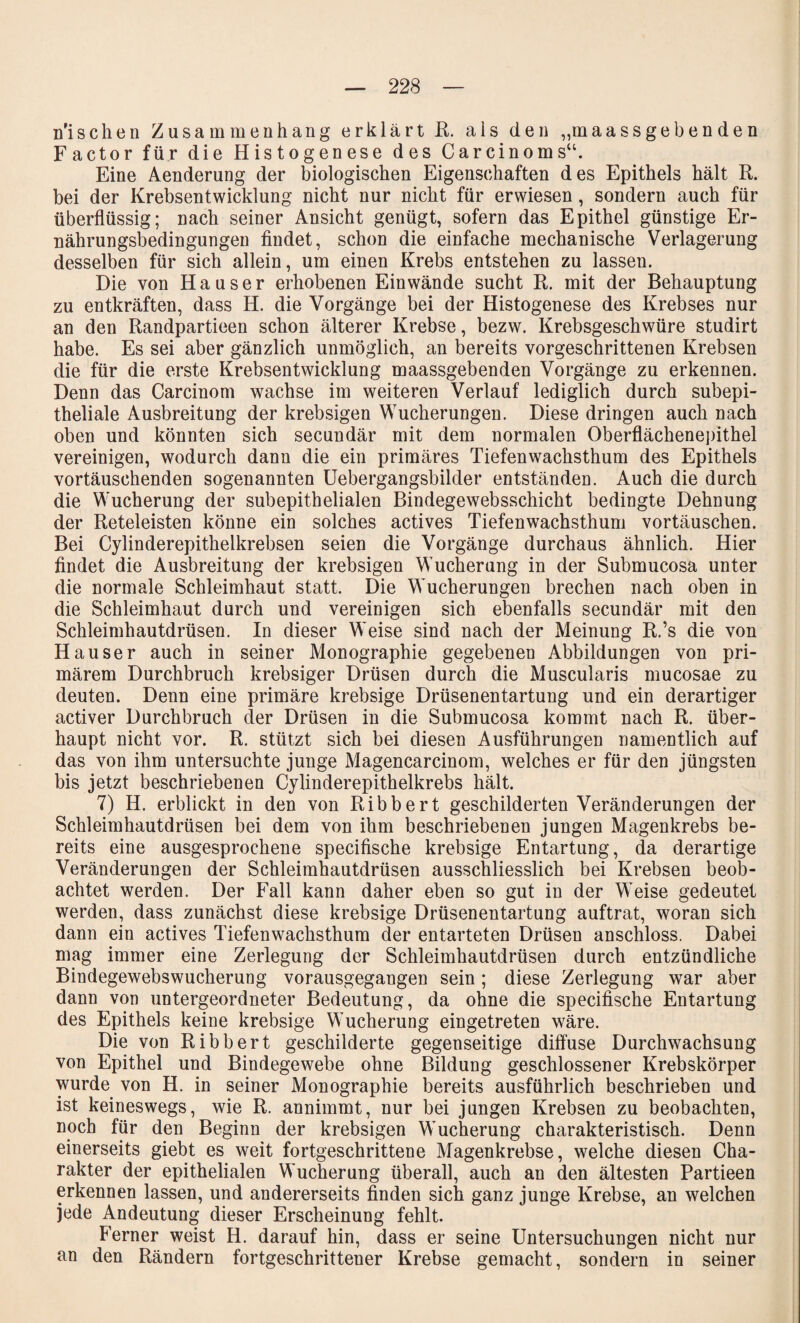 n'i sehen Zusammenhang erklärt R. als den „maassgebenden Factor für die Histogenese des Carcinoms“. Eine Aenderung der biologischen Eigenschaften des Epithels hält R. bei der Krebsentwicklung nicht nur nicht für erwiesen, sondern auch für überflüssig; nach seiner Ansicht genügt, sofern das Epithel günstige Er¬ nährungsbedingungen findet, schon die einfache mechanische Verlagerung desselben für sich allein, um einen Krebs entstehen zu lassen. Die von Hauser erhobenen Ein wände sucht R. mit der Behauptung zu entkräften, dass H. die Vorgänge bei der Histogenese des Krebses nur an den Randpartieen schon älterer Krebse, bezw. Krebsgeschwüre studirt habe. Es sei aber gänzlich unmöglich, an bereits vorgeschrittenen Krebsen die für die erste Krebsentwicklung maassgebenden Vorgänge zu erkennen. Denn das Carcinom wachse im weiteren Verlauf lediglich durch subepi¬ theliale Ausbreitung der krebsigen Wucherungen. Diese dringen auch nach oben und könnten sich secundär mit dem normalen Oberflächenepithel vereinigen, wodurch dann die ein primäres Tiefenwachsthum des Epithels vortäuschenden sogenannten Uebergangsbilder entständen. Auch die durch die Wucherung der subepithelialen Bindegewebsschicht bedingte Dehnung der Reteleisten könne ein solches actives Tiefenwachsthum Vortäuschen. Bei Cylinderepithelkrebsen seien die Vorgänge durchaus ähnlich. Hier findet die Ausbreitung der krebsigen Wucherung in der Submucosa unter die normale Schleimhaut statt. Die Wucherungen brechen nach oben in die Schleimhaut durch und vereinigen sich ebenfalls secundär mit den Schleimhautdrüsen. In dieser Weise sind nach der Meinung R.’s die von Hauser auch in seiner Monographie gegebenen Abbildungen von pri¬ märem Durchbruch krebsiger Drüsen durch die Muscularis mucosae zu deuten. Denn eine primäre krebsige Drüsenentartung und ein derartiger activer Durchbruch der Drüsen in die Submucosa kommt nach R. über¬ haupt nicht vor. R. stützt sich bei diesen Ausführungen namentlich auf das von ihm untersuchte junge Magencarcinom, welches er für den jüngsten bis jetzt beschriebenen Cylinderepithelkrebs hält. 7) H. erblickt in den von Ribbert geschilderten Veränderungen der Schleimhautdrüsen bei dem von ihm beschriebenen jungen Magenkrebs be¬ reits eine ausgesprochene specifische krebsige Entartung, da derartige Veränderungen der Schleimhautdrüsen ausschliesslich bei Krebsen beob¬ achtet werden. Der Fall kann daher eben so gut in der Weise gedeutet werden, dass zunächst diese krebsige Drüsenentartung auftrat, woran sich dann ein actives Tiefenwachsthum der entarteten Drüsen anschloss. Dabei mag immer eine Zerlegung der Schleimhautdrüsen durch entzündliche Bindegewebswucherung vorausgegangen sein; diese Zerlegung war aber dann von untergeordneter Bedeutung, da ohne die specifische Entartung des Epithels keine krebsige Wucherung eingetreten wäre. Die von Ribbert geschilderte gegenseitige diffuse Durchwachsung von Epithel und Bindegewebe ohne Bildung geschlossener Krebskörper wurde von H. in seiner Monographie bereits ausführlich beschrieben und ist keineswegs, wie R. annimmt, nur bei jungen Krebsen zu beobachten, noch für den Beginn der krebsigen Wucherung charakteristisch. Denn einerseits giebt es weit fortgeschrittene Magenkrebse, welche diesen Cha¬ rakter der epithelialen Wucherung überall, auch an den ältesten Partieen erkennen lassen, und andererseits finden sich ganz junge Krebse, an welchen jede Andeutung dieser Erscheinung fehlt. Ferner weist H. darauf hin, dass er seine Untersuchungen nicht nur an den Rändern fortgeschrittener Krebse gemacht, sondern in seiner