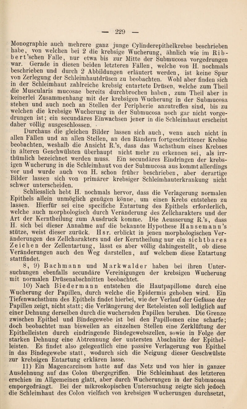 Monographie auch mehrere ganz junge Cylinderepithelkrebse beschrieben habe,^ von welchen bei 2 die krebsige Wucherung, ähnlich wie im Rib- beit sehen halle, nur etwa bis zur Mitte der Submucosa vorgedrungen war. Gerade in diesen beiden letzteren Fällen, welche von H. nochmals beschrieben und durch 2 Abbildungen erläutert werden, ist keine Spur von Zeilegung der Schleimhautdrüsen zu beobachten. Wohl aber finden sich in der Schleimhaut zahlreiche krebsig entartete Drüsen, welche zum Theil die Musculaiis mucosae bereits durchbrochen haben, zum Theil aber in keinerlei Zusammenhang mit der krebsigen Wucherung in der Submucosa stehen und auch noch an Stellen der Peripherie anzutreffen sind, bis zu welchen die krebsige Wucherung in der Submucosa noch gar nicht vorge¬ drungen ist; ein secundäres Einwachsen jener in die Schleimhaut erscheint daher völlig ausgeschlossen. < Durchaus die gleichen Bilder lassen sich auch, wenn auch nicht in allen Fällen und an allen Stellen, an den Rändern fortgeschrittener Krebse beobachten, weshalb die Ansicht R.’s, dass das WAchsthum eines Krebses in älteren Geschwülsten überhaupt nicht mehr zu erkennen sei, als irr- thümlich bezeichnet werden muss. Ein secundäres Eindringen der krebs¬ igen W ucherung in die Schleimhaut von der Submucosa aus kommt allerdings vor und wurde auch von H. schon früher beschrieben, aber derartige Bilder lassen sich von primärer krebsiger Schleimhauterkrankung nicht schwer unterscheiden. Schliesslich hebt H. nochmals hervor, dass die Verlagerung normalen Epithels allein unmöglich genügen könne, um einen Krebs entstehen zu lassen. Hierfür sei eine specifiche Entartung des Epithels erforderlich, welche auch morphologisch durch Veränderung des Zellcharakters und der Art der Kerntheilung zum Ausdruck komme. Die Aeusserung R.’s, dass H. sich bei dieser Annahme auf die bekannte Hypothese Hansemann’s stütze, weist dieser zurück. Hsr. erblickt in jenen morphologischen Ver¬ änderungen des Zellcharakters und der Kerntheilung nur ein sichtbares Zeichen der Zellentartung, lässt es aber völlig dahingestellt, ob diese Veränderungen auch den Weg darstellen, auf welchem diese Entartung stattfindet. 8, 9) Bachmann und Markwalder haben bei ihren Unter¬ suchungen ebenfalls secundäre Vereinigungen der krebsigen Wucherung mit normalen Drüsenabschnitten beobachtet. 10) Nach Biedermann entstehen die Hautpapillome durch eine Wucherung der Papillen, durch welche die Epidermis gehoben wird. Ein Tiefenwachsthum des Epithels findet hierbei, wie der Verlauf der Gefässe der Papillen zeigt, nicht statt; die Verlängerung der Reteleisten soll lediglich auf einer Dehnung derselben durch die wuchernden Papillen beruhen. Die Grenze zwischen Epithel und Bindegewebe ist bei den Papillomen eine scharfe; doch beobachtet man bisweilen an einzelnen Stellen eine Zerklüftung der Epithelleisten durch eindringende Bindegewebszellen, sowie in Folge der starken Dehnung eine Abtrennung der untersten Abschnitte der Epithel¬ leisten. Es findet also gelegentlich eine passive Verlagerung von Epithel in das Bindegewebe statt, wodurch sich die Neigung dieser Geschwülste zur krebsigen Entartung erklären lasse. 11) Ein Magencarcinom hatte auf das Netz und von hier in ganzer Ausdehnung auf das Colon übergegriffen. Die Schleimhaut des letzteren erschien im Allgemeinen glatt, aber durch Wucherungen in der Submucosa emporgedrängt. Bei der mikroskopischen Untersuchung zeigte sich jedoch die Schleimhaut des Colon vielfach von krebsigen Wucherungen durchsetzt,