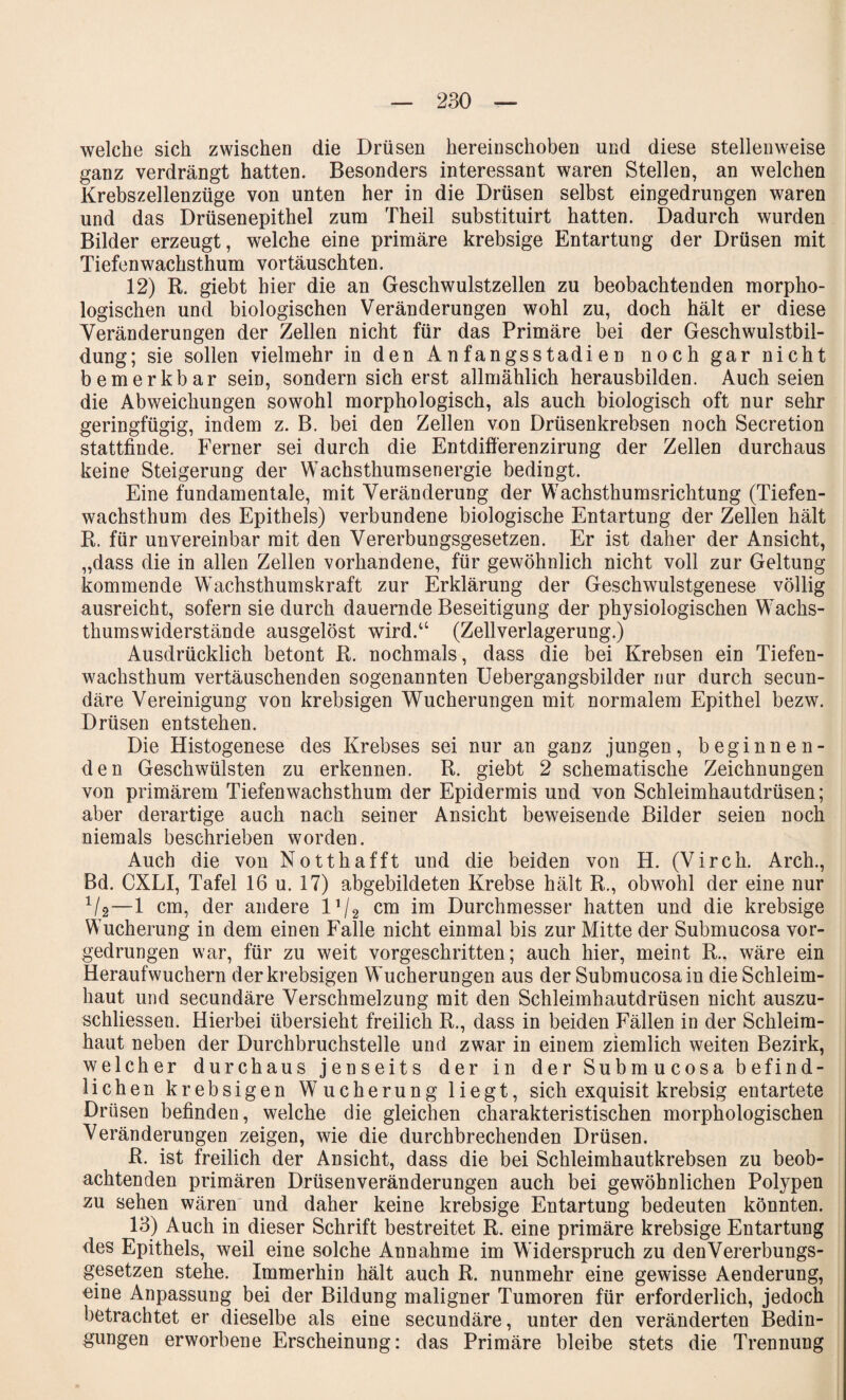 welche sich zwischen die Drüsen hereinschoben und diese stellenweise ganz verdrängt hatten. Besonders interessant waren Stellen, an welchen Krebszellenzüge von unten her in die Drüsen selbst eingedrungen waren und das Drüsenepithel zum Theil substituirt hatten. Dadurch wurden Bilder erzeugt, welche eine primäre krebsige Entartung der Drüsen mit Tiefenwachsthum vortäuschten. 12) R. giebt hier die an Geschwulstzellen zu beobachtenden morpho¬ logischen und biologischen Veränderungen wohl zu, doch hält er diese Veränderungen der Zellen nicht für das Primäre bei der Geschwulstbil¬ dung; sie sollen vielmehr in den Anfangsstadien noch gar nicht bemerkbar sein, sondern sich erst allmählich herausbilden. Auch seien die Abweichungen sowohl morphologisch, als auch biologisch oft nur sehr geringfügig, indem z. B. bei den Zellen von Drüsenkrebsen noch Secretion stattfinde. Ferner sei durch die Entdifferenzirung der Zellen durchaus keine Steigerung der Wachsthumsenergie bedingt. Eine fundamentale, mit Veränderung der Wachsthumsrichtung (Tiefen¬ wachsthum des Epithels) verbundene biologische Entartung der Zellen hält R. für unvereinbar mit den Vererbungsgesetzen. Er ist daher der Ansicht, „dass die in allen Zellen vorhandene, für gewöhnlich nicht voll zur Geltung kommende Wachsthumskraft zur Erklärung der Geschwulstgenese völlig ausreicht, sofern sie durch dauernde Beseitigung der physiologischen Wachs¬ thumswiderstände ausgelöst wird.“ (Zellverlagerung.) Ausdrücklich betont R. nochmals, dass die bei Krebsen ein Tiefen¬ wachsthum vertäuschenden sogenannten Uebergangsbilder nur durch secun- däre Vereinigung von krebsigen Wucherungen mit normalem Epithel bezw. Drüsen entstehen. Die Histogenese des Krebses sei nur an ganz jungen, beginnen¬ den Geschwülsten zu erkennen. R. giebt 2 schematische Zeichnungen von primärem Tiefenwachsthum der Epidermis und von Schleimhautdrüsen; aber derartige auch nach seiner Ansicht beweisende Bilder seien noch niemals beschrieben worden. Auch die von Notthafft und die beiden von H. (Virch. Arch., Bd. CXLI, Tafel 16 u. 17) abgebildeten Krebse hält R., obwohl der eine nur 1/2—1 cm, der andere 11/2 cm im Durchmesser hatten und die krebsige Wucherung in dem einen Falle nicht einmal bis zur Mitte der Submucosa vor¬ gedrungen war, für zu weit vorgeschritten; auch hier, meint R.. wäre ein Heraufwuchern der krebsigen Wucherungen aus der Submucosa in die Schleim¬ haut und secundäre Verschmelzung mit den Schleimhautdrüsen nicht auszu- schliessen. Hierbei übersieht freilich R., dass in beiden Fällen in der Schleim¬ haut neben der Durchbruchstelle und zwar in einem ziemlich weiten Bezirk, welcher durchaus jenseits der in der* Submucosa befind¬ lichen krebsigen Wucherung liegt, sich exquisit krebsig entartete Drüsen befinden, welche die gleichen charakteristischen morphologischen Veränderungen zeigen, wie die durchbrechenden Drüsen. R. ist freilich der Ansicht, dass die bei Schleimhautkrebsen zu beob¬ achtenden primären Drüsenveränderungen auch bei gewöhnlichen Polypen zu sehen wären und daher keine krebsige Entartung bedeuten könnten. 13) Auch in dieser Schrift bestreitet R. eine primäre krebsige Entartung des Epithels, weil eine solche Annahme im Widerspruch zu den Vererbungs¬ gesetzen stehe. Immerhin hält auch R. nunmehr eine gewisse Aenderung, eine Anpassung bei der Bildung maligner Tumoren für erforderlich, jedoch betrachtet er dieselbe als eine secundäre, unter den veränderten Bedin¬ gungen erworbene Erscheinung: das Primäre bleibe stets die Trennung