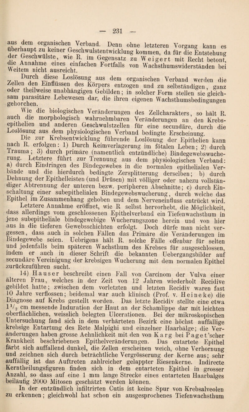 aus dem organischen Verband. Denn ohne letzteren Vorgang kann es SW”,1»“« Geschwulstentwicklung kommen, da für die Entstehung ,}? Geschwülste, wie R. im Gegensatz zu Weigert mit Recht betont, . nna me eines einfachen Fortfalls von Wachsthumswiderständen bei Weitem nicht ausreicht. Durch diese Loslosung aus dem organischen Verband werden die Zellen den Einflüssen des Körpers entzogen und zu selbständigen, ganz oder theilweise unabhängigen Gebilden; in solcher Form stellen sie gleich- *diorchen'tare Lebewesen dar’ die ihren eigenen Wachsthumsbedingungen Wie die biologischen Veränderungen des Zellcharakters, so hält R. auch die morphologisch wahrnehmbaren Veränderungen an den Krebs- epithelien und anderen Geschwulstzellen für eine secundäre, durch die Loslösung aus dem physiologischen Verband bedingte Erscheinung. Die zu, Kiebsentwicklung führende Loslösung der Epithelien kann nach R. erfolgen: 1) Durch Keimverlagerung im fötalen Leben; 2) durch lrauma , o) durch primäre (namentlich entzündliche) Bindegewebswuche- lung. Letztere führt zur Trennung aus dem physiologischen Verband: a) durch Eindringen des Bindegewebes in die normalen epithelialen Ver¬ bände und die hierdurch bedingte Zersplitterung derselben; b) durch Dehnung dei Epithelleisten (und Drüsen) mit völliger oder nahezu vollstän¬ diger Abtrennung der unteren bezw. peripheren Abschnitte; c) durch Ein¬ schaltung einer subepithelialen Bindegewebswucherung, durch welche das Epithel im Zusammenhang gehoben und dem Nerveneinfluss entrückt wird. Letztere Annahme eröffnet, wie R selbst hervorhebt, die Möglichkeit, dass allerdings vom geschlossenen Epithelverband ein Tiefenwachsthum in jene subepitheliale bindegewebige Wucherungszone herein und von hier aus in die tieferen Gewebsschichten erfolgt. Doch dürfe man nicht ver¬ gessen, dass auch in solchen Fällen das Primäre die Veränderungen im Bindegewebe seien, üebrigens hält R. solche Fälle offenbar für selten und jedenfalls beim späteren Wachsthum des Krebses für ausgeschlossen, indem er auch in dieser Schrift die bekannten Uebergangsbilder auf secundäre Vereinigung der krebsigen Wucherung mit dem normalen Epithel zurückzuführen sucht. 14) Hauser beschreibt einen Fall von Carcinom der Vulva einer älteren Frau, welches in der Zeit von 12 Jahren wiederholt Recidive gebildet hatte; zwischen dem vorletzten und letzten Recidiv waren fast 10 Jahre verflossen; beidemal war auch klinisch (Prof. v. Heine ke) die Diagnose auf Krebs gestellt worden. Das letzte Recidiv stellte eine etwa 1V2 cm messende Induration der Haut an der Schamlippe dar mit leichten oberflächlichen, weisslich belegten Ulcerationen. Bei der mikroskopischen Untersuchung fand sich in dem verhärteten Bezirk eine höchst auffällige krebsige Entartung des Rete Malpighi und einzelner Haarbälge; die Ver¬ änderungen haben grosse Aehnlichkeit mit den von Karg bei Paget’scher Krankheit beschriebenen Epithelveränderungen. Das entartete Epithel färbt sich auffallend dunkel, die Zellen erscheinen weich, ohne Verhornung und zeichnen sich durch beträchtliche Vergrösserung der Kerne aus; sehr auffällig ist das Auftreten zahlreicher gelappter Riesenkerne. Indirecte Kerntheilungsfiguren finden sich in dem entarteten Epithel in grosser Anzahl, so dass auf eine 1 mm lange Strecke eines entarteten Haarbalges beiläufig 2000 Mitosen geschätzt werden können. In der entzündlich infiltrirten Cutis ist keine Spur von Krebsalveolen zu erkennen; gleichwohl hat schon ein ausgesprochenes Tiefenwachsthum