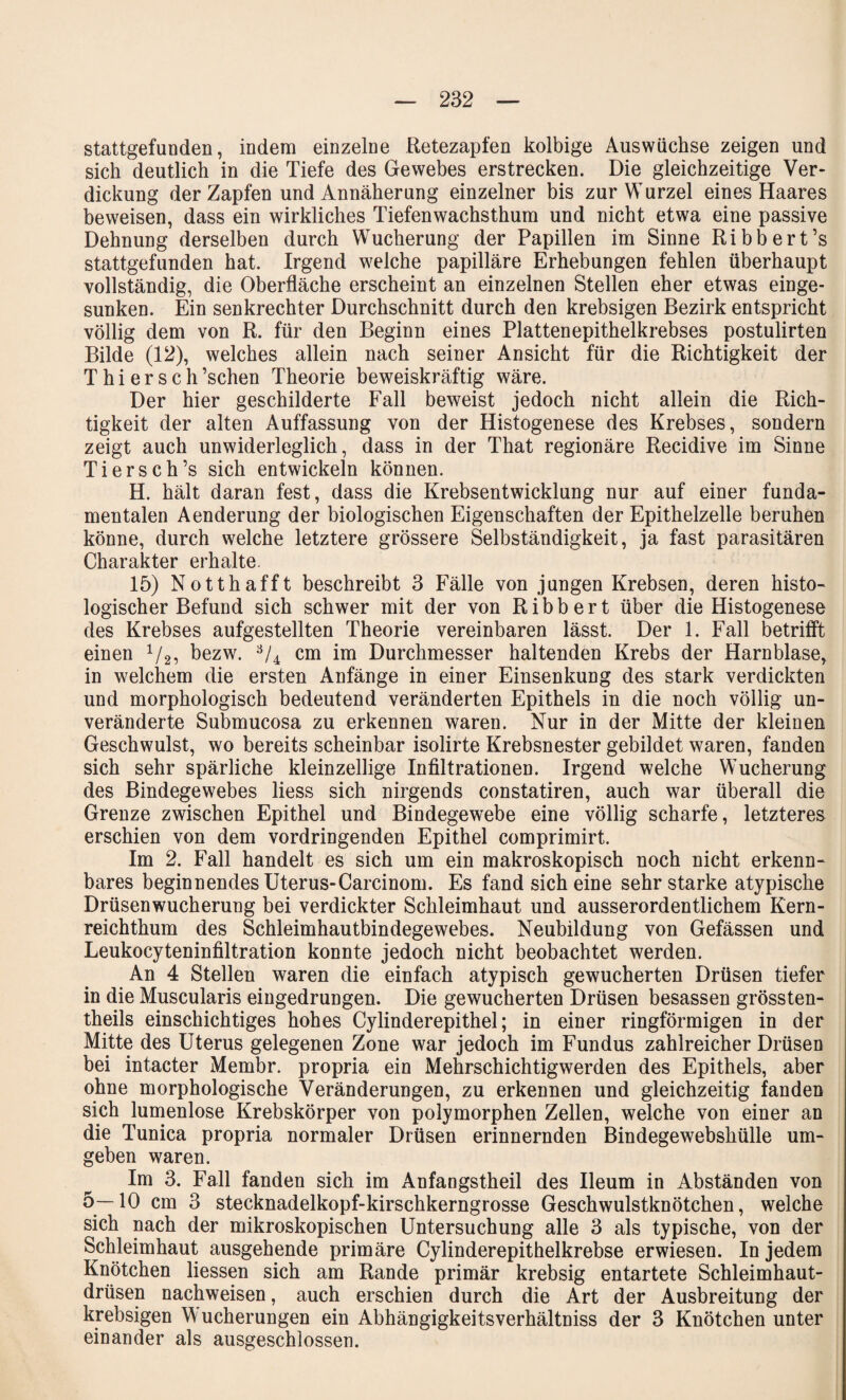 stattgefunden, indem einzelne Retezapfen kolbige Auswüchse zeigen und sich deutlich in die Tiefe des Gewebes erstrecken. Die gleichzeitige Ver¬ dickung der Zapfen und Annäherung einzelner bis zur Wurzel eines Haares beweisen, dass ein wirkliches Tiefenwachsthum und nicht etwa eine passive Dehnung derselben durch Wucherung der Papillen im Sinne Ribbert’s stattgefunden hat. Irgend welche papilläre Erhebungen fehlen überhaupt vollständig, die Oberfläche erscheint an einzelnen Stellen eher etwas einge¬ sunken. Ein senkrechter Durchschnitt durch den krebsigen Bezirk entspricht völlig dem von R. für den Beginn eines Plattenepithelkrebses postulirten Bilde (12), welches allein nach seiner Ansicht für die Richtigkeit der T h i e r s c h ’schen Theorie beweiskräftig wäre. Der hier geschilderte Fall beweist jedoch nicht allein die Rich¬ tigkeit der alten Auffassung von der Histogenese des Krebses, sondern zeigt auch unwiderleglich, dass in der That regionäre Recidive im Sinne Tiersch’s sich entwickeln können. H. hält daran fest, dass die Krebsentwicklung nur auf einer funda¬ mentalen Aenderung der biologischen Eigenschaften der Epithelzelle beruhen könne, durch welche letztere grössere Selbständigkeit, ja fast parasitären Charakter erhalte. 15) Notthafft beschreibt 3 Fälle von jungen Krebsen, deren histo¬ logischer Befund sich schwer mit der von Ribbert über die Histogenese des Krebses aufgestellten Theorie vereinbaren lässt. Der 1. Fall betrifft einen 1/2, bezw. ;V4 cm im Durchmesser haltenden Krebs der Harnblase, in welchem die ersten Anfänge in einer Einsenkung des stark verdickten und morphologisch bedeutend veränderten Epithels in die noch völlig un¬ veränderte Submucosa zu erkennen waren. Nur in der Mitte der kleinen Geschwulst, wo bereits scheinbar isolirte Krebsnester gebildet waren, fanden sich sehr spärliche kleinzellige Infiltrationen. Irgend welche Wucherung des Bindegewebes liess sich nirgends constatiren, auch war überall die Grenze zwischen Epithel und Bindegewebe eine völlig scharfe, letzteres erschien von dem vordringenden Epithel comprimirt. Im 2. Fall handelt es sich um ein makroskopisch noch nicht erkenn¬ bares beginnendes Uterus-Carcinom. Es fand sich eine sehr starke atypische Drüsenwucherung bei verdickter Schleimhaut und ausserordentlichem Kern¬ reichthum des Schleimhautbindegewebes. Neubildung von Gefässen und Leukocyteninfiltration konnte jedoch nicht beobachtet werden. An 4 Stellen waren die einfach atypisch gewucherten Drüsen tiefer in die Muscularis eingedrungen. Die gewucherten Drüsen besassen grössten- theils einschichtiges hohes Cylinderepithel; in einer ringförmigen in der Mitte des Uterus gelegenen Zone war jedoch im Fundus zahlreicher Drüsen bei intacter Membr. propria ein Mehrschichtigwerden des Epithels, aber ohne morphologische Veränderungen, zu erkennen und gleichzeitig fanden sich lumenlose Krebskörper von polymorphen Zellen, welche von einer an die Tunica propria normaler Drüsen erinnernden Bindegewebshülle um¬ geben waren. Im 3. Fall fanden sich im Anfangstheil des Ileum in Abständen von 5—10 cm 3 stecknadelkopf-kirschkerngrosse Geschwulstknötchen, welche sich nach der mikroskopischen Untersuchung alle 3 als typische, von der Schleimhaut ausgehende primäre Cylinderepithelkrebse erwiesen. In jedem Knötchen Hessen sich am Rande primär krebsig entartete Schleimhaut¬ drüsen nachweisen, auch erschien durch die Art der Ausbreitung der krebsigen Wucherungen ein Abhängigkeitsverhältniss der 3 Knötchen unter einander als ausgeschlossen.