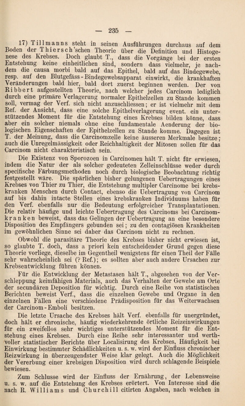 17) Till man ns steht in seinen Ausführungen durchaus auf dem Boden der Thiersch’schen Theorie über die Definition und Histoge- nese des Krebses. Doch glaubt T., dass die Vorgänge bei der ersten Entstehung keine einheitlichen sind, sondern dass vielmehr, je nach¬ dem die causa morbi bald auf das Epithel, bald auf das Bindegewebe, resp. auf den Blutgefäss - Bindegewebsapparat einwirkt, die krankhaften Veränderungen bald hier, bald dort zuerst beginnen werden. Der von Ribbert aufgestellten Theorie, nach welcher jedes Carcinom lediglich durch eine primäre Verlagerung normaler Epithelzellen zu Stande kommen soll, vermag der Verf. sich nicht anzuschliessen; er ist vielmehr mit dem Ref. der Ansicht, dass eine solche Epithelverlagerung event. ein unter¬ stützendes Moment für die Entstehung eines Krebses bilden könne, dass aber ein solcher niemals ohne eine fundamentale Aenderung der bio¬ logischen Eigenschaften der Epithelzellen zu Stande komme. Dagegen ist T. der Meinung, dass die Carcinomzelle keine äusseren Merkmale besitze; auch die Unregelmässigkeit oder Reichhaltigkeit der Mitosen sollen für das Carcinom nicht charakteristisch sein. Die Existenz von Sporozoen in Carcinomen hält T. nicht für erwiesen, indem die Natur der als solcher gedeuteten Zelleinschlüsse weder durch specifische Färbungsmethoden noch durch biologische Beobachtung richtig festgestellt wäre. Die spärlichen bisher gelungenen Uebertragungen eines Krebses von Thier zu Thier, die Entstehung multipler Carcinome bei krebs- kranken Menschen durch Contact, ebenso die Uebertragung von Carcinom auf bis dahin intacte Stellen eines krebskranken Individuums haben für den Verf. ebenfalls nur die Bedeutung erfolgreicher Transplantationen. Die relativ häufige und leichte Uebertragung des Carcinoms bei Carcinom- kranken beweist, dass das Gelingen der Uebertragung an eine besondere Disposition des Empfängers gebunden sei; zu den contagiösen Krankheiten im gewöhnlichen Sinne sei daher das Carcinom nicht zu rechnen. Obwohl die parasitäre Theorie des Krebses bisher nicht erwiesen ist, so glaubte T. doch, dass a priori kein entscheidender Grund gegen diese Theorie vorliege, dieselbe im Gegentheil wenigstens für einen Theil der Fälle sehr wahrscheinlich sei (? Ref.); es sollten aber auch andere Ursachen zur Krebsentwicklung führen können. Für die Entwicklung der Metastasen hält T., abgesehen von der Ver¬ schleppung keimfähigen Materials, auch das Verhalten der Gewebe am Orte der secundären Deposition für wichtig. Durch eine Reihe von statistischen Berichten beweist Verf., dass die einzelnen Gewebe und Organe in den einzelnen Fällen eine verschiedene Prädisposition für das Weiterwachsen der Carcinom - Emboli besitzen. Die letzte Ursache des Krebses hält Verf. ebenfalls für unergründet, doch hält er chronische, häufig wiederkehrende örtliche Reizeinwirkungen für ein zweifellos sehr wichtiges unterstützendes Moment für die Ent¬ stehung eines Krebses. Durch eine Reihe sehr interessanter und werth¬ voller statistischer Berichte über Localisirung des Krebses, Häufigkeit bei Einwirkung bestimmter Schädlichkeiten u. s. w. wird der Einfluss chronischer Reiz Wirkung in überzeugendster Weise klar gelegt. Auch die Möglichkeit der Vererbung einer krebsigen Disposition wird durch schlagende Beispiele bewiesen. Zum Schlüsse wird der Einfluss der Ernährung, der Lebensweise u. s. w. auf die Entstehung des Krebses erörtert. Von Interesse sind die nach R. Williams und Churchill citirten Angaben, nach welchen in