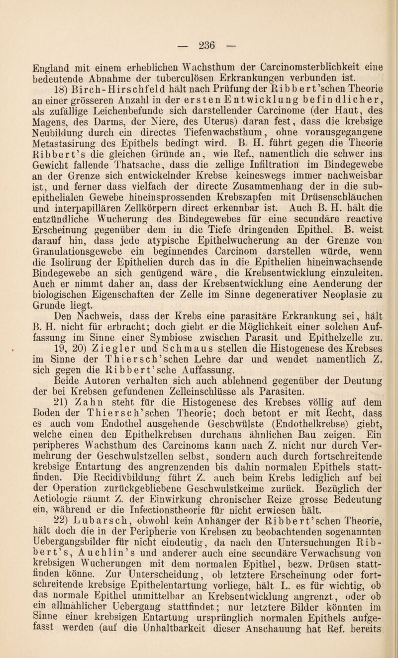 England mit einem erheblichen Wachsthum der Carcinomsterblichkeit eine bedeutende Abnahme der tuberculösen Erkrankungen verbunden ist. 18) Birch-Hirschfeld hält nach Prüfung der Ribb ert’schen Theorie an einer grösseren Anzahl in der ersten Ent Wicklung befindlicher, als zufällige Leichenbefunde sich darstellender Carcinome (der Haut, des Magens, des Darms, der Niere, des Uterus) daran fest, dass die krebsige Neubildung durch ein directes Tiefenwachsthum, ohne vorausgegangene Metastasirung des Epithels bedingt wird. B. H. führt gegen die Theorie Ribbert’s die gleichen Gründe an, wie Ref., namentlich die schwer ins Gewicht fallende Thatsache, dass die zellige Infiltration im Bindegewebe an der Grenze sich entwickelnder Krebse keineswegs immer nachweisbar ist, und ferner dass vielfach der directe Zusammenhang der in die sub¬ epithelialen Gewebe hineinsprossenden Krebszapfen mit Drüsenschläuchen und interpapillären Zellkörpern direct erkennbar ist. Auch B. H. hält die entzündliche Wucherung des Bindegewebes für eine secundäre reactive Erscheinung gegenüber dem in die Tiefe dringenden Epithel. B. weist darauf hin, dass jede atypische Epithelwucherung an der Grenze von Granulationsgewebe ein beginnendes Carcinom darstellen würde, wenn die Isolirung der Epithelien durch das in die Epithelien hineinwachsende Bindegewebe an sich genügend wäre, die Krebsentwicklung einzuleiten. Auch er nimmt daher an, dass der Krebsentwicklung eine Aenderung der biologischen Eigenschaften der Zelle im Sinne degenerativer Neoplasie zu Grunde liegt. Den Nachweis, dass der Krebs eine parasitäre Erkrankung sei, hält B. H. nicht für erbracht; doch giebt er die Möglichkeit einer solchen Auf¬ fassung im Sinne einer Symbiose zwischen Parasit und Epithelzelle zu. 19, 20) Ziegler und Schmaus stellen die Histogenese des Krebses im Sinne der Thier sch’sehen Lehre dar und wendet namentlich Z. sich gegen die R i b b e r t ’ sehe Auffassung. Beide Autoren verhalten sich auch ablehnend gegenüber der Deutung der bei Krebsen gefundenen Zelleinschlüsse als Parasiten. 21) Zahn steht für die Histogenese des Krebses völlig auf dem Boden der Thierseh’sehen Theorie; doch betont er mit Recht, dass es auch vom Endothel ausgehende Geschwülste (Endothelkrebse) giebt, welche einen den Epithelkrebsen durchaus ähnlichen Bau zeigen. Ein peripheres Wachsthum des Carcinoms kann nach Z. nicht nur durch Ver¬ mehrung der Geschwulstzellen selbst, sondern auch durch fortschreitende krebsige Entartung des angrenzenden bis dahin normalen Epithels statt¬ finden. Die Recidivbildung führt Z. auch beim Krebs lediglich auf bei der Operation zurückgebliebene Geschwulstkeime zurück. Bezüglich der Aetiologie räumt Z. der Einwirkung chronischer Reize grosse Bedeutung ein, während er die Infectionstheorie für nicht erwiesen hält. 22) Lubarsch, obwohl kein Anhängerder Ribbe rt’schen Theorie, hält doch die in der Peripherie von Krebsen zu beobachtenden sogenannten Uebergangsbilder für nicht eindeutig, da nach den Untersuchungen Rib¬ bert’s, Auchlin’s und anderer auch eine secundäre Verwachsung von krebsigen Wucherungen mit dem normalen Epithel, bezw. Drüsen statt¬ finden könne. Zur Unterscheidung, ob letztere Erscheinung oder fort¬ schreitende krebsige Epithelentartung vorliege, hält L. es für wichtig, ob das normale Epithel unmittelbar an Krebsentwicklung angrenzt, oder ob ein allmählicher Uebergang stattfindet; nur letztere Bilder könnten im Sinne einer krebsigen Entartung ursprünglich normalen Epithels aufge¬ fasst werden (auf die Unhaltbarkeit dieser Anschauung hat Ref. bereits