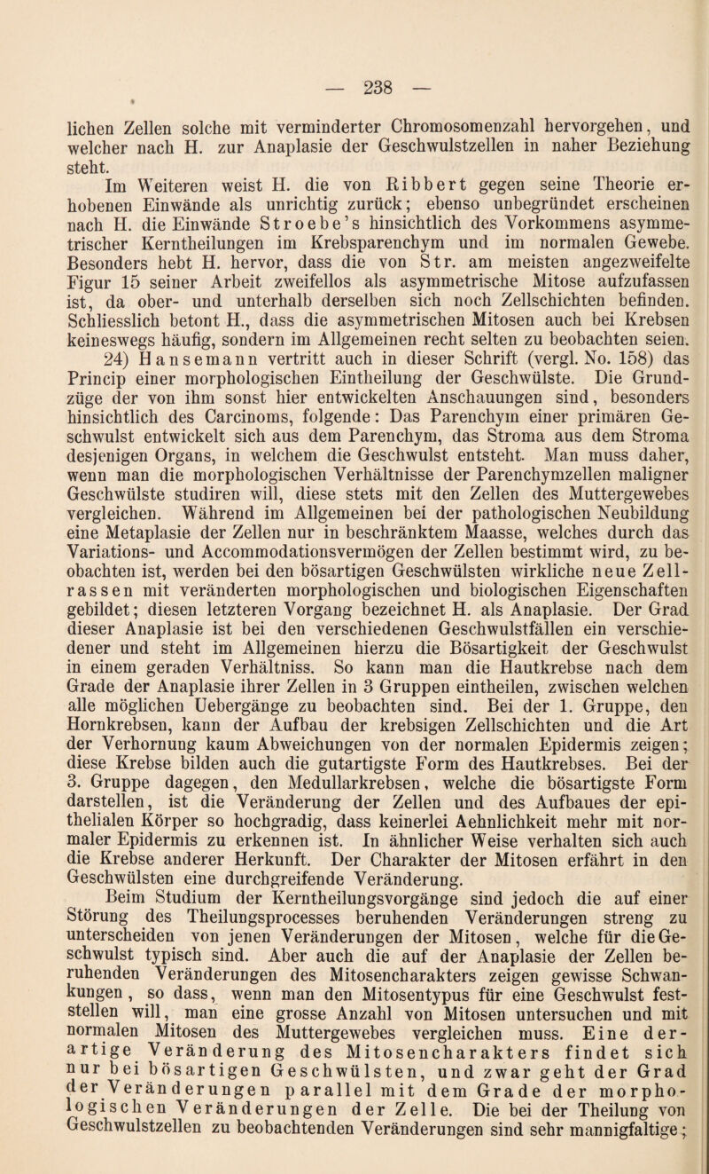 liehen Zellen solche mit verminderter Chromosomenzahl hervorgehen, und welcher nach H. zur Anaplasie der Geschwulstzellen in naher Beziehung steht. Im Weiteren weist H. die von Ribbert gegen seine Theorie er¬ hobenen Ein wände als unrichtig zurück; ebenso unbegründet erscheinen nach H. die Einwände Stroebe’s hinsichtlich des Vorkommens asymme¬ trischer Kerntheilungen im Krebsparenchym und im normalen Gewebe. Besonders hebt H. hervor, dass die von Str. am meisten angezweifelte Figur 15 seiner Arbeit zweifellos als asymmetrische Mitose aufzufassen ist, da ober- und unterhalb derselben sich noch Zellschichten befinden. Schliesslich betont H., dass die asymmetrischen Mitosen auch bei Krebsen keineswegs häufig, sondern im Allgemeinen recht selten zu beobachten seien. 24) Hansemann vertritt auch in dieser Schrift (vergl. No. 158) das Princip einer morphologischen Eintheilung der Geschwülste. Die Grund¬ züge der von ihm sonst hier entwickelten Anschauungen sind, besonders hinsichtlich des Carcinoms, folgende: Das Parenchym einer primären Ge¬ schwulst entwickelt sich aus dem Parenchym, das Stroma aus dem Stroma desjenigen Organs, in welchem die Geschwulst entsteht. Man muss daher, wenn man die morphologischen Verhältnisse der Parenchymzellen maligner Geschwülste studiren will, diese stets mit den Zellen des Muttergewebes vergleichen. Während im Allgemeinen bei der pathologischen Neubildung eine Metaplasie der Zellen nur in beschränktem Maasse, welches durch das Variations- und Accommodationsvermögen der Zellen bestimmt wird, zu be¬ obachten ist, werden bei den bösartigen Geschwülsten wirkliche neue Zell¬ rassen mit veränderten morphologischen und biologischen Eigenschaften gebildet; diesen letzteren Vorgang bezeichnet H. als Anaplasie. Der Grad dieser Anaplasie ist bei den verschiedenen Geschwulstfällen ein verschie¬ dener und steht im Allgemeinen hierzu die Bösartigkeit der Geschwulst in einem geraden Verhältniss. So kann man die Hautkrebse nach dem Grade der Anaplasie ihrer Zellen in 3 Gruppen eintheilen, zwischen welchen alle möglichen Uebergänge zu beobachten sind. Bei der 1. Gruppe, den Hornkrebsen, kann der Aufbau der krebsigen Zellschichten und die Art der Verhornung kaum Abweichungen von der normalen Epidermis zeigen; diese Krebse bilden auch die gutartigste Form des Hautkrebses. Bei der 3. Gruppe dagegen, den Medullarkrebsen, welche die bösartigste Form darstellen, ist die Veränderung der Zellen und des Aufbaues der epi¬ thelialen Körper so hochgradig, dass keinerlei Aehnlichkeit mehr mit nor¬ maler Epidermis zu erkennen ist. In ähnlicher Weise verhalten sich auch die Krebse anderer Herkunft. Der Charakter der Mitosen erfährt in den Geschwülsten eine durchgreifende Veränderung. Beim Studium der Kerntheilungsvorgänge sind jedoch die auf einer Störung des Theilungsprocesses beruhenden Veränderungen streng zu unterscheiden von jenen Veränderungen der Mitosen, welche für die Ge¬ schwulst typisch sind. Aber auch die auf der Anaplasie der Zellen be¬ ruhenden Veränderungen des Mitosencharakters zeigen gewisse Schwan¬ kungen, so dass, wenn man den Mitosentypus für eine Geschwulst fest¬ stellen will, man eine grosse Anzahl von Mitosen untersuchen und mit normalen Mitosen des Muttergewebes vergleichen muss. Eine der¬ artige Veränderung des Mitosencharakters findet sich nur bei bösartigen Geschwülsten, und zwar geht der Grad der Veränderungen parallel mit dem Grade der morpho¬ logischen Veränderungen der Zelle. Die bei der Theilung von Geschwulstzellen zu beobachtenden Veränderungen sind sehr mannigfaltige;