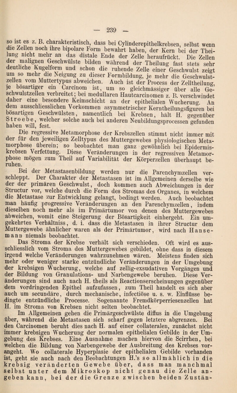 so ist es z. B. charakteristisch, dass bei Cylinderepithelkrebsen, selbst wenn die Zellen noch ihre bipolare Form bewahrt haben, der Kern bei der Thei- lung nicht mehr an das distale Ende der Zelle heraufrückt. Die Zellen der malignen Geschwülste bilden während der Tbeilung fast stets sehr deut iche Kugelform und schon die ruhende Zelle einer Geschwulst zeigt um so mehr die Neigung zu dieser Formbildung, je mehr die Geschwulst¬ zellen vom Muttertypus abweichen. Auch ist der Process der Zelltheilung je bösartiger ein Carcinom ist, um so gleichmässiger über alle gI- schwulstzellen verbreitet, bei medullären Hautcarcinomen z. B. verschwindet daher eine besondere Keimschicht an der epithelialen Wucherun°\ An dem ausschliesslichen Vorkommen asymmetrischer Kerntheilungsfiguren bei bösartigen Geschwülsten, namentlich bei Krebsen, hält H. gegenüber Stroebe, welcher solche auch bei anderen Neubildungsprocessen gefunden haben will, fest. Die regressive Metamorphose der Krebszellen stimmt nicht immer mit der für den jeweiligen Zelltypus des Muttergewebes physiologischen Meta¬ morphose überein; so beobachtet man ganz gewöhnlich bei Epidermis- krebsen Verfettung. Diese Veränderungen in der regressiven Metamor¬ phose mögen zum Theil auf Variabilität der Körperzellen überhaupt be¬ ruhen. Bei der Metastasenbildung werden nur die Parenchymzellen ver¬ schleppt. Der Charakter der Metastasen ist im Allgemeinen derselbe wie der der primären Geschwulst, doch kommen auch Abweichungen in der Structur vor, welche durch die Form des Stromas des Organes, in welchem die Metastase zur Entwicklung gelangt, bedingt werden. Auch beobachtet man häufig progressive Veränderungen an den Parenchymzellen, indem dieselben noch mehr als im Primärtumor von denen des Muttergewebes abweichen, womit eine Steigerung der Bösartigkeit einhergeht. Ein um¬ gekehrtes Verhältnis, d. i. dass die Metastasen in ihrer Structur dem Muttergewebe ähnlicher waren als der Primärtumor, wird nach Hanse¬ mann niemals beobachtet. Das Stroma der Krebse verhält sich verschieden. Oft wird es aus¬ schliesslich vom Stroma des Muttergewebes gebildet, ohne dass in diesem irgend welche Veränderungen wahrzunehmen wären. Meistens finden sich mehr oder weniger starke entzündliche Veränderungen in der Umgebung der krebsigen Wucherung, welche auf zellig-exsudativen Vorgängen und der Bildung von Granulations- und Narbengewebe beruhen. Diese Ver¬ änderungen sind auch nach H. theils als Reactionserscheinungen gegenüber dem vordringenden Epithel aufzufassen, zum Theil handelt es sich aber auch um secundäre, durch mechanische, infectiöse u. s. w. Einflüsse be¬ dingte entzündliche Processe. Sogenannte Fremdkörperriesenzellen hat H. im Stroma von Krebsen nicht selten beobachtet. Im Allgemeinen gehen die Primärgeschwülste diflus in die Umgebung über, während die Metastasen sich scharf gegen letztere abgrenzen. Bei den Carcinomen beruht dies nach H. auf einer collateralen, zunächst nicht immer krebsigen Wucherung der normalen epithelialen Gebilde in der Um¬ gebung des Krebses. Eine Ausnahme machen hiervon die Scirrhen, bei welchen die Bildung von Narbengewebe der Ausbreitung des Krebses vor¬ angeht. Wo collaterale Hyperplasie der epithelialen Gebilde vorhanden ist, geht sie auch nach den Beobachtungen H.’s so allmählich in die krebsig veränderten Gewebe über, dass man manchmal selbst unter dem Mikroskop nicht genau die Zelle an¬ geben kann, bei der die Grenze zwischen beiden Zustän-