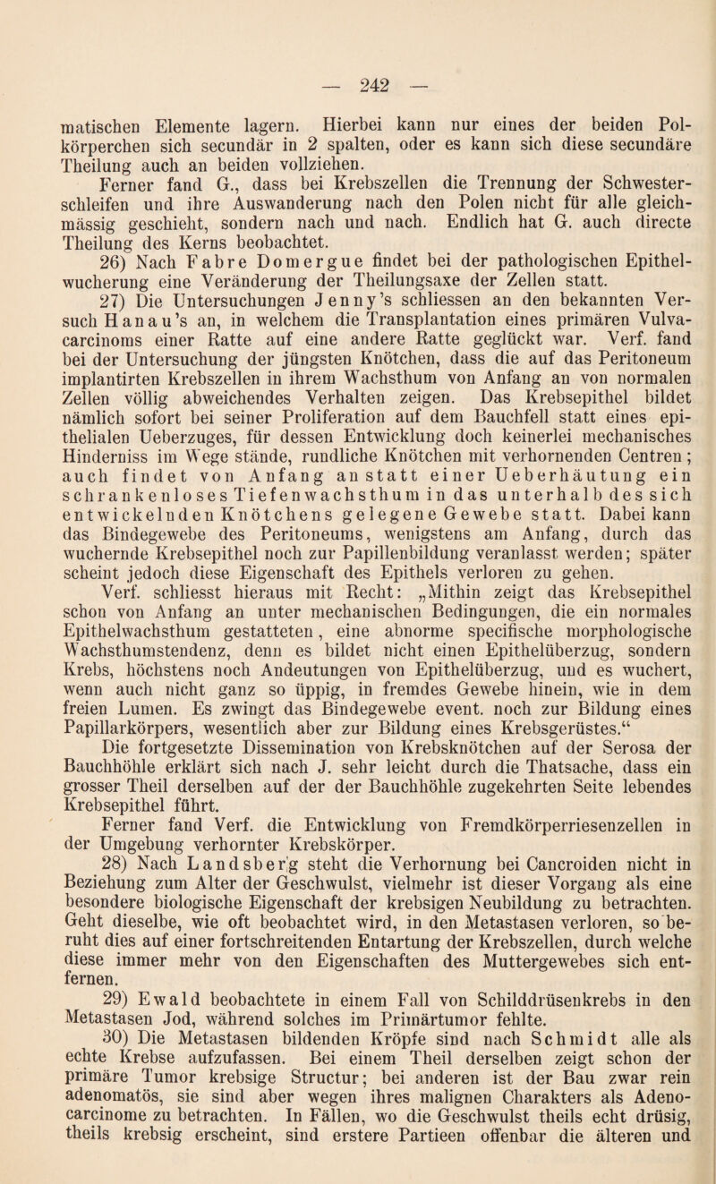 raatischen Elemente lagern. Hierbei kann nur eines der beiden Pol¬ körperchen sich secundär in 2 spalten, oder es kann sich diese secundäre Theilung auch an beiden vollziehen. Ferner fand G., dass bei Krebszellen die Trennung der Schwester¬ schleifen und ihre Auswanderung nach den Polen nicht für alle gleich- massig geschieht, sondern nach und nach. Endlich hat G. auch directe Theilung des Kerns beobachtet. 26) Nach Fahre Domergue findet bei der pathologischen Epithel¬ wucherung eine Veränderung der Theilungsaxe der Zellen statt. 27) Die Untersuchungen Jenny’s schliessen an den bekannten Ver¬ such Han au’s an, in welchem die Transplantation eines primären Vulva- carcinoms einer Ratte auf eine andere Ratte geglückt war. Verf. fand bei der Untersuchung der jüngsten Knötchen, dass die auf das Peritoneum implantirten Krebszellen in ihrem Wachsthum von Anfang an von normalen Zellen völlig abweichendes Verhalten zeigen. Das Krebsepithel bildet nämlich sofort bei seiner Proliferation auf dem Bauchfell statt eines epi¬ thelialen Ueberzuges, für dessen Entwicklung doch keinerlei mechanisches Hinderniss im Wege stände, rundliche Knötchen mit verhornenden Centren; auch findet von Anfang anstatt einer Ueberhäutung ein schrankenlosesTiefenwachsthum in das unterhalb des sich entwickelnden Knötchens gelegene Gewebe statt. Dabei kann das Bindegewebe des Peritoneums, wenigstens am Anfang, durch das wuchernde Krebsepithel noch zur Papillenbildung veranlasst werden; später scheint jedoch diese Eigenschaft des Epithels verloren zu gehen. Verf. schliesst hieraus mit Recht: „Mithin zeigt das Krebsepithel schon von Anfang an unter mechanischen Bedingungen, die ein normales Epithelwachsthum gestatteten, eine abnorme specifische morphologische Wachsthumstendenz, denn es bildet nicht einen Epithelüberzug, sondern Krebs, höchstens noch Andeutungen von Epithelüberzug, und es wuchert, wenn auch nicht ganz so üppig, in fremdes Gewebe hinein, wie in dem freien Lumen. Es zwingt das Bindegewebe event. noch zur Bildung eines Papillarkörpers, wesentlich aber zur Bildung eines Krebsgerüstes.“ Die fortgesetzte Dissemination von Krebsknötchen auf der Serosa der Bauchhöhle erklärt sich nach J. sehr leicht durch die Thatsache, dass ein grosser Theil derselben auf der der Bauchhöhle zugekehrten Seite lebendes Krebsepithel führt. Ferner fand Verf. die Entwicklung von Fremdkörperriesenzellen in der Umgebung verhornter Krebskörper. 28) Nach Landsber'g steht die Verhornung bei Cancroiden nicht in Beziehung zum Alter der Geschwulst, vielmehr ist dieser Vorgang als eine besondere biologische Eigenschaft der krebsigen Neubildung zu betrachten. Geht dieselbe, wie oft beobachtet wird, in den Metastasen verloren, so be¬ ruht dies auf einer fortschreitenden Entartung der Krebszellen, durch welche diese immer mehr von den Eigenschaften des Muttergewebes sich ent¬ fernen. 29) Ewald beobachtete in einem Fall von Schilddrüsenkrebs in den Metastasen Jod, während solches im Primärtumor fehlte. 30) Die Metastasen bildenden Kröpfe sind nach Schmidt alle als echte Krebse aufzufassen. Bei einem Theil derselben zeigt schon der primäre Tumor krebsige Structur; bei anderen ist der Bau zwar rein adenomatös, sie sind aber wegen ihres malignen Charakters als Adeno- carcinome zu betrachten. In Fällen, wo die Geschwulst theils echt drüsig, theils krebsig erscheint, sind erstere Partieen offenbar die älteren und