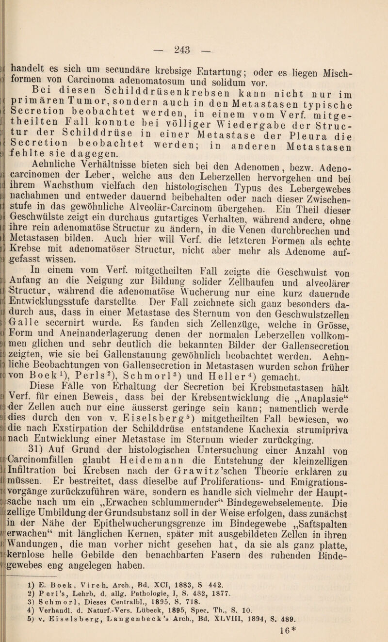 handelt es sich um secundäre krebsige Entartung; oder es liegen Misch- lormen von Carcinoma adenomatosum und solidum vor. Bei diesen Schilddrüsenkrebsen kann nicht nur im primären Tumor sondern auch in den Metastasen typische Seeretion beobachtet werden, in einem vomVerf. mitge- theilten Fall konnte bei völliger Wiedergabe der Struc- tur der Schilddrüse in einer Metastase der Pleura die ?ebeobachtet werden; in anderen Metastasen iehlte sie dagegen. Aehnliche Verhältnisse bieten sich bei den Adenomen, bezw. Adeno- carcinomen der Lebei, welche aus den Leberzellen hervorgehen und bei ihrem Wachsthum vielfach den histologischen Typus des Lebergewebes nachahmen und entweder dauernd beibehalten oder nach dieser Zwischen- 4 stufe in das gewöhnliche Alveolär-Carcinom übergehen. Ein Theil dieser H Geschwülste zeigt ein durchaus gutartiges Verhalten, während andere ohne ff lhre rem adenomatöse Structur zu ändern, in die Venen durchbrechen und !| Metastasen bilden. Auch hier will Verf. die letzteren Formen als echte if Krebse mit adenomatöser Structur, nicht aber mehr als Adenome auf- i gefasst wissen. In einem vom Verf. mitgetheilten Fall zeigte die Geschwulst von n Anfang an die Neigung zur Bildung solider Zellhaufen und alveolärer ff Structur, während die adenomatöse Wucherung nur eine kurz dauernde Pl Entwicklungsstufe darstellte Der Fall zeichnete sich ganz besonders da- j durch aus, dass in einer Metastase des Sternum von den Geschwulstzellen | Galle secernirt wurde. Es fanden sich Zellenzüge, weiche in Grösse, | Form und Aneinanderlagerung denen der normalen Leberzeilen vollkom- Nj men glichen und sehr deutlich die bekannten Bilder der Gallensecretion ff zeigten, wie sie bei Gallenstauung gewöhnlich beobachtet werden. Aehn¬ liche Beobachtungen von Gallensecretion in Metastasen wurden schon früher von Boek1), Perls2), Schmorl3) und Heller4) gemacht. Diese Fälle von Erhaltung der Secretion bei Krebsmetastasen hält Verf. für einen Beweis, dass bei der Krebsentwicklung die „Anaplasie“ : der Zellen auch nur eine äusserst geringe sein kann; namentlich werde [ dies durch den von v. Eiseisberg5) mitgetheilten Fall bewiesen, wo die nach Exstirpation der Schilddrüse entstandene Kachexia strumipriva h nach Entwicklung einer Metastase im Sternum wieder zurückging. 31) Auf Grund der histologischen Untersuchung einer Anzahl von ::iCarcinomfällen glaubt Heidemann die Entstehung der kleinzelligen ii Infiltration bei Krebsen nach der Grawitz’schen Theorie erklären zu müssen. Er bestreitet, dass dieselbe auf Proliferations- und Emigrations- P Vorgänge zurückzuführen wäre, sondern es handle sich vielmehr der Haupt¬ sache nach um ein „Erwachen schlummernder“ Bindegewebselemente. Die zellige Umbildung der Grundsubstanz soll in der Weise erfolgen, dass zunächst in der Nähe der Epithelwucherungsgrenze im Bindegewebe „Saftspalten erwachen“ mit länglichen Kernen, später mit ausgebildeten Zellen in ihren Wandungen, die man vorher nicht gesehen hat, da sie als ganz platte, kernlose helle Gebilde den benachbarten Fasern des ruhenden Binde¬ gewebes eng angelegen haben. D 2) 3) 4) 5) E. Boek, Virch. Arch., Bd. XCI, 1883, S 442. I, S. s. 482, 718. 1877. Perl’s, Lehrb. d. allg. Pathologie, Schmorl, Dieses Centralbl., 1895, Verhandl. d. Naturf.-Vers. Lübeck, 1895, Spec. Th., S. 10. v. Eiseisberg, Langenbeck’s Arch., Bd. XLVIII, 1894, S. 489. 16*