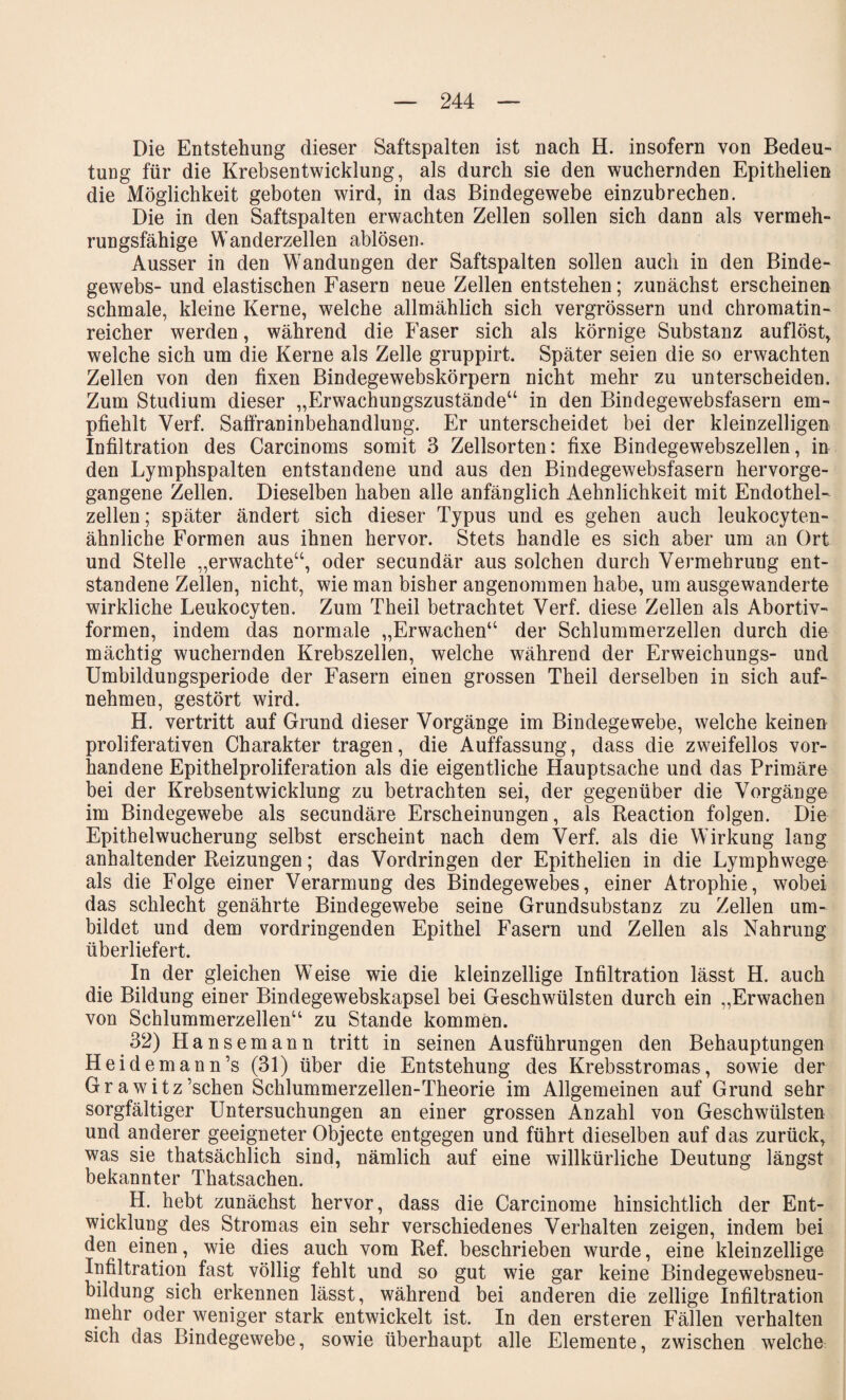 Die Entstehung dieser Saftspalten ist nach H. insofern von Bedeu¬ tung für die Krebsentwicklung, als durch sie den wuchernden Epithelien die Möglichkeit geboten wird, in das Bindegewebe einzubrechen. Die in den Saftspalten erwachten Zellen sollen sich dann als vermeh¬ rungsfähige Wanderzellen ablösen. Ausser in den Wandungen der Saftspalten sollen auch in den Binde¬ gewebs- und elastischen Fasern neue Zellen entstehen; zunächst erscheinen schmale, kleine Kerne, welche allmählich sich vergrössern und chromatin- reicher werden, während die Faser sich als körnige Substanz auflöst, welche sich um die Kerne als Zelle gruppirt. Später seien die so erwachten Zellen von den fixen Bindegewebskörpern nicht mehr zu unterscheiden. Zum Studium dieser „Erwachungszustände“ in den Bindegewebsfasern em¬ pfiehlt Verf. Safiraninbehandlung. Er unterscheidet bei der kleinzelligen Infiltration des Carcinoms somit 3 Zellsorten: fixe Bindegewebszellen, in den Lymphspalten entstandene und aus den Bindegewebsfasern hervorge¬ gangene Zellen. Dieselben haben alle anfänglich Aehnlichkeit mit Endothel¬ zellen ; später ändert sich dieser Typus und es gehen auch leukocyten- ähnliche Formen aus ihnen hervor. Stets handle es sich aber um an Ort und Stelle „erwachte“, oder secundär aus solchen durch Vermehrung ent¬ standene Zellen, nicht, wie man bisher angenommen habe, um ausgewanderte wirkliche Leukocyten. Zum Theil betrachtet Verf. diese Zellen als Abortiv¬ formen, indem das normale „Erwachen“ der Schlummerzellen durch die mächtig wuchernden Krebszellen, welche während der Erweichungs- und Umbildungsperiode der Fasern einen grossen Theil derselben in sich auf¬ nehmen, gestört wird. H. vertritt auf Grund dieser Vorgänge im Bindegewebe, welche keinen proliferativen Charakter tragen, die Auffassung, dass die zweifellos vor¬ handene Epithelproliferation als die eigentliche Hauptsache und das Primäre bei der Krebsentwicklung zu betrachten sei, der gegenüber die Vorgänge im Bindegewebe als secundäre Erscheinungen, als Reaction folgen. Die Epithelwucherung selbst erscheint nach dem Verf. als die Wirkung lang anhaltender Reizungen; das Vordringen der Epithelien in die Lymphwege als die Folge einer Verarmung des Bindegewebes, einer Atrophie, wobei das schlecht genährte Bindegewebe seine Grundsubstanz zu Zellen um¬ bildet und dem vordringenden Epithel Fasern und Zellen als Nahrung überliefert. In der gleichen Weise wie die kleinzellige Infiltration lässt H. auch die Bildung einer Bindegewebskapsel bei Geschwülsten durch ein „Erwachen von Schlummerzellen“ zu Stande kommen. 32) Hansemann tritt in seinen Ausführungen den Behauptungen Heid emann’s (31) über die Entstehung des Krebsstromas, sowie der Grawitz’schen Schlummerzellen-Theorie im Allgemeinen auf Grund sehr sorgfältiger Untersuchungen an einer grossen Anzahl von Geschwülsten und anderer geeigneter Objecte entgegen und führt dieselben auf das zurück, was sie thatsächlich sind, nämlich auf eine willkürliche Deutung längst bekannter Thatsachen. H. hebt zunächst hervor, dass die Carcinome hinsichtlich der Ent¬ wicklung des Stromas ein sehr verschiedenes Verhalten zeigen, indem bei den einen, wie dies auch vom Ref. beschrieben wurde, eine kleinzellige Infiltration fast völlig fehlt und so gut wie gar keine Bindegewebsneu¬ bildung sich erkennen lässt, während bei anderen die zellige Infiltration mehr oder weniger stark entwickelt ist. In den ersteren Fällen verhalten sich das Bindegewebe, sowie überhaupt alle Elemente, zwischen welche