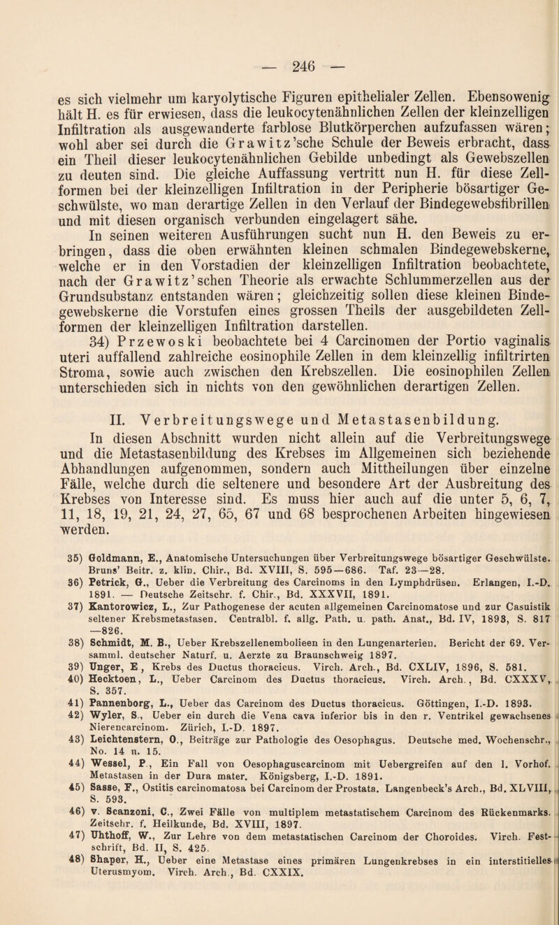 es sich vielmehr um karyolytische Figuren epithelialer Zellen. Ebensowenig hält H. es für erwiesen, dass die leukocytenähnlichen Zellen der kleinzelligen Infiltration als ausgewanderte farblose Blutkörperchen aufzufassen wären; wohl aber sei durch die G r a w i t z ’sche Schule der Beweis erbracht, dass ein Theil dieser leukocytenähnlichen Gebilde unbedingt als Gewebszellen zu deuten sind. Die gleiche Auffassung vertritt nun H. für diese Zell¬ formen bei der kleinzelligen Infiltration in der Peripherie bösartiger Ge¬ schwülste, wo man derartige Zellen in den Verlauf der Bindegewebsfibrillen und mit diesen organisch verbunden eingelagert sähe. In seinen weiteren Ausführungen sucht nun H. den Beweis zu er¬ bringen, dass die oben erwähnten kleinen schmalen Bindegewebskerne, welche er in den Vorstadien der kleinzelligen Infiltration beobachtete, nach der Grawitz’sehen Theorie als erwachte Schlummerzellen aus der Grundsubstanz entstanden wären; gleichzeitig sollen diese kleinen Binde- gewebskerne die Vorstufen eines grossen Theils der ausgebildeten Zell¬ formen der kleinzelligen Infiltration darstellen. 34) Przewoski beobachtete bei 4 Carcinomen der Portio vaginalis uteri auffallend zahlreiche eosinophile Zellen in dem kleinzellig infiltrirten Stroma, sowie auch zwischen den Krebszellen. Die eosinophilen Zellen unterschieden sich in nichts von den gewöhnlichen derartigen Zellen. II. Verbreitungswege und Metastasenbildung. In diesen Abschnitt wurden nicht allein auf die Verbreitungswege und die Metastasenbildung des Krebses im Allgemeinen sich beziehende Abhandlungen aufgenommen, sondern auch Mittheilungen über einzelne Fälle, welche durch die seltenere und besondere Art der Ausbreitung des Krebses von Interesse sind. Es muss hier auch auf die unter 5, 6, 7, 11, 18, 19, 21, 24, 27, 65, 67 und 68 besprochenen Arbeiten hingewiesen werden. 35) Goldmann, E., Anatomische Untersuchungen über Verbreitungswege bösartiger Geschwülste. Bruns’ Beitr. z. klin. Chir., Bd. XVIII, S. 595 — 686. Taf. 23—28. 36) Petrick, G., Ueber die Verbreitung des Carcinoms in den Lymphdrüsen. Erlangen, I.-D. 1891. — Deutsche Zeitschr. f. Chir., Bd. XXXVII, 1891. 37) Kantorowicz, L., Zur Pathogenese der acuten allgemeinen Carcinomatose und zur Casuistik seltener Krebsmetastasen. Centralbl. f, allg. Path. u. path. Anat., Bd. IV, 1893, S. 817 —826. 38) Schmidt, M. B., Ueber Krebszellenembolieen in den Lungenarterien. Bericht der 69. Ver- samml. deutscher Naturf. u. Aerzte zu Braunschweig 1897. 39) Unger, E , Krebs des Ductus thoracicus. Virch. Arch., Bd. CXLIV, 1896, S. 581. 40) Hecktoen, L., Ueber Carcinom des Ductus thoracicus. Virch. Arch., Bd. CXXXV, S. 357. 41) Pannenborg, L., Ueber das Carcinom des Ductus thoracicus. Göttingen, I.-D. 1893. 42) Wyler, S., Ueber ein durch die Vena cava inferior bis in den r. Ventrikel gewachsenes Nierencarcinom. Zürich, I.-D. 1897. 43) Leichtenstern, 0., Beiträge zur Pathologie des Oesophagus. Deutsche med. Wochenschr., No. 14 u. 15. 44) Wessel, P., Ein Fall von Oesophaguscarcinom mit Uebergreifen auf den 1. Vorhof. Metastasen in der Dura mater. Königsberg, I.-D. 1891. 45) Sasse, F., Ostitis carcinomatosa bei Carcinom der Prostata. Langenbeck’s Arch., Bd. XL VIII, S. 593. 46) v. Scanzoni, C., Zwei Fälle von multiplem metastatischem Carcinom des Rückenmarks. Zeitschr. f. Heilkunde, Bd. XVIII, 1897. 47) Uhthoff, W., Zur Lehre von dem metastatischen Carcinom der Choroides. Virch. Fest¬ schrift, Bd. II, S. 425. 48) Shaper, H., Ueber eine Metastase eines primären Lungenkrebses in ein interstitiellesij Uterusmyom. Virch. Arch., Bd. CXXIX.