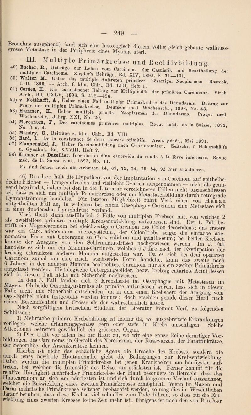 uST VÖlMg gebate WaUnUS8' III. Mul tiple Primärkrebse und Recidivbildun g. 49> mnlH^nEr B-eitr®Se ™ ,Le,hre Tom Carcinom. Zur Casuistik uud Beurtheilung der multiplen Carcinome. Zieglers Beiträge, Bd. XIV 1893 S 71 131 5°) Walter Daher das multiple Auffre’ten primie^bdsartig^Ne'opiasmeu. Rostock, Kn l; D' 1S9J- — Arch- f kh«- Chir., Bd. LIII, Heft 1. ’ M“ltiplid,ät d» «»»*“ Carcinome. Virch. 52) u-',iüepr faU mult,'Pler Primärkrebse des Dünndarms. Beitrag zur Ftage der multiplen Pr.markrebse. Deutsche med. Wochenschr., 1896, No. 43. )waTer\H*’iyeber.rIi;Ple primäre Neoplasmen des Dünndarms. Prager med. Wochenschr., Jahrg. XXI, No. 20. 8 54) Mercanton, F , Des carcinomes primaires multiples. Revue m6d. de la Suisse, 1892, 55) Mandry, G., Beiträge z. klin. Chir., Bd. VIII. L ’ -D,e la coexistance de deux cancers primitifs, Arch. gener., Mai 1891 57) Pfannenstiel J üeber Carcinombildung nach Ovariotomieen. Zeitschr. f. Geburtshülfe u. Gynakol., Bd. XXVIII, tieft 2. 58) Kummer et Ducellier, Inoculation d’un cancroide du coude ä la levre inferieure Revue med. de la Suisse rom., 1893, No. 11. Es sind ferner noch die Arbeiten 14, 69, 73, 74, 75, 84, 93 hier anzuführen. A t 4g Pacher halt die Hypothese yon der Implantation von Carcinom auf epithelbe¬ deckte Tlachen — Lungenalveolen und vielleicht Ovarien ausgenommen — nicht als genü¬ gend begründet, indem bei den m der Literatur verzeichneten Fällen nicht auszuschliessen sei, dass es sich um multiple Primärkrebse oder um Metastasenbildung durch retrograde Lymphstromung handelte. Für letztere Möglichkeit führt Verf. einen von Hanau mitgetheilten hall an m welchem bei einem Oesophagus-Carcinom eine Metastase sich m einer duodenalen Lymphdrüse vorfand. . Verf. theilt dann ausführlich 3 Fälle von multiplen Krebsen mit, von welchen 2 :zweifellose primäre multiple Krebsentwicklung aufzufassen sind. Der 1. Fall be¬ trifft ein Magencarcinom bei gleichzeitigem Carcinom des Colon descendens; das erstere war ein Care, adenomatös, microcysticum, der Colonkrebs zeigte die einfache ade¬ nomatöse Form mit Uebergang zu Care, solidum und gelatinosum; bei beiden Krebsen konnte der Ausgang von den Schleimhautdrüsen nachgewiesen werden. Im 2. Fall handelte es sich um ein Mamma-Carcinom, welches 6 Jahre nach der Exstirpation der krebsig erkrankten anderen Mamma aufgetreten war. Da es sich bei dem operirten Carcinom zumal um eine rasch wachsende Form handelte, kann das zweite nach 6 Jahren in der anderen Mamma beobachtete Carcinom nur als ein zweiter Primärkrebs aufgefasst werden. Histologische üebergangsbilder, bezw. krebsig entartete Acini liessen sich m diesem Fall nicht mit Sicherheit nachweisen. In dem 3. Fall fanden sich 2 Krebsherde im Oesophagus mit Metastasen im ;] Magen. Ob beide Oesophaguskrebse als primäre aufzufassen wären, liess sich in diesem f Falle nicht mit Sicherheit entscheiden, da in dem einen Krebsherd der Ausgang vom : Oes.-Epithel nicht festgestellt werden konnte; doch erschien gerade dieser Herd nach i seiner Beschaffenheit und Grösse als der wahrscheinlich ältere. Nach sorgfältigem kritischem Studium der Literatur kommt Verf. zu folgenden j Schlüssen: 1) Mehrfache primäre Krebsbildung ist häufig da, wo ausgebreitete Erkrankungen : vorliegen, welche erfahrungsgemäss gern oder stets in Krebs Umschlägen. Solche Affectionen betreffen gewöhnlich ein grösseres Organ. 2) Dies trifft vor allem bei der Haut zu, wo wir eine ganze Leihe derartiger Vor- I Bildungen des Carcinoms in Gestalt des Xeroderma, der Eusswarzen, der Paraffinkrätze, i der Seborrhöe, der Arsenkeratose kennen. Hierbei ist nicht das schädliche Agens die Ursache des Krebses, sondern die durch jenes bewirkte Hautanomalie giebt die Bedingungen zur Krebsentwicklung. Daher werden die multiplen Primärkrebse bei jenen Krankheiten am häufigsten auf- treten, bei welchen die Intensität des Keizes am stärksten ist. Ferner kommt für die : relative Häufigkeit mehrfacher Primärkrebse der Haut besonders in Betracht, dass das j Hautcarcinom an sich am häufigsten ist und sich durch langsamen Verlauf auszeichnet, ; welcher die Entwicklung eines zweiten Primärkrebses ermöglicht. Wenn im Magen und Darm mehrfache Primärkrebse seltener beobachtet werden, so mag dies im Wesentlichen darauf beruhen, dass diese Krebse viel schneller zum Tode führen, so dass für die Ent¬ wicklung eines zweiten Krebses keine Zeit mehr ist; übrigens ist nach den von Bücher