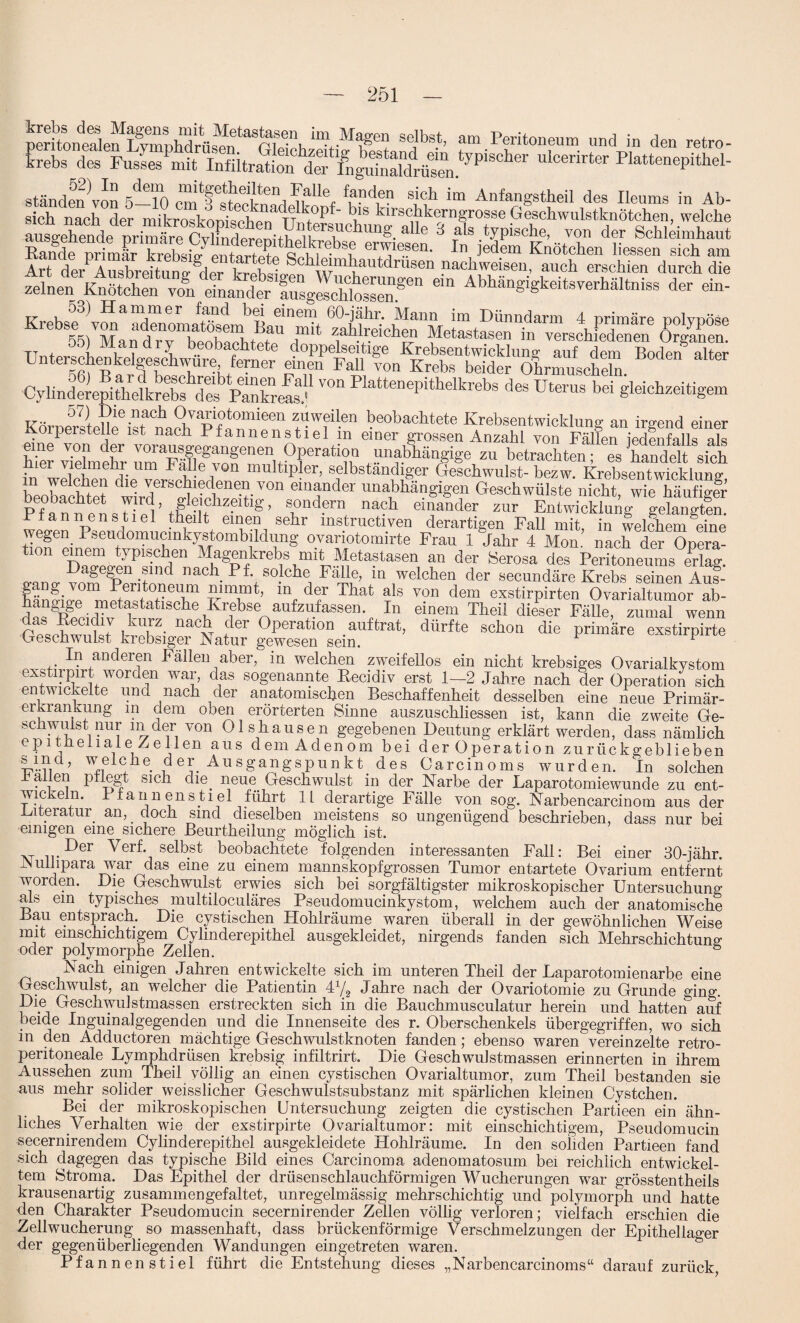 peritoifeden^I^mphdrüsen^ririphSeJbs-’ am Peritoneum und in den retro- krebs des Fusses mit Infiltration der Ingufnaldrät?n.tyP1SCller lÜcenrter Plattcnepithel- ständen TOn 5-10 cmltfeekn^ Tif‘®f u^,®? 4?1 ™ Anfangstheil des Ileums in Ab¬ sich nach der mikroskopischen uÄVhuVaU?VK°tf .Ge*chwulstl“öt«h™. ,welclle ausgehende nrimäro OvlmrWn™Fn u uCÜ 11 6 als ^P18^, von der Schleimhaut Balle primär kreW'e™*?ea- In jed.em Knötchen Hessen sich am Art der Ausbreitun Jdpr kreboio- ®'ml'autdrusen nachweisen, auch erschien durch die - Abhängigkeitsverhältniss der ein- °o) Hammer fand bei einem 60-jähr. Mann im Dünndarm 4 primäre polvoöse 0155)VMandTyTeoStetT d““ fG6*011®? Metastasen in verschiedenen (Srgahn. tt i lanary beobachtete doppelseitige Krebsentwickluna; auf dem Boden alfpr Unterschenkeigeschwure ferner einen Fall von Krebs beider Ohrmuscheln. Cylinderepithelkrebs dfsVlXeas.’ '°n PlatteneP,thelkrebs des Uterus bei gleichzeitigem Körp^teuhst^ä^f^^1 Vf-® beobacbtete Krebsentwicklung an irgend einer ■oipersteile ist nach Pfannenstiel m einer grossen Anzahl von Fällen iedenfalls als hie? 'dehnehr iimTlfl?v^gene\()?0rati?f ,^abhängige zu betrachten; es handelt sich m F m 7 multipler, selbständiger Geschwulst- bezw. KrebsentWicklung beobachtet wh^T^hvon elnander unabhängigen Geschwülste nicht, wie häufigfr Pf an n et sHpI’g’ na?h einander zur Entwicklung gelangten. E f an nen stiel theilt einen sehr mstructiven derartigen Fall mit, in welchem eine wegen Pseudomucinkystombildung ovariotomirte Frau 1 Jahr 4 Mon. nach der Opera- 11 TW1 typis.c^,en Magenkrebs mit Metastasen an der Serosa des Peritoneums erlag, agegen sind nach Pf. solche Fälle, in welchen der secundäre Krebs seinen Aus- g gjom Peritoneum nimmt, m der That als von dem exstirpirten Ovarialtumor ab- d^^pfoulA Tfcatlsche,Kr1ebsenaufzufassen In einem Theil dieser Fälle, zumal wenn da& ßecidiv kurz nach der Operation auf trat, dürfte schon die primäre exstirpirte Geschwulst krebsiger Natur gewesen sein. F In anderen Fällen aber, in welchen zweifellos ein nicht krebsiges Ovarialkystom exstirpirt worden war, das sogenannte Recidiv erst 1—2 Jahre nach der Operation sich entwickelte und nach der anatomischen Beschaffenheit desselben eine neue Primär¬ erkrankung m dem oben erörterten Sinne auszuschliessen ist, kann die zweite Ge¬ schwulst nur m der von Olshausen gegebenen Deutung erklärt werden, dass nämlich epitneiiaie Zellen aus dem Adenom bei der Operation zurückgeblieben n°he. deI. Ausgangspunkt des Carcinoms wurden. In solchen hallen pflegt sich dm neue Geschwulst in der Narbe der Laparotomiewunde zu ent¬ wickeln.^ Pfannen stiel führt 1L derartige Fälle von sog. Narbencarcinom aus der .Literatur an, doch sind caeselben meistens so ungenügend beschrieben, dass nur bei einigen eine sichere Beurtheilung möglich ist. Per Merf. selbst beobachtete folgenden interessanten Fall: Bei einer 30-jähr. Auliipara war das eine zu einem mannskopfgrossen Tumor entartete Ovarium entfernt worden. Die Geschwulst erwies sich bei sorgfältigster mikroskopischer Untersuchung als ein typisches multiloculäres Pseudomucinkystom, welchem auch der anatomische Bau entsprach. Die cystischen Hohiräume waren überall in der gewöhnlichen Weise mit einschichtigem Cylinderepithel ausgekleidet, nirgends fanden sich Mehrschichtune: oder polymorphe Zellen. & Nach einigen Jahren entwickelte sich im unteren Theil der Laparotomienarbe eine Geschwulst, an welcher die Patientin 4x/2 Jahre nach der Ovariotomie zu Grunde mng. Die Geschwulstmassen erstreckten sich in die Bauchmusculatur herein und hatterT auf beide Inguinalgegenden und die Innenseite des r. Oberschenkels übergegriffen, wo sich in den Adductoren mächtige Geschwulstknoten fanden; ebenso waren vereinzelte retro- peritoneale Lymphdrüsen krebsig infiltrirt. Die Geschwulstmassen erinnerten in ihrem Aussehen zum Theil völlig an einen cystischen Ovarialtumor, zum Theil bestanden sie aus mehr solider weisslicher Geschwulstsubstanz mit spärlichen kleinen Cystchen. Bei der mikroskopischen Untersuchung zeigten die cystischen Partieen ein ähn¬ liches Verhalten wie der exstirpirte Ovarialtumor: mit einschichtigem, Pseudomucin secernirendem Cylinderepithel ausgekleidete Hohiräume. In den soliden Partieen fand sich dagegen das typische Bild eines Carcinoma adenomatosum bei reichlich entwickel¬ tem Stroma. Das Epithel der drüsenschlauchförmigen Wucherungen war grösstentheils krausenartig zusammengefaltet, unregelmässig mehrschichtig und polymorph und hatte den Charakter Pseudomucin secernirender Zellen völlig verloren; vielfach erschien die Zellwucherung so massenhaft, dass brückenförmige Verschmelzungen der Epithellager der gegenüberliegenden Wandungen eingetreten waren. Pfannenstiel führt die Entstehung dieses „Narbencarcinoms“ darauf zurück,