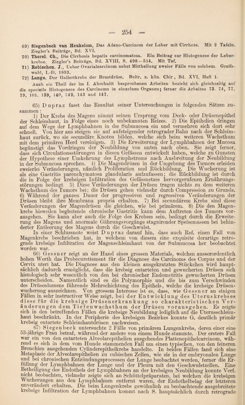 69) Siegenbeck van Heukelom, Das Adeno-Carcinom der Leber mit Cirrhose. Mit 2 Tafeln- Ziegler’s Beiträge, Bd. XVI. 70) Thorei, Ch., Die Cirrhosis hepatis carcinomatosa. Ein Beitrag zur Histogenese der Leber¬ krebse. Ziegler’s Beiträge, Bd. XVIII, S. 498 — 514. Mit Taf. 71) Robischon, J., lieber Ovarialcarcinom nebst Mittheilung zweier Fälle von solchem. Greifs¬ wald, I.-D. 1893. 72) Lange, Der Gallertkrebs der Brustdrüse. Beitr. z. klin. Chir , Bd. XVI, Heft 1. Auch ein Theil der im I. Abschnitt besprochenen Arbeiten bezieht sich gleichzeitig auf die specielle Histogenese des Carcinoms in einzelnen Organen; ferner die Arbeiten 73, 74, 77, 79, 101, 139, 140, 142, 143 und 147. 65) Dupraz fasst das Resultat seiner Untersuchungen in folgenden Sätzen zu¬ sammen : 1) Der Krebs des Magens nimmt seinen Ursprung vom Deck- oder Drüsenepithel der Schleimhaut, in Folge eines noch unbekannten Reizes. 2) Die Epithelien dringen auf dem Wege der Lymphbahnen in die Submucosa ein und vermehren sich dort sehr schnell. Von hier aus steigen sie auf auf steigen der retrograder Bahn nach der Schleim¬ haut zurück, wo sie secundäre Knoten bilden, welche sich beim weiteren Wachsthum mit dem primären Herd vereinigen. 3) Die Erweiterung der Lymphbahnen der Mucosa begünstigt das Vordringen der Neubildung von unten nach oben. Sie zeigt ferner, dass sich CirculationsstÖrungen in diesen Gefässen entwickelt haben, welche zu Gunsten der Hypothese einer Umkehrung des Lymphstroms nach Ausbreitung der Neubildung in der Submucosa sprechen. 4) Die Magendrüsen in der Umgebung des Tumors erleiden zweierlei Veränderungen, nämlich Proliferation und Rückbildung. Die Wucherung ist als eine Gastritis parenchymatosa glandularis aufzufassen; die Rückbildung ist durch die in Folge der krebsigen Infiltration des Gefässnetzes hervorgerufenen Ernährungs¬ störungen bedingt. 5) Diese Veränderungen der Drüsen tragen nichts zu dem weiteren Wachsthum des Tumors bei; die Drüsen gehen vielmehr durch Compression zu Grunde. 6) Während der ganzen Dauer der progressiven und regressiven Veränderungen der Drüsen bleibt ihre Membrana propria erhalten. 7) Bei secundärem Krebs sind diese Veränderungen der Magendrüsen die gleichen, wie bei primärem. 8) Die den Magen¬ krebs bisweilen begleitende chronische Gastritis kann dem Auftreten des Tumors vor¬ ausgehen. Sie kann aber auch die Folge des Krebses sein, bedingt durch die Erweite¬ rung des Magens und anormale Gährungsvorgänge stagnirender Speisemassen bei behin¬ derter Entleerung des Magens durch die Geschwulst. In einer Schlussnote weist Dupraz darauf hin, dass auch Ref. einen Fall von Magenkrebs beschrieben hat, in welchem von diesem eine exquisite derartige retro¬ grade krebsige Infiltration der Magenschleimhaut von der Submucosa her beobachtet worden war. 66) Gessner zeigt an der Hand eines grossen Materials, welchen ausserordentlich hohen Werth das Probecurettement für die Diagnose des Carcinoms des Corpus und der Cervix uteri hat. Die Diagnose aus den kleinen ausgekratzten Stückchen wird haupt¬ sächlich dadurch ermöglicht, dass die krebsig entarteten und gewucherten Drüsen sich histologisch sehr wesentlich von den bei chronischer Endometritis gewucherten Drüsen unterscheiden. Namentlich sind es die Polymorphie und die bis zum Verschwinden des Drüsenlumens führende Mehrschichtung des Epithels, welche die krebsige Drüsen¬ wucherung auszeichnen. Von grossem Interesse ist es, dass, wie Gessner an einigen Fällen in sehr instructiver Weise zeigt, bei der Entwicklung des Uteruskrebses diese für die krebsige Drüsenerkrankung so charakteristischen Ver¬ änderungen dem Tiefenwachsthum der Drüsen vorausgehen. Es zeigte sich in den betreffenden Fällen die krebsige Neubildung lediglich auf die Uterusschleim¬ haut beschränkt. In der Peripherie des krebsigen Bezirkes konnte G. deutlich primär krebsig entartete Schleimhautdrüsen nachweisen. 67) Siegenbeck untersuchte 2 Fälle von primärem Lungenkrebs, deren einer eine 53-jährige Frau betraf, während der andere von einem Hunde stammte. Der erstere Fall war ein von den entarteten Alveolarepithelien ausgehendes Plattenepithelcarcinom, wäh¬ rend es sich in dem vom Hunde stammenden Fall um einen typischen, von den feineren Bronchien ausgehenden Cylinderepithelkrebs handelte. In beiden Fällen fand sich eine Metaplasie der Alveolarepithelien zu cubischen Zellen, wie sie in der embryonalen Lunge und bei chronischen Entzündungsprocessen der Lunge beobachtet werden, ferner die Er¬ füllung der Lymphbahnen der Lunge und der Pleura mit den Geschwulstzellen. Eine Betheiligung des Endothels der Lymphbahnen an der krebsigen Neubildung konnte Verf. nicht beobachten, vielmehr zeigte sich an Schüttelpräparaten, bei welchen die krebsigen Wucherungen aus den Lymphbahnen entfernt waren, der Endothelbelag der letzteren unverändert erhalten. Die beim Lungenkrebs gewöhnlich zu beobachtende ausgebreitete krebsige Infiltration der Lymphbahnen kommt nach S. hauptsächlich durch retrograde