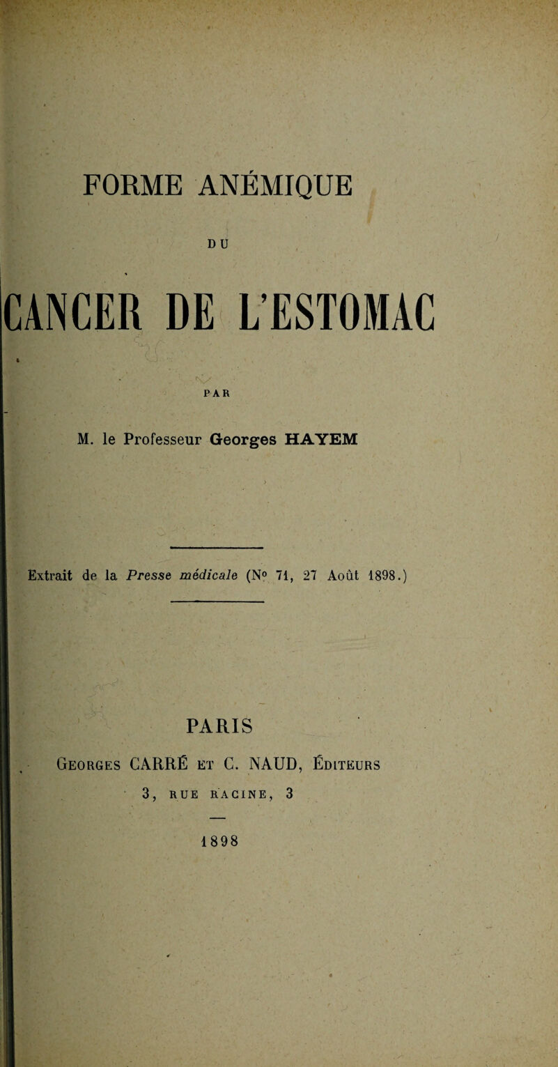 FORME ANÉMIQUE D U CANCER DE L’ESTOMAC N/ PAR M. le Professeur Georges HAYEM Extrait de la Presse médicale (N° 71, 27 Août 1898.) PARIS Georges CARRÉ et C. NAUD, Éditeurs