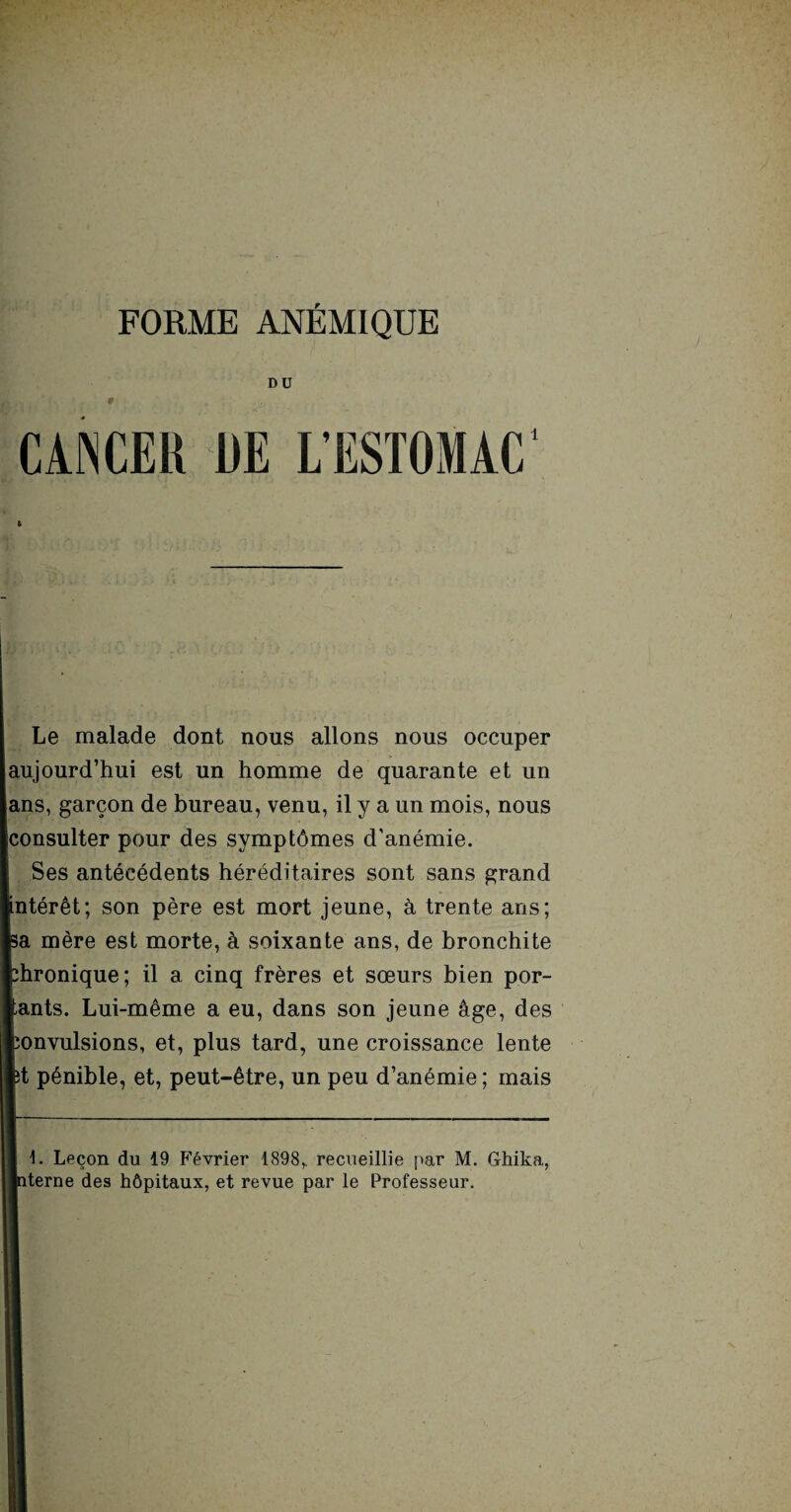 DU CANCER RE L'ESTOMAC' Le malade dont nous allons nous occuper aujourd’hui est un homme de quarante et un ans, garçon de bureau, venu, il y a un mois, nous consulter pour des symptômes d’anémie. Ses antécédents héréditaires sont sans grand ntérêt; son père est mort jeune, à trente ans; a mère est morte, à soixante ans, de bronchite hronique; il a cinq frères et sœurs bien por- ants. Lui-même a eu, dans son jeune âge, des onvulsions, et, plus tard, une croissance lente t pénible, et, peut-être, un peu d’anémie ; mais Leçon du 19 Février 1898,. recueillie par M. Ghika, terne des hôpitaux, et revue par le Professeur.