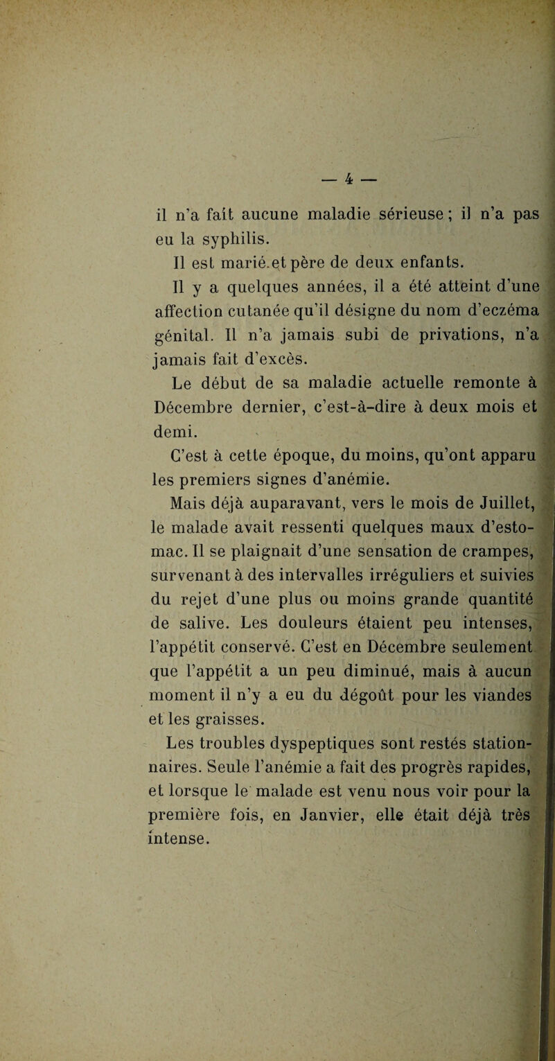 il n’a fait aucune maladie sérieuse ; il n’a pas eu la syphilis. Il est marié.et père de deux enfants. Il y a quelques années, il a été atteint d’une affection cutanée qu’il désigne du nom d’eczéma génital. Il n’a jamais subi de privations, n’a jamais fait d’excès. Le début de sa maladie actuelle remonte à Décembre dernier, c’est-à-dire à deux mois et demi. C’est à cette époque, du moins, qu’ont apparu les premiers signes d’anémie. Mais déjà auparavant, vers le mois de Juillet, le malade avait ressenti quelques maux d’esto¬ mac. Il se plaignait d’une sensation de crampes, survenant à des intervalles irréguliers et suivies du rejet d’une plus ou moins grande quantité de salive. Les douleurs étaient peu intenses, j l’appétit conservé. C’est en Décembre seulement j que l’appétit a un peu diminué, mais à aucun 1 moment il n’y a eu du dégoût pour les viandes I et les graisses. Les troubles dyspeptiques sont restés station¬ naires. Seule l’anémie a fait des progrès rapides, et lorsque le malade est venu nous voir pour la première fois, en Janvier, elle était déjà très intense.