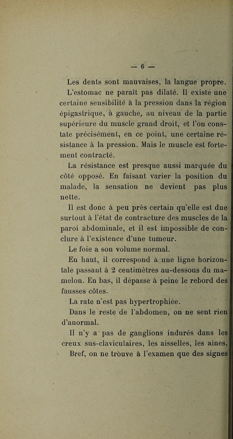 Les dents sont mauvaises, la langue propre. L’estomac ne paraît pas dilaté. Il existe une certaine sensibilité à la pression dans la région épigastrique, à gauche, au niveau de la partie supérieure du muscle grand droit, et l’on cons¬ tate précisément, en ce point, une certaine ré¬ sistance à la pression. Mais le muscle est forte¬ ment contracté. La résistance est presque aussi marquée du côté opposé. En faisant varier la position du malade, la sensation ne devient pas plus nette. Il est donc à peu près certain qu’elle est due surtout à l’état de contracture des muscles de la paroi abdominale, et il est impossible de con¬ clure à l’existence d’une tumeur. Le foie a son volume normal. En haut, il correspond à une ligne horizon¬ tale passant à 2 centimètres au-dessous du ma¬ melon. En bas, il dépasse à peine le rebord des fausses côtes. La rate n’est pas hypertrophiée. Dans le reste de l’abdomen, on ne sent rien d’anormal. Il n’y a pas de ganglions indurés dans les creux sus-claviculaires, les aisselles, les aines. Bref, on ne trouve à l’examen que des signes