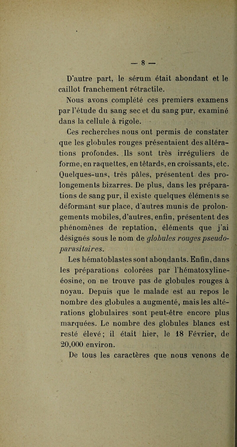 D'autre part, le sérum était abondant et le caillot franchement rétractile. Nous avons complété ces premiers examens par l’étude du sang sec et du sang pur, examiné dans la cellule à rigole. Ces recherches nous ont permis de constater que les globules rouges présentaient des altéra¬ tions profondes. Ils sont très irréguliers de forme, en raquettes, en têtards, en croissants, etc. Quelques-uns, très pâles, présentent des pro¬ longements bizarres. De plus, dans les prépara¬ tions de sang pur, il existe quelques éléments se déformant sur place, d'autres munis de prolon¬ gements mobiles, d’autres, enfin, présentent des phénomènes de reptation, éléments que j’ai désignés sous le nom de globules rouges pseudo¬ parasitaires. Les hématoblastes sont abondants. Enfin, dans les préparations colorées par l’hématoxyline- éosine, on ne trouve pas de globules rouges à noyau. Depuis que le malade est au repos le nombre des globules a augmenté, mais les alté¬ rations globulaires sont peut-être encore plus marquées. Le nombre des globules blancs est resté élevé ; il était hier, le 18 Février, de 20,000 environ. De tous les caractères que nous venons de