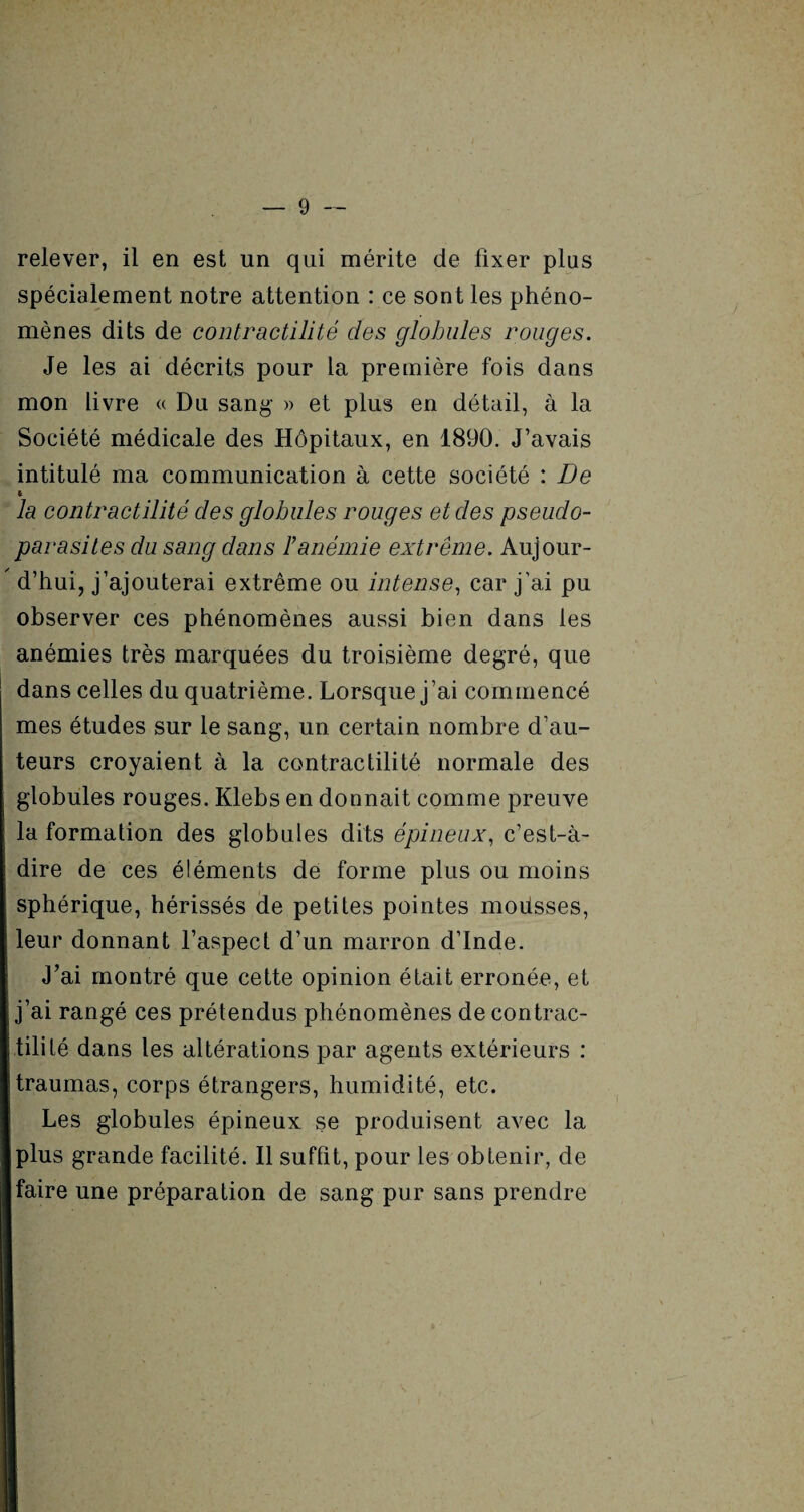 relever, il en est un qui mérite de fixer plus spécialement notre attention : ce sont les phéno¬ mènes dits de contractilité des globules rouges. Je les ai décrits pour la première fois dans mon livre « Du sang- » et plus en détail, à la Société médicale des Hôpitaux, en 1890. J’avais intitulé ma communication à cette société : De t la contractilité des globules rouges et des pseudo¬ parasites du sang dans F anémie extrême. Aujour-  d’hui, j’ajouterai extrême ou intense, car j’ai pu observer ces phénomènes aussi bien dans les anémies très marquées du troisième degré, que dans celles du quatrième. Lorsque j’ai commencé mes études sur le sang, un certain nombre d’au¬ teurs croyaient à la contractilité normale des globules rouges. Klebs en donnait comme preuve la formation des globules dits épineux, c’est-à- dire de ces éléments de forme plus ou moins sphérique, hérissés de petites pointes mousses, leur donnant l’aspect d’un marron d’Inde. J’ai montré que cette opinion était erronée, et j’ai rangé ces prétendus phénomènes de contrac¬ tilité dans les altérations par agents extérieurs : traumas, corps étrangers, humidité, etc. Les globules épineux se produisent avec la plus grande facilité. Il suffit, pour les obtenir, de faire une préparation de sang pur sans prendre