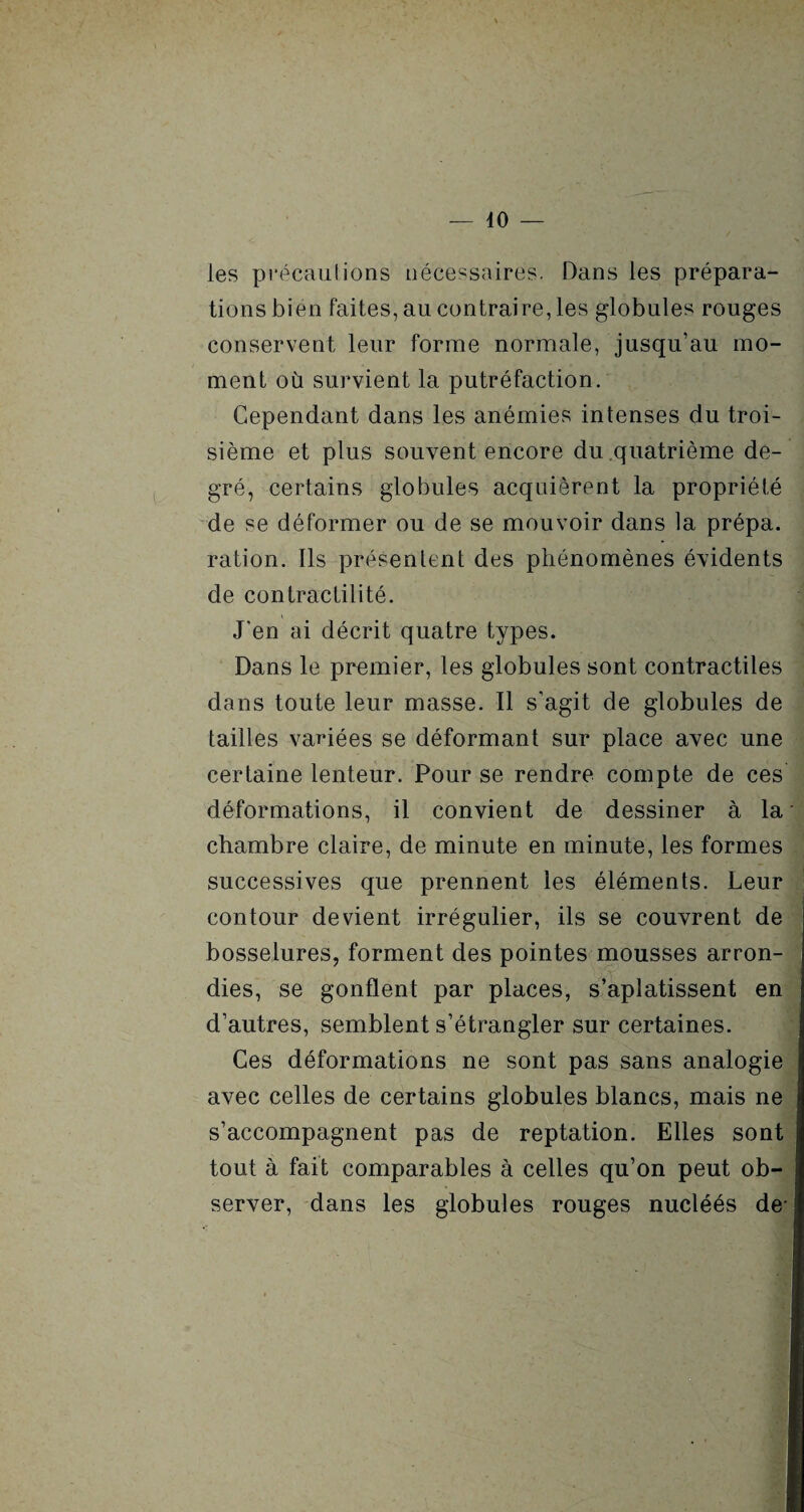 40 — les précautions nécessaires. Dans les prépara¬ tions bien faites, au contraire, les globules rouges conservent leur forme normale, jusqu’au mo¬ ment où survient la putréfaction. Cependant dans les anémies intenses du troi¬ sième et plus souvent encore du .quatrième de¬ gré, certains globules acquièrent la propriété de se déformer ou de se mouvoir dans la prépa. ration. Ils présentent des phénomènes évidents de contractilité. J'en ai décrit quatre types. Dans le premier, les globules sont contractiles dans toute leur masse. Il s’agit de globules de tailles variées se déformant sur place avec une certaine lenteur. Pour se rendre compte de ces déformations, il convient de dessiner à la chambre claire, de minute en minute, les formes successives que prennent les éléments. Leur contour devient irrégulier, ils se couvrent de bosselures, forment des pointes mousses arron¬ dies, se gonflent par places, s’aplatissent en d’autres, semblent s’étrangler sur certaines. Ces déformations ne sont pas sans analogie avec celles de certains globules blancs, mais ne s’accompagnent pas de reptation. Elles sont tout à fait comparables à celles qu’on peut ob¬ server, dans les globules rouges nucléés de-