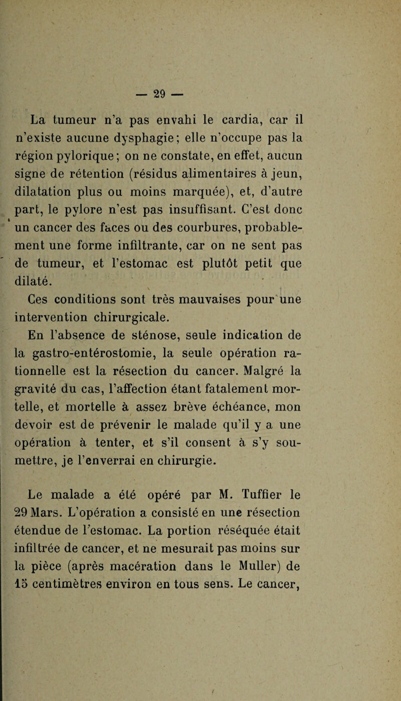 La tumeur n’a pas envahi le cardia, car il n’existe aucune dysphagie; elle n’occupe pas la région pylorique ; on ne constate, en effet, aucun signe de rétention (résidus alimentaires à jeun, dilatation plus ou moins marquée), et, d’autre part, le pylore n’est pas insuffisant. C’est donc un cancer des faces ou des courbures, probable¬ ment une forme infiltrante, car on ne sent pas de tumeur, et l’estomac est plutôt petit que dilaté. Ces conditions sont très mauvaises pour une intervention chirurgicale. En l’absence de sténose, seule indication de la gastro-entérostomie, la seule opération ra¬ tionnelle est la résection du cancer. Malgré la gravité du cas, l’afifection étant fatalement mor¬ telle, et mortelle à assez brève échéance, mon devoir est de prévenir le malade qu’il y a une opération à tenter, et s’il consent à s’y sou¬ mettre, je l’enverrai en chirurgie. Le malade a été opéré par M. Tuffier le 29 Mars. L’opération a consisté en une résection étendue de l'estomac. La portion réséquée était infiltrée de cancer, et ne mesurait pas moins sur la pièce (après macération dans le Muller) de 15 centimètres environ en tous sens. Le cancer,