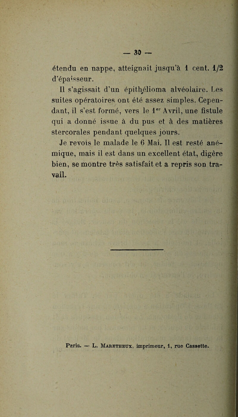 étendu en nappe, atteignait jusqu’à 1 cent. 1/2 d’épaisseur. Il s’agissait d’un épithélioma alvéolaire. Les suites opératoires ont été assez simples. Cepen¬ dant, il s’est formé, vers le 1er Avril, une fistule qui a donné issue à du pus et à des matières stercorales pendant quelques jours. Je revois le malade le 6 Mai. Il est resté ané¬ mique, mais il est dans un excellent état, digère bien, se montre très satisfait et a repris son tra¬ vail. Paris. — L. Maretheux, imprimeur, 1, rue Cassette.
