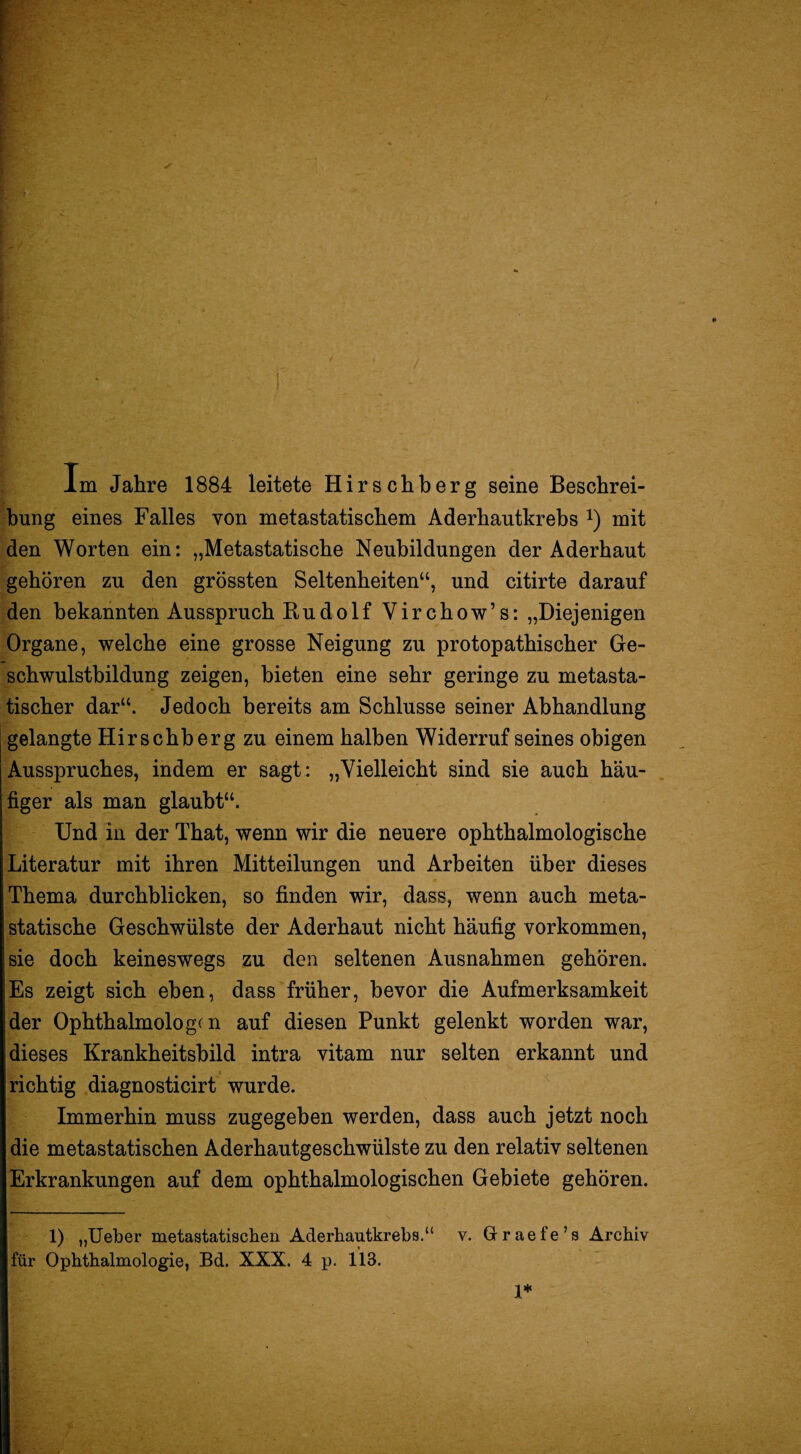 Im Jahre 1884 leitete Hirschberg seine Beschrei¬ bung eines Falles von metastatischem Aderhautkrebs i) mit den Worten ein: „Metastatische Neubildungen der Aderhaut gehören zu den grössten Seltenheiten“, und citirte darauf den bekannten Ausspruch Rudolf Virchow’s: „Diejenigen Organe, welche eine grosse Neigung zu protopathischer Ge¬ schwulstbildung zeigen, bieten eine sehr geringe zu metasta¬ tischer dar“. Jedoch bereits am Schlüsse seiner Abhandlung gelangte Hirschberg zu einem halben Widerruf seines obigen Ausspruches, indem er sagt: „Vielleicht sind sie auch häu¬ figer als man glaubt“. Und in der That, wenn wir die neuere ophthalmologische Literatur mit ihren Mitteilungen und Arbeiten über dieses Thema durchblicken, so finden wir, dass, wenn auch meta¬ statische Geschwülste der Aderhaut nicht häufig verkommen, sie doch keineswegs zu den seltenen Ausnahmen gehören. Es zeigt sich eben, dass früher, bevor die Aufmerksamkeit der Ophthalmologen auf diesen Punkt gelenkt worden war, dieses Krankheitsbild intra vitam nur selten erkannt und richtig diagnosticirt wurde. Immerhin muss zugegeben werden, dass auch jetzt noch die metastatischen Aderhautgeschwülste zu den relativ seltenen Erkrankungen auf dem ophthalmologischen Gebiete gehören. 1) „Ueber metastatiseben Aderhautkrebs.“ v. Graefe’s Archiv für Ophthalmologie, Bd. XXX. 4 p. 113. 1*