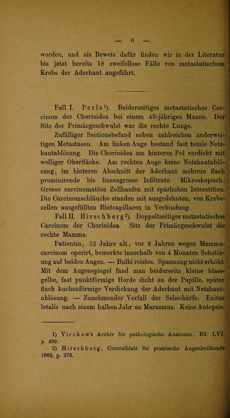 worden, und als Beweis dafür finden wir in der Literatur bis jetzt bereits 18 zweifellose Fälle von metastatiscbem Krebs der Aderhaut angeführt. Fall 1. Perls^). Beiderseitiges metastatisches Car- cinom der Chorioidea bei einem 43-jährigen Manne. Der Sitz der Primärgeschwulst war die rechte Lunge. Zufälliger Sectionsbefund neben zahlreichen anderwei¬ tigen Metastasen. Am linken Auge bestand fast totale Netz¬ hautablösung. Die Chorioidea am hinteren Pol verdickt mit welliger Oberfläche. Am rechten Auge keine Netzhautablö¬ sung, im hinteren Abschnitt der Aderhaut mehrere flach prominirende bis linsengrosse Infiltrate. Mikroskopisch: Grosse carcinomatöse Zellhaufen mit spärlichen Interstitien.' Die Carcinomschläuche standen mit ausgedehnten, von Krebs¬ zellen ausgefüllten Blutcapillaren in Verbindung. Fall II. H i r s c h b e r g 2). Doppeltseitiges metastatisches Carcinom der Chorioidea. Sitz der Primärgeschwulst die rechte Mamma. Patientin, 52 Jahre alt, vor 9 Jahren wegen Mamma- carcinom operirt, bemerkte innerhalb von 4 Monaten Sehstör¬ ung auf beiden Augen. — Bulbi reizlos. Spannung nicht erhöht. Mit dem Augenspiegel fand man beiderseits kleine blass¬ gelbe, fast punktförmige Herde dicht an der Papille, später flach kuchenförmige Verdickung der Aderhaut mit Netzhaut¬ ablösung. — Zunehmender Verfall der Sehschärfe. Exitus letalis nach einem halben Jahr an Marasmus. Keine Autopsie., 1) Virchow’s Archiv für pathologische Anatomie, Bd. LVI, . p. 439. 2) Hirschberg, Centralblatt für praktische Augenheilkunde 1882, p. 376. <